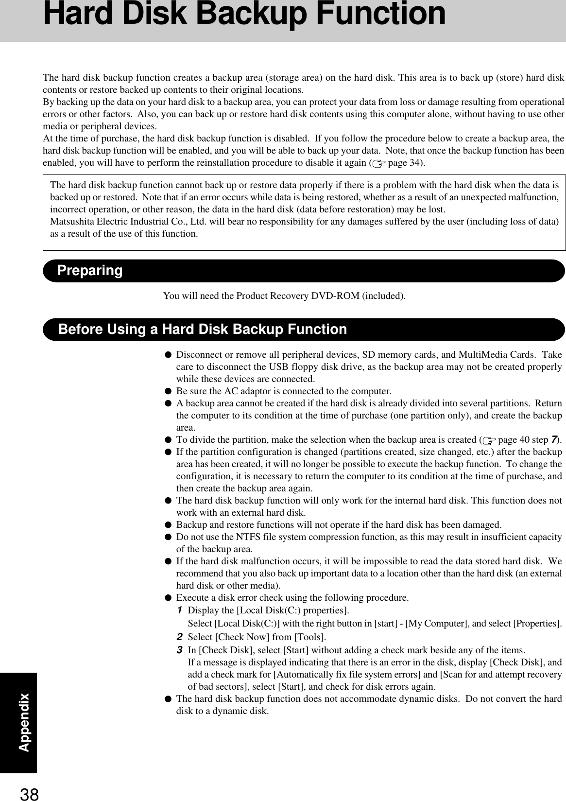 38AppendixHard Disk Backup FunctionThe hard disk backup function creates a backup area (storage area) on the hard disk. This area is to back up (store) hard diskcontents or restore backed up contents to their original locations.By backing up the data on your hard disk to a backup area, you can protect your data from loss or damage resulting from operationalerrors or other factors.  Also, you can back up or restore hard disk contents using this computer alone, without having to use othermedia or peripheral devices.At the time of purchase, the hard disk backup function is disabled.  If you follow the procedure below to create a backup area, thehard disk backup function will be enabled, and you will be able to back up your data.  Note, that once the backup function has beenenabled, you will have to perform the reinstallation procedure to disable it again (  page 34).Disconnect or remove all peripheral devices, SD memory cards, and MultiMedia Cards.  Takecare to disconnect the USB floppy disk drive, as the backup area may not be created properlywhile these devices are connected.Be sure the AC adaptor is connected to the computer.A backup area cannot be created if the hard disk is already divided into several partitions.  Returnthe computer to its condition at the time of purchase (one partition only), and create the backuparea.To divide the partition, make the selection when the backup area is created (  page 40 step 7).If the partition configuration is changed (partitions created, size changed, etc.) after the backuparea has been created, it will no longer be possible to execute the backup function.  To change theconfiguration, it is necessary to return the computer to its condition at the time of purchase, andthen create the backup area again.The hard disk backup function will only work for the internal hard disk. This function does notwork with an external hard disk.Backup and restore functions will not operate if the hard disk has been damaged.Do not use the NTFS file system compression function, as this may result in insufficient capacityof the backup area.If the hard disk malfunction occurs, it will be impossible to read the data stored hard disk.  Werecommend that you also back up important data to a location other than the hard disk (an externalhard disk or other media).Execute a disk error check using the following procedure.1Display the [Local Disk(C:) properties].Select [Local Disk(C:)] with the right button in [start] - [My Computer], and select [Properties].2Select [Check Now] from [Tools].3In [Check Disk], select [Start] without adding a check mark beside any of the items.If a message is displayed indicating that there is an error in the disk, display [Check Disk], andadd a check mark for [Automatically fix file system errors] and [Scan for and attempt recoveryof bad sectors], select [Start], and check for disk errors again.The hard disk backup function does not accommodate dynamic disks.  Do not convert the harddisk to a dynamic disk.The hard disk backup function cannot back up or restore data properly if there is a problem with the hard disk when the data isbacked up or restored.  Note that if an error occurs while data is being restored, whether as a result of an unexpected malfunction,incorrect operation, or other reason, the data in the hard disk (data before restoration) may be lost.Matsushita Electric Industrial Co., Ltd. will bear no responsibility for any damages suffered by the user (including loss of data)as a result of the use of this function.Before Using a Hard Disk Backup FunctionPreparingYou will need the Product Recovery DVD-ROM (included).