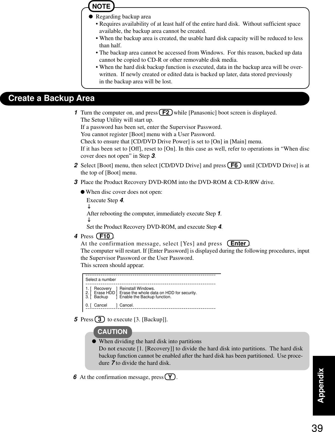 39Appendix1Turn the computer on, and press   F2   while [Panasonic] boot screen is displayed.The Setup Utility will start up.If a password has been set, enter the Supervisor Password.You cannot register [Boot] menu with a User Password.Check to ensure that [CD/DVD Drive Power] is set to [On] in [Main] menu.If it has been set to [Off], reset to [On]. In this case as well, refer to operations in “When disccover does not open” in Step 3.2Select [Boot] menu, then select [CD/DVD Drive] and press   F6    until [CD/DVD Drive] is atthe top of [Boot] menu.3Place the Product Recovery DVD-ROM into the DVD-ROM &amp; CD-R/RW drive.When disc cover does not open:Execute Step 4.↓After rebooting the computer, immediately execute Step 1.↓Set the Product Recovery DVD-ROM, and execute Step 4.4Press    F10  .At the confirmation message, select [Yes] and press   Enter  .The computer will restart. If [Enter Password] is displayed during the following procedures, inputthe Supervisor Password or the User Password.This screen should appear.Regarding backup area• Requires availability of at least half of the entire hard disk.  Without sufficient spaceavailable, the backup area cannot be created.• When the backup area is created, the usable hard disk capacity will be reduced to lessthan half.• The backup area cannot be accessed from Windows.  For this reason, backed up datacannot be copied to CD-R or other removable disk media.• When the hard disk backup function is executed, data in the backup area will be over-written.  If newly created or edited data is backed up later, data stored previouslyin the backup area will be lost.NOTECreate a Backup AreaWhen dividing the hard disk into partitionsDo not execute [1. [Recovery]] to divide the hard disk into partitions.  The hard diskbackup function cannot be enabled after the hard disk has been partitioned.  Use proce-dure 7 to divide the hard disk.CAUTION---------------------------------------------------------------------Select a number---------------------------------------------------------------------1. [ Recovery ] Reinstall Windows.2. [ Erase HDD ] Erase the whole data on HDD for security.3. [ Backup ] Enable the Backup function.0. [ Cancel ] Cancel.---------------------------------------------------------------------5Press   3    to execute [3. [Backup]].6At the confirmation message, press   Y   .
