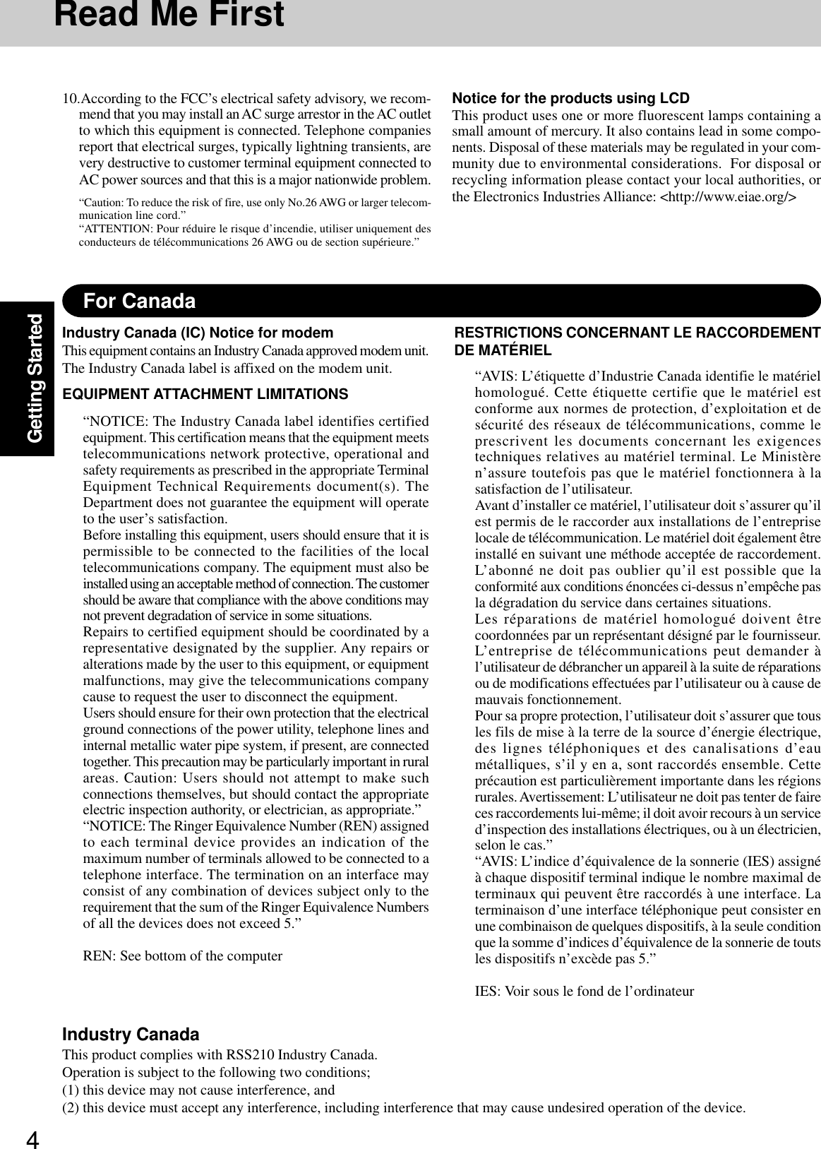 4Getting StartedFor CanadaIndustry Canada (IC) Notice for modemThis equipment contains an Industry Canada approved modem unit.The Industry Canada label is affixed on the modem unit.EQUIPMENT ATTACHMENT LIMITATIONS“NOTICE: The Industry Canada label identifies certifiedequipment. This certification means that the equipment meetstelecommunications network protective, operational andsafety requirements as prescribed in the appropriate TerminalEquipment Technical Requirements document(s). TheDepartment does not guarantee the equipment will operateto the user’s satisfaction.Before installing this equipment, users should ensure that it ispermissible to be connected to the facilities of the localtelecommunications company. The equipment must also beinstalled using an acceptable method of connection. The customershould be aware that compliance with the above conditions maynot prevent degradation of service in some situations.Repairs to certified equipment should be coordinated by arepresentative designated by the supplier. Any repairs oralterations made by the user to this equipment, or equipmentmalfunctions, may give the telecommunications companycause to request the user to disconnect the equipment.Users should ensure for their own protection that the electricalground connections of the power utility, telephone lines andinternal metallic water pipe system, if present, are connectedtogether. This precaution may be particularly important in ruralareas. Caution: Users should not attempt to make suchconnections themselves, but should contact the appropriateelectric inspection authority, or electrician, as appropriate.”“NOTICE: The Ringer Equivalence Number (REN) assignedto each terminal device provides an indication of themaximum number of terminals allowed to be connected to atelephone interface. The termination on an interface mayconsist of any combination of devices subject only to therequirement that the sum of the Ringer Equivalence Numbersof all the devices does not exceed 5.”REN: See bottom of the computerRESTRICTIONS CONCERNANT LE RACCORDEMENTDE MATÉRIEL“AVIS: L’étiquette d’Industrie Canada identifie le matérielhomologué. Cette étiquette certifie que le matériel estconforme aux normes de protection, d’exploitation et desécurité des réseaux de télécommunications, comme leprescrivent les documents concernant les exigencestechniques relatives au matériel terminal. Le Ministèren’assure toutefois pas que le matériel fonctionnera à lasatisfaction de l’utilisateur.Avant d’installer ce matériel, l’utilisateur doit s’assurer qu’ilest permis de le raccorder aux installations de l’entrepriselocale de télécommunication. Le matériel doit également êtreinstallé en suivant une méthode acceptée de raccordement.L’abonné ne doit pas oublier qu’il est possible que laconformité aux conditions énoncées ci-dessus n’empêche pasla dégradation du service dans certaines situations.Les réparations de matériel homologué doivent êtrecoordonnées par un représentant désigné par le fournisseur.L’entreprise de télécommunications peut demander àl’utilisateur de débrancher un appareil à la suite de réparationsou de modifications effectuées par l’utilisateur ou à cause demauvais fonctionnement.Pour sa propre protection, l’utilisateur doit s’assurer que tousles fils de mise à la terre de la source d’énergie électrique,des lignes téléphoniques et des canalisations d’eaumétalliques, s’il y en a, sont raccordés ensemble. Cetteprécaution est particulièrement importante dans les régionsrurales. Avertissement: L’utilisateur ne doit pas tenter de faireces raccordements lui-même; il doit avoir recours à un serviced’inspection des installations électriques, ou à un électricien,selon le cas.”“AVIS: L’indice d’équivalence de la sonnerie (IES) assignéà chaque dispositif terminal indique le nombre maximal determinaux qui peuvent être raccordés à une interface. Laterminaison d’une interface téléphonique peut consister enune combinaison de quelques dispositifs, à la seule conditionque la somme d’indices d’équivalence de la sonnerie de toutsles dispositifs n’excède pas 5.”IES: Voir sous le fond de l’ordinateur10.According to the FCC’s electrical safety advisory, we recom-mend that you may install an AC surge arrestor in the AC outletto which this equipment is connected. Telephone companiesreport that electrical surges, typically lightning transients, arevery destructive to customer terminal equipment connected toAC power sources and that this is a major nationwide problem.“Caution: To reduce the risk of fire, use only No.26 AWG or larger telecom-munication line cord.”“ATTENTION: Pour réduire le risque d’incendie, utiliser uniquement desconducteurs de télécommunications 26 AWG ou de section supérieure.”Notice for the products using LCDThis product uses one or more fluorescent lamps containing asmall amount of mercury. It also contains lead in some compo-nents. Disposal of these materials may be regulated in your com-munity due to environmental considerations.  For disposal orrecycling information please contact your local authorities, orthe Electronics Industries Alliance: &lt;http://www.eiae.org/&gt;Industry CanadaThis product complies with RSS210 Industry Canada.Operation is subject to the following two conditions;(1) this device may not cause interference, and(2) this device must accept any interference, including interference that may cause undesired operation of the device.Read Me First