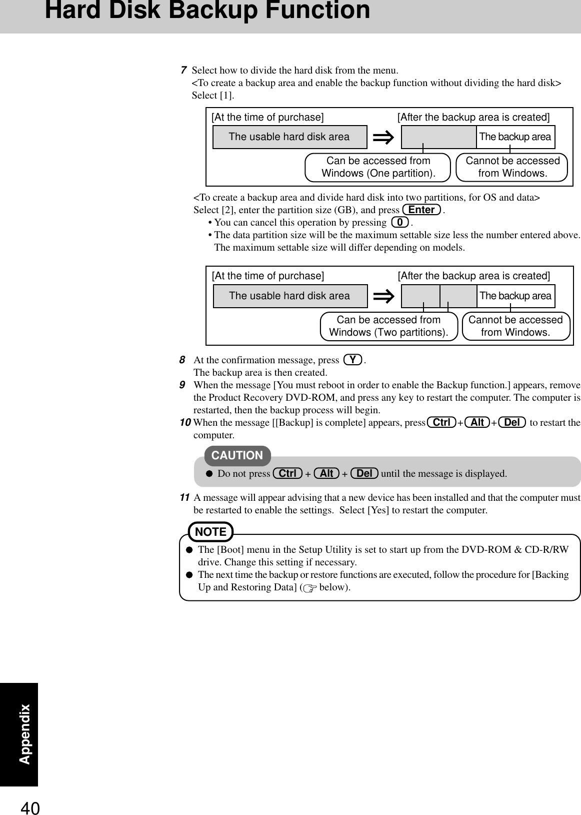 40AppendixHard Disk Backup Function&lt;To create a backup area and divide hard disk into two partitions, for OS and data&gt;Select [2], enter the partition size (GB), and press   Enter   .• You can cancel this operation by pressing    0   .• The data partition size will be the maximum settable size less the number entered above.The maximum settable size will differ depending on models.8At the confirmation message, press    Y   .The backup area is then created.9When the message [You must reboot in order to enable the Backup function.] appears, removethe Product Recovery DVD-ROM, and press any key to restart the computer. The computer isrestarted, then the backup process will begin.10 When the message [[Backup] is complete] appears, press   Ctrl   +   Alt   +   Del    to restart thecomputer.11 A message will appear advising that a new device has been installed and that the computer mustbe restarted to enable the settings.  Select [Yes] to restart the computer.The [Boot] menu in the Setup Utility is set to start up from the DVD-ROM &amp; CD-R/RWdrive. Change this setting if necessary.The next time the backup or restore functions are executed, follow the procedure for [BackingUp and Restoring Data] (  below).NOTEThe usable hard disk area[At the time of purchase] [After the backup area is created]The backup areaCannot be accessedfrom Windows.Do not press   Ctrl   +   Alt   +   Del   until the message is displayed.CAUTIONCan be accessed fromWindows (Two partitions).The usable hard disk area[At the time of purchase] [After the backup area is created]The backup areaCannot be accessedfrom Windows.Can be accessed fromWindows (One partition).7Select how to divide the hard disk from the menu.&lt;To create a backup area and enable the backup function without dividing the hard disk&gt;Select [1].