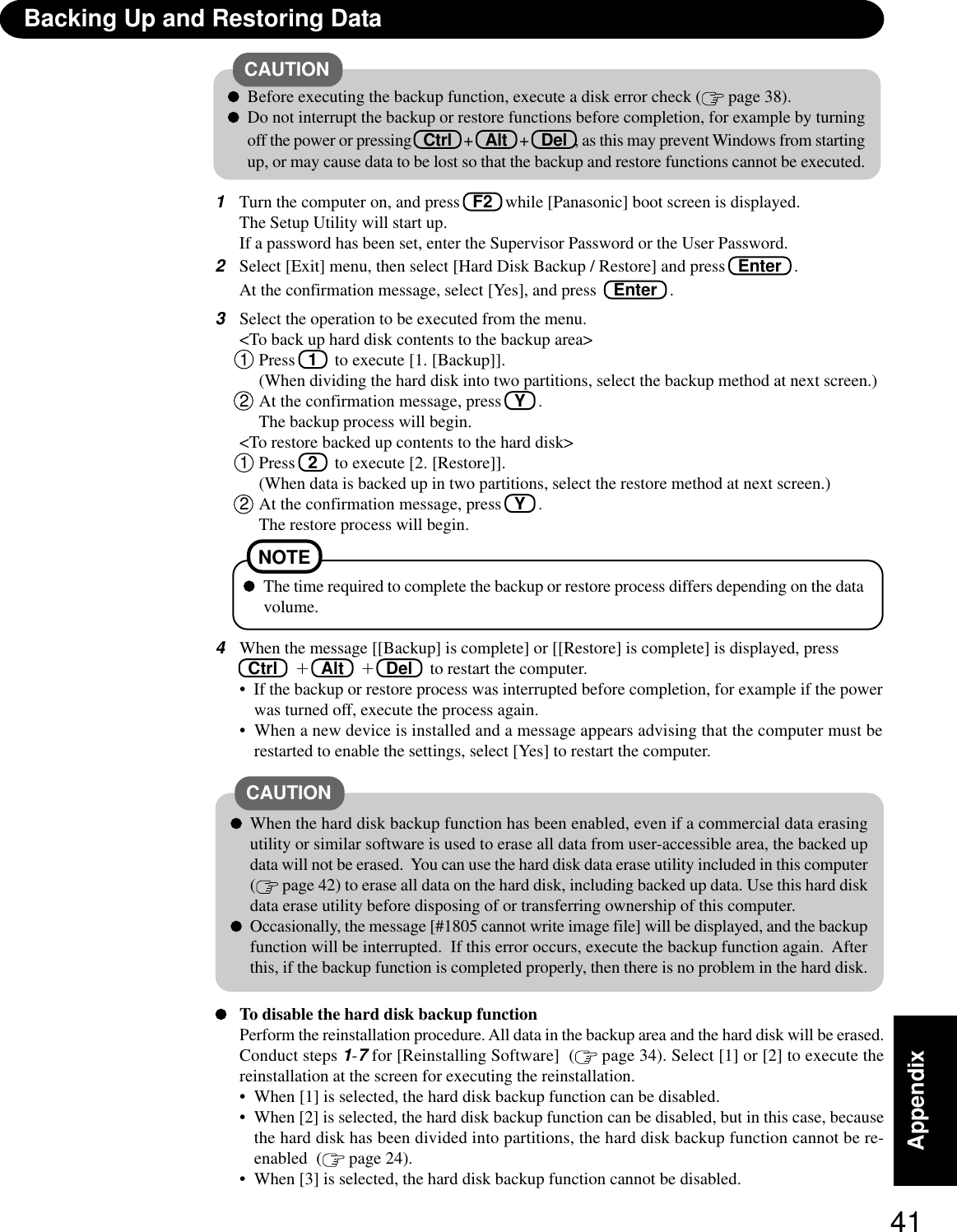 41AppendixTo disable the hard disk backup functionPerform the reinstallation procedure. All data in the backup area and the hard disk will be erased.Conduct steps 1-7 for [Reinstalling Software]  (  page 34). Select [1] or [2] to execute thereinstallation at the screen for executing the reinstallation.• When [1] is selected, the hard disk backup function can be disabled.• When [2] is selected, the hard disk backup function can be disabled, but in this case, becausethe hard disk has been divided into partitions, the hard disk backup function cannot be re-enabled  (  page 24).• When [3] is selected, the hard disk backup function cannot be disabled.CAUTIONWhen the hard disk backup function has been enabled, even if a commercial data erasingutility or similar software is used to erase all data from user-accessible area, the backed updata will not be erased.  You can use the hard disk data erase utility included in this computer( page 42) to erase all data on the hard disk, including backed up data. Use this hard diskdata erase utility before disposing of or transferring ownership of this computer.Occasionally, the message [#1805 cannot write image file] will be displayed, and the backupfunction will be interrupted.  If this error occurs, execute the backup function again.  Afterthis, if the backup function is completed properly, then there is no problem in the hard disk.3Select the operation to be executed from the menu.&lt;To back up hard disk contents to the backup area&gt;1Press  1  to execute [1. [Backup]].(When dividing the hard disk into two partitions, select the backup method at next screen.)2At the confirmation message, press   Y   .The backup process will begin.&lt;To restore backed up contents to the hard disk&gt;1Press  2  to execute [2. [Restore]].(When data is backed up in two partitions, select the restore method at next screen.)2At the confirmation message, press   Y   .The restore process will begin.4When the message [[Backup] is complete] or [[Restore] is complete] is displayed, press Ctrl      +  Alt  +  Del   to restart the computer.•  If the backup or restore process was interrupted before completion, for example if the powerwas turned off, execute the process again.•  When a new device is installed and a message appears advising that the computer must berestarted to enable the settings, select [Yes] to restart the computer.The time required to complete the backup or restore process differs depending on the datavolume.NOTE1Turn the computer on, and press   F2   while [Panasonic] boot screen is displayed.The Setup Utility will start up.If a password has been set, enter the Supervisor Password or the User Password.2Select [Exit] menu, then select [Hard Disk Backup / Restore] and press  Enter   .At the confirmation message, select [Yes], and press   Enter   .Backing Up and Restoring DataBefore executing the backup function, execute a disk error check (  page 38).Do not interrupt the backup or restore functions before completion, for example by turningoff the power or pressing   Ctrl   +   Alt   +   Del  , as this may prevent Windows from startingup, or may cause data to be lost so that the backup and restore functions cannot be executed.CAUTION