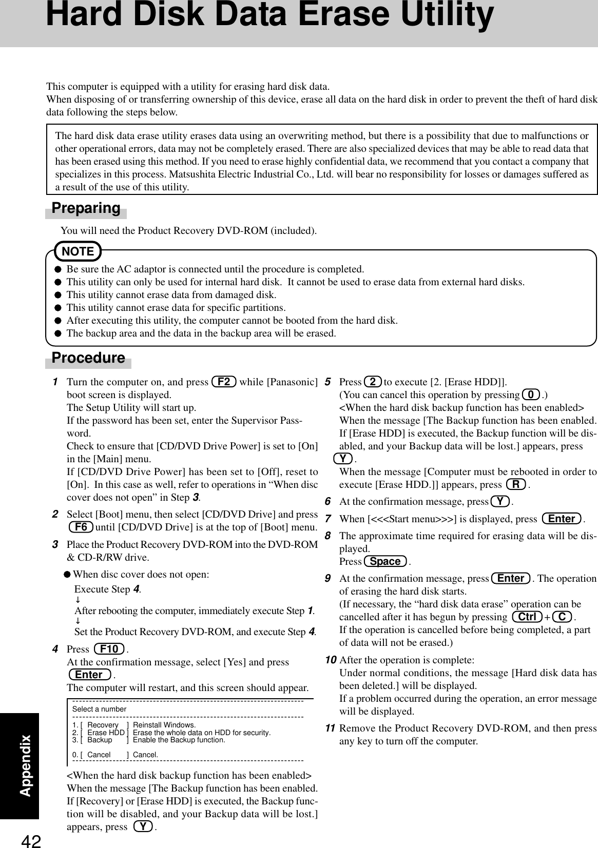 42AppendixHard Disk Data Erase UtilityThis computer is equipped with a utility for erasing hard disk data.When disposing of or transferring ownership of this device, erase all data on the hard disk in order to prevent the theft of hard diskdata following the steps below.The hard disk data erase utility erases data using an overwriting method, but there is a possibility that due to malfunctions orother operational errors, data may not be completely erased. There are also specialized devices that may be able to read data thathas been erased using this method. If you need to erase highly confidential data, we recommend that you contact a company thatspecializes in this process. Matsushita Electric Industrial Co., Ltd. will bear no responsibility for losses or damages suffered asa result of the use of this utility.PreparingYou will need the Product Recovery DVD-ROM (included).5Press   2   to execute [2. [Erase HDD]].(You can cancel this operation by pressing   0   .)&lt;When the hard disk backup function has been enabled&gt;When the message [The Backup function has been enabled.If [Erase HDD] is executed, the Backup function will be dis-abled, and your Backup data will be lost.] appears, pressY   .When the message [Computer must be rebooted in order toexecute [Erase HDD.]] appears, press   R   .6At the confirmation message, press   Y   .7When [&lt;&lt;&lt;Start menu&gt;&gt;&gt;] is displayed, press    Enter   .8The approximate time required for erasing data will be dis-played.Press   Space   .9At the confirmation message, press   Enter   . The operationof erasing the hard disk starts.(If necessary, the “hard disk data erase” operation can becancelled after it has begun by pressing    Ctrl   +   C   .If the operation is cancelled before being completed, a partof data will not be erased.)10 After the operation is complete:Under normal conditions, the message [Hard disk data hasbeen deleted.] will be displayed.If a problem occurred during the operation, an error messagewill be displayed.11 Remove the Product Recovery DVD-ROM, and then pressany key to turn off the computer.ProcedureNOTEBe sure the AC adaptor is connected until the procedure is completed.This utility can only be used for internal hard disk.  It cannot be used to erase data from external hard disks.This utility cannot erase data from damaged disk.This utility cannot erase data for specific partitions.After executing this utility, the computer cannot be booted from the hard disk.The backup area and the data in the backup area will be erased.1Turn the computer on, and press   F2   while [Panasonic]boot screen is displayed.The Setup Utility will start up.If the password has been set, enter the Supervisor Pass-word.Check to ensure that [CD/DVD Drive Power] is set to [On]in the [Main] menu.If [CD/DVD Drive Power] has been set to [Off], reset to[On].  In this case as well, refer to operations in “When disccover does not open” in Step 3.2Select [Boot] menu, then select [CD/DVD Drive] and press   F6   until [CD/DVD Drive] is at the top of [Boot] menu.3Place the Product Recovery DVD-ROM into the DVD-ROM&amp; CD-R/RW drive.When disc cover does not open:Execute Step 4.↓After rebooting the computer, immediately execute Step 1.↓Set the Product Recovery DVD-ROM, and execute Step 4.4Press    F10   .At the confirmation message, select [Yes] and press   Enter    .The computer will restart, and this screen should appear.&lt;When the hard disk backup function has been enabled&gt;When the message [The Backup function has been enabled.If [Recovery] or [Erase HDD] is executed, the Backup func-tion will be disabled, and your Backup data will be lost.]appears, press Y   .---------------------------------------------------------------------Select a number---------------------------------------------------------------------1. [ Recovery ] Reinstall Windows.2. [ Erase HDD ] Erase the whole data on HDD for security.3. [ Backup ] Enable the Backup function.0. [ Cancel ] Cancel.---------------------------------------------------------------------