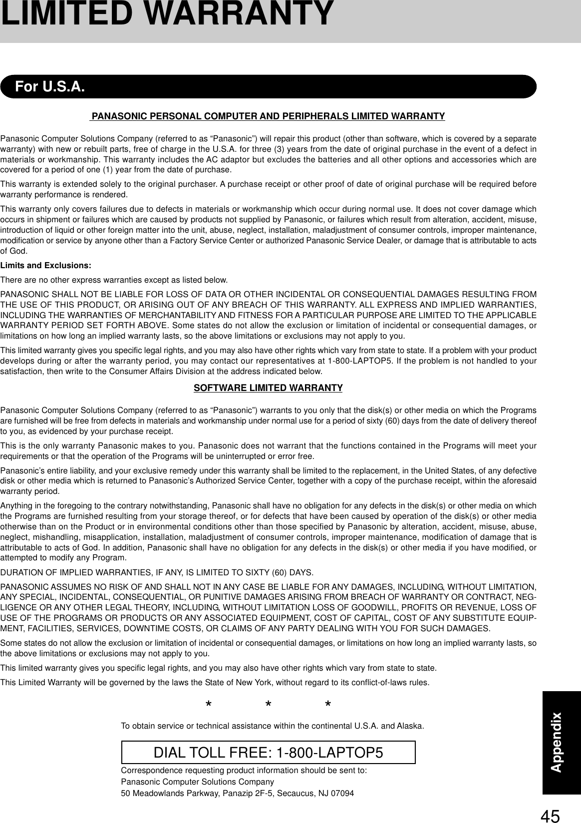 45AppendixPANASONIC PERSONAL COMPUTER AND PERIPHERALS LIMITED WARRANTYPanasonic Computer Solutions Company (referred to as “Panasonic”) will repair this product (other than software, which is covered by a separatewarranty) with new or rebuilt parts, free of charge in the U.S.A. for three (3) years from the date of original purchase in the event of a defect inmaterials or workmanship. This warranty includes the AC adaptor but excludes the batteries and all other options and accessories which arecovered for a period of one (1) year from the date of purchase.This warranty is extended solely to the original purchaser. A purchase receipt or other proof of date of original purchase will be required beforewarranty performance is rendered.This warranty only covers failures due to defects in materials or workmanship which occur during normal use. It does not cover damage whichoccurs in shipment or failures which are caused by products not supplied by Panasonic, or failures which result from alteration, accident, misuse,introduction of liquid or other foreign matter into the unit, abuse, neglect, installation, maladjustment of consumer controls, improper maintenance,modification or service by anyone other than a Factory Service Center or authorized Panasonic Service Dealer, or damage that is attributable to actsof God.Limits and Exclusions:There are no other express warranties except as listed below.PANASONIC SHALL NOT BE LIABLE FOR LOSS OF DATA OR OTHER INCIDENTAL OR CONSEQUENTIAL DAMAGES RESULTING FROMTHE USE OF THIS PRODUCT, OR ARISING OUT OF ANY BREACH OF THIS WARRANTY. ALL EXPRESS AND IMPLIED WARRANTIES,INCLUDING THE WARRANTIES OF MERCHANTABILITY AND FITNESS FOR A PARTICULAR PURPOSE ARE LIMITED TO THE APPLICABLEWARRANTY PERIOD SET FORTH ABOVE. Some states do not allow the exclusion or limitation of incidental or consequential damages, orlimitations on how long an implied warranty lasts, so the above limitations or exclusions may not apply to you.This limited warranty gives you specific legal rights, and you may also have other rights which vary from state to state. If a problem with your productdevelops during or after the warranty period, you may contact our representatives at 1-800-LAPTOP5. If the problem is not handled to yoursatisfaction, then write to the Consumer Affairs Division at the address indicated below.SOFTWARE LIMITED WARRANTYPanasonic Computer Solutions Company (referred to as “Panasonic”) warrants to you only that the disk(s) or other media on which the Programsare furnished will be free from defects in materials and workmanship under normal use for a period of sixty (60) days from the date of delivery thereofto you, as evidenced by your purchase receipt.This is the only warranty Panasonic makes to you. Panasonic does not warrant that the functions contained in the Programs will meet yourrequirements or that the operation of the Programs will be uninterrupted or error free.Panasonic’s entire liability, and your exclusive remedy under this warranty shall be limited to the replacement, in the United States, of any defectivedisk or other media which is returned to Panasonic’s Authorized Service Center, together with a copy of the purchase receipt, within the aforesaidwarranty period.Anything in the foregoing to the contrary notwithstanding, Panasonic shall have no obligation for any defects in the disk(s) or other media on whichthe Programs are furnished resulting from your storage thereof, or for defects that have been caused by operation of the disk(s) or other mediaotherwise than on the Product or in environmental conditions other than those specified by Panasonic by alteration, accident, misuse, abuse,neglect, mishandling, misapplication, installation, maladjustment of consumer controls, improper maintenance, modification of damage that isattributable to acts of God. In addition, Panasonic shall have no obligation for any defects in the disk(s) or other media if you have modified, orattempted to modify any Program.DURATION OF IMPLIED WARRANTIES, IF ANY, IS LIMITED TO SIXTY (60) DAYS.PANASONIC ASSUMES NO RISK OF AND SHALL NOT IN ANY CASE BE LIABLE FOR ANY DAMAGES, INCLUDING, WITHOUT LIMITATION,ANY SPECIAL, INCIDENTAL, CONSEQUENTIAL, OR PUNITIVE DAMAGES ARISING FROM BREACH OF WARRANTY OR CONTRACT, NEG-LIGENCE OR ANY OTHER LEGAL THEORY, INCLUDING, WITHOUT LIMITATION LOSS OF GOODWILL, PROFITS OR REVENUE, LOSS OFUSE OF THE PROGRAMS OR PRODUCTS OR ANY ASSOCIATED EQUIPMENT, COST OF CAPITAL, COST OF ANY SUBSTITUTE EQUIP-MENT, FACILITIES, SERVICES, DOWNTIME COSTS, OR CLAIMS OF ANY PARTY DEALING WITH YOU FOR SUCH DAMAGES.Some states do not allow the exclusion or limitation of incidental or consequential damages, or limitations on how long an implied warranty lasts, sothe above limitations or exclusions may not apply to you.This limited warranty gives you specific legal rights, and you may also have other rights which vary from state to state.This Limited Warranty will be governed by the laws the State of New York, without regard to its conflict-of-laws rules.*          *          *To obtain service or technical assistance within the continental U.S.A. and Alaska.DIAL TOLL FREE: 1-800-LAPTOP5Correspondence requesting product information should be sent to:Panasonic Computer Solutions Company50 Meadowlands Parkway, Panazip 2F-5, Secaucus, NJ 07094For U.S.A.LIMITED WARRANTY