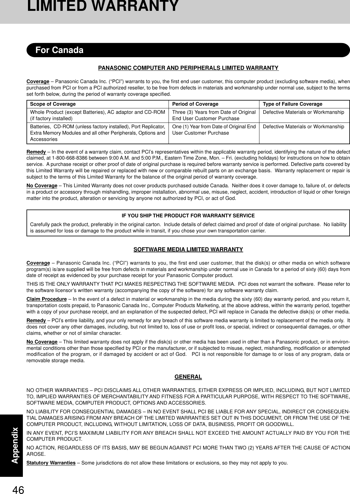46AppendixPANASONIC COMPUTER AND PERIPHERALS LIMITED WARRANTYCoverage – Panasonic Canada Inc. (“PCI”) warrants to you, the first end user customer, this computer product (excluding software media), whenpurchased from PCI or from a PCI authorized reseller, to be free from defects in materials and workmanship under normal use, subject to the termsset forth below, during the period of warranty coverage specified.Remedy – In the event of a warranty claim, contact PCI’s representatives within the applicable warranty period, identifying the nature of the defectclaimed, at 1-800-668-8386 between 9:00 A.M. and 5:00 P.M., Eastern Time Zone, Mon. – Fri. (excluding holidays) for instructions on how to obtainservice.  A purchase receipt or other proof of date of original purchase is required before warranty service is performed. Defective parts covered bythis Limited Warranty will be repaired or replaced with new or comparable rebuilt parts on an exchange basis.  Warranty replacement or repair issubject to the terms of this Limited Warranty for the balance of the original period of warranty coverage.No Coverage – This Limited Warranty does not cover products purchased outside Canada.  Neither does it cover damage to, failure of, or defectsin a product or accessory through mishandling, improper installation, abnormal use, misuse, neglect, accident, introduction of liquid or other foreignmatter into the product, alteration or servicing by anyone not authorized by PCI, or act of God.IF YOU SHIP THE PRODUCT FOR WARRANTY SERVICECarefully pack the product, preferably in the original carton.  Include details of defect claimed and proof of date of original purchase.  No liabilityis assumed for loss or damage to the product while in transit, if you chose your own transportation carrier.SOFTWARE MEDIA LIMITED WARRANTYCoverage – Panasonic Canada Inc. (“PCI”) warrants to you, the first end user customer, that the disk(s) or other media on which softwareprogram(s) is/are supplied will be free from defects in materials and workmanship under normal use in Canada for a period of sixty (60) days fromdate of receipt as evidenced by your purchase receipt for your Panasonic Computer product.THIS IS THE ONLY WARRANTY THAT PCI MAKES RESPECTING THE SOFTWARE MEDIA.  PCI does not warrant the software.  Please refer tothe software licensor’s written warranty (accompanying the copy of the software) for any software warranty claim.Claim Procedure – In the event of a defect in material or workmanship in the media during the sixty (60) day warranty period, and you return it,transportation costs prepaid, to Panasonic Canada Inc., Computer Products Marketing, at the above address, within the warranty period, togetherwith a copy of your purchase receipt, and an explanation of the suspected defect, PCI will replace in Canada the defective disk(s) or other media.Remedy – PCI’s entire liability, and your only remedy for any breach of this software media warranty is limited to replacement of the media only.  Itdoes not cover any other damages, including, but not limited to, loss of use or profit loss, or special, indirect or consequential damages, or otherclaims, whether or not of similar character.No Coverage – This limited warranty does not apply if the disk(s) or other media has been used in other than a Panasonic product, or in environ-mental conditions other than those specified by PCI or the manufacturer, or if subjected to misuse, neglect, mishandling, modification or attemptedmodification of the program, or if damaged by accident or act of God.   PCI is not responsible for damage to or loss of any program, data orremovable storage media.GENERALNO OTHER WARRANTIES – PCI DISCLAIMS ALL OTHER WARRANTIES, EITHER EXPRESS OR IMPLIED, INCLUDING, BUT NOT LIMITEDTO, IMPLIED WARRANTIES OF MERCHANTABILITY AND FITNESS FOR A PARTICULAR PURPOSE, WITH RESPECT TO THE SOFTWARE,SOFTWARE MEDIA, COMPUTER PRODUCT, OPTIONS AND ACCESSORIES.NO LIABILITY FOR CONSEQUENTIAL DAMAGES – IN NO EVENT SHALL PCI BE LIABLE FOR ANY SPECIAL, INDIRECT OR CONSEQUEN-TIAL DAMAGES ARISING FROM ANY BREACH OF THE LIMITED WARRANTIES SET OUT IN THIS DOCUMENT, OR FROM THE USE OF THECOMPUTER PRODUCT, INCLUDING, WITHOUT LIMITATION, LOSS OF DATA, BUSINESS, PROFIT OR GOODWILL.IN ANY EVENT, PCI’S MAXIMUM LIABILITY FOR ANY BREACH SHALL NOT EXCEED THE AMOUNT ACTUALLY PAID BY YOU FOR THECOMPUTER PRODUCT.NO ACTION, REGARDLESS OF ITS BASIS, MAY BE BEGUN AGAINST PCI MORE THAN TWO (2) YEARS AFTER THE CAUSE OF ACTIONAROSE.Statutory Warranties – Some jurisdictions do not allow these limitations or exclusions, so they may not apply to you.Scope of CoverageWhole Product (except Batteries), AC adaptor and CD-ROM(if factory installed)Batteries,  CD-ROM (unless factory installed), Port Replicator,Extra Memory Modules and all other Peripherals, Options andAccessoriesPeriod of CoverageThree (3) Years from Date of OriginalEnd User Customer PurchaseOne (1) Year from Date of Original EndUser Customer PurchaseType of Failure CoverageDefective Materials or WorkmanshipDefective Materials or WorkmanshipFor CanadaLIMITED WARRANTY