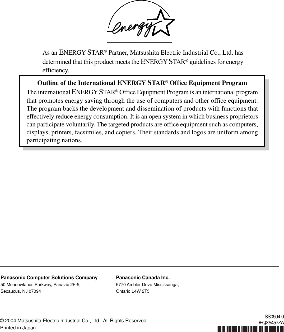 Outline of the International ENERGY STAR® Office Equipment ProgramThe international ENERGY STAR® Office Equipment Program is an international programthat promotes energy saving through the use of computers and other office equipment.The program backs the development and dissemination of products with functions thateffectively reduce energy consumption. It is an open system in which business proprietorscan participate voluntarily. The targeted products are office equipment such as computers,displays, printers, facsimiles, and copiers. Their standards and logos are uniform amongparticipating nations.As an ENERGY STAR® Partner, Matsushita Electric Industrial Co., Ltd. hasdetermined that this product meets the ENERGY STAR® guidelines for energyefficiency.© 2004 Matsushita Electric Industrial Co., Ltd.  All Rights Reserved.Printed in JapanSS0504-0DFQX5457ZAPanasonic Computer Solutions Company50 Meadowlands Parkway, Panazip 2F-5,Secaucus, NJ 07094Panasonic Canada Inc.5770 Ambler Drive Mississauga,Ontario L4W 2T3