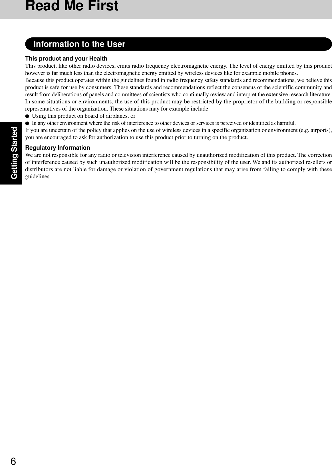 6Getting StartedRead Me FirstThis product and your HealthThis product, like other radio devices, emits radio frequency electromagnetic energy. The level of energy emitted by this producthowever is far much less than the electromagnetic energy emitted by wireless devices like for example mobile phones.Because this product operates within the guidelines found in radio frequency safety standards and recommendations, we believe thisproduct is safe for use by consumers. These standards and recommendations reflect the consensus of the scientific community andresult from deliberations of panels and committees of scientists who continually review and interpret the extensive research literature.In some situations or environments, the use of this product may be restricted by the proprietor of the building or responsiblerepresentatives of the organization. These situations may for example include:Using this product on board of airplanes, orIn any other environment where the risk of interference to other devices or services is perceived or identified as harmful.If you are uncertain of the policy that applies on the use of wireless devices in a specific organization or environment (e.g. airports),you are encouraged to ask for authorization to use this product prior to turning on the product.Regulatory InformationWe are not responsible for any radio or television interference caused by unauthorized modification of this product. The correctionof interference caused by such unauthorized modification will be the responsibility of the user. We and its authorized resellers ordistributors are not liable for damage or violation of government regulations that may arise from failing to comply with theseguidelines.Information to the User