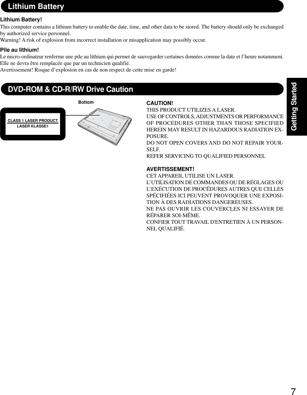 7Getting StartedLithium BatteryLithium Battery!This computer contains a lithium battery to enable the date, time, and other data to be stored. The battery should only be exchangedby authorized service personnel.Warning! A risk of explosion from incorrect installation or misapplication may possibly occur.Pile au lithium!Le micro-ordinateur renferme une pile au lithium qui permet de sauvegarder certaines données comme la date et l’heure notamment.Elle ne devra être remplacée que par un technicien qualifié.Avertissement! Risque d’explosion en cas de non respect de cette mise en garde!DVD-ROM &amp; CD-R/RW Drive CautionCAUTION!THIS PRODUCT UTILIZES A LASER.USE OF CONTROLS, ADJUSTMENTS OR PERFORMANCEOF PROCEDURES OTHER THAN THOSE SPECIFIEDHEREIN MAY RESULT IN HAZARDOUS RADIATION EX-POSURE.DO NOT OPEN COVERS AND DO NOT REPAIR YOUR-SELF.REFER SERVICING TO QUALIFIED PERSONNELAVERTISSEMENT!CET APPAREIL UTILISE UN LASER.L’UTILISATION DE COMMANDES OU DE RÉGLAGES OUL’EXÉCUTION DE PROCÉDURES AUTRES QUE CELLESSPÉCIFIÉES ICI PEUVENT PROVOQUER UNE EXPOSI-TION À DES RADIATIONS DANGEREUSES.NE PAS OUVRIR LES COUVERCLES NI ESSAYER DERÉPARER SOI-MÊME.CONFIER TOUT TRAVAIL D&apos;ENTRETIEN À UN PERSON-NEL QUALIFIÉ.BottomCLASS 1 LASER PRODUCTLASER KLASSE1