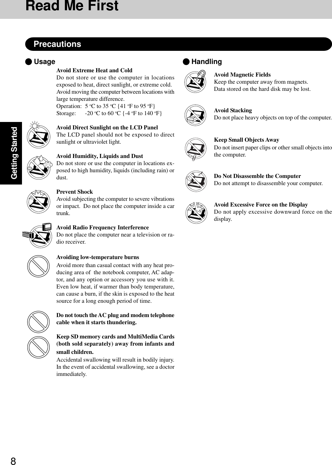 8Getting StartedRead Me FirstPrecautionsAvoid Extreme Heat and ColdDo not store or use the computer in locationsexposed to heat, direct sunlight, or extreme cold.Avoid moving the computer between locations withlarge temperature difference.Operation: 5 oC to 35 oC {41 oF to 95 oF}Storage: -20 oC to 60 oC {-4 oF to 140 oF}Avoid Direct Sunlight on the LCD PanelThe LCD panel should not be exposed to directsunlight or ultraviolet light.Avoid Humidity, Liquids and DustDo not store or use the computer in locations ex-posed to high humidity, liquids (including rain) ordust.Prevent ShockAvoid subjecting the computer to severe vibrationsor impact.  Do not place the computer inside a cartrunk.Avoid Radio Frequency InterferenceDo not place the computer near a television or ra-dio receiver.Avoiding low-temperature burnsAvoid more than casual contact with any heat pro-ducing area of  the notebook computer, AC adap-tor, and any option or accessory you use with it.Even low heat, if warmer than body temperature,can cause a burn, if the skin is exposed to the heatsource for a long enough period of time.Do not touch the AC plug and modem telephonecable when it starts thundering.Keep SD memory cards and MultiMedia Cards(both sold separately) away from infants andsmall children.Accidental swallowing will result in bodily injury.In the event of accidental swallowing, see a doctorimmediately. Usage  HandlingAvoid Magnetic FieldsKeep the computer away from magnets.Data stored on the hard disk may be lost.Avoid StackingDo not place heavy objects on top of the computer.Keep Small Objects AwayDo not insert paper clips or other small objects intothe computer.Do Not Disassemble the ComputerDo not attempt to disassemble your computer.Avoid Excessive Force on the DisplayDo not apply excessive downward force on thedisplay.