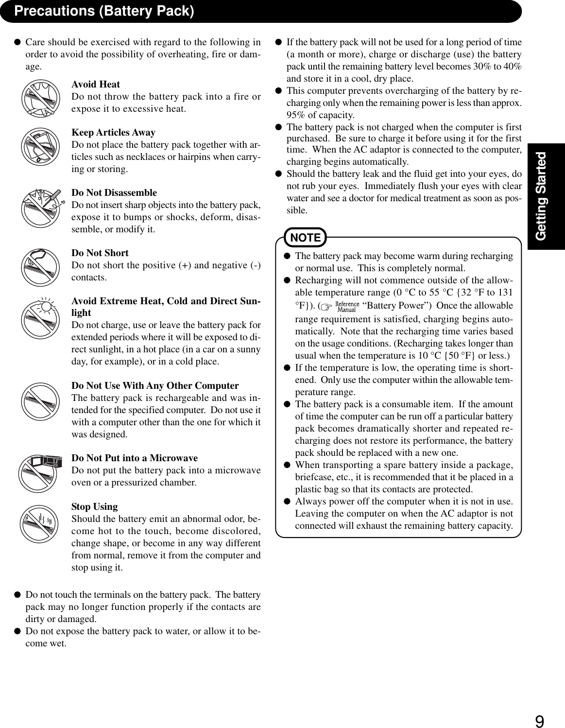 9Getting StartedPrecautions (Battery Pack)NOTEThe battery pack may become warm during rechargingor normal use.  This is completely normal.Recharging will not commence outside of the allow-able temperature range (0 °C to 55 °C {32 °F to 131°F}). (   “Battery Power”)  Once the allowablerange requirement is satisfied, charging begins auto-matically.  Note that the recharging time varies basedon the usage conditions. (Recharging takes longer thanusual when the temperature is 10 °C {50 °F} or less.)If the temperature is low, the operating time is short-ened.  Only use the computer within the allowable tem-perature range.The battery pack is a consumable item.  If the amountof time the computer can be run off a particular batterypack becomes dramatically shorter and repeated re-charging does not restore its performance, the batterypack should be replaced with a new one.When transporting a spare battery inside a package,briefcase, etc., it is recommended that it be placed in aplastic bag so that its contacts are protected.Always power off the computer when it is not in use.Leaving the computer on when the AC adaptor is notconnected will exhaust the remaining battery capacity.Care should be exercised with regard to the following inorder to avoid the possibility of overheating, fire or dam-age.Avoid HeatDo not throw the battery pack into a fire orexpose it to excessive heat.Keep Articles AwayDo not place the battery pack together with ar-ticles such as necklaces or hairpins when carry-ing or storing.Do Not DisassembleDo not insert sharp objects into the battery pack,expose it to bumps or shocks, deform, disas-semble, or modify it.Do Not ShortDo not short the positive (+) and negative (-)contacts.Avoid Extreme Heat, Cold and Direct Sun-lightDo not charge, use or leave the battery pack forextended periods where it will be exposed to di-rect sunlight, in a hot place (in a car on a sunnyday, for example), or in a cold place.Do Not Use With Any Other ComputerThe battery pack is rechargeable and was in-tended for the specified computer.  Do not use itwith a computer other than the one for which itwas designed.Do Not Put into a MicrowaveDo not put the battery pack into a microwaveoven or a pressurized chamber.Stop UsingShould the battery emit an abnormal odor, be-come hot to the touch, become discolored,change shape, or become in any way differentfrom normal, remove it from the computer andstop using it.If the battery pack will not be used for a long period of time(a month or more), charge or discharge (use) the batterypack until the remaining battery level becomes 30% to 40%and store it in a cool, dry place.This computer prevents overcharging of the battery by re-charging only when the remaining power is less than approx.95% of capacity.The battery pack is not charged when the computer is firstpurchased.  Be sure to charge it before using it for the firsttime.  When the AC adaptor is connected to the computer,charging begins automatically.Should the battery leak and the fluid get into your eyes, donot rub your eyes.  Immediately flush your eyes with clearwater and see a doctor for medical treatment as soon as pos-sible.Do not touch the terminals on the battery pack.  The batterypack may no longer function properly if the contacts aredirty or damaged.Do not expose the battery pack to water, or allow it to be-come wet.