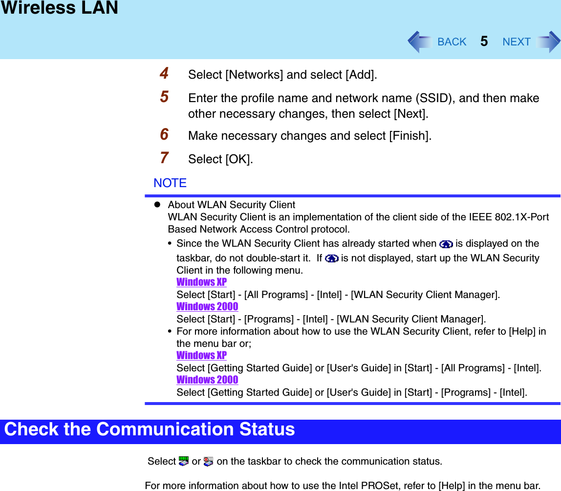 5Wireless LAN4Select [Networks] and select [Add]. 5Enter the profile name and network name (SSID), and then make other necessary changes, then select [Next].6Make necessary changes and select [Finish].7Select [OK].NOTEzAbout WLAN Security ClientWLAN Security Client is an implementation of the client side of the IEEE 802.1X-Port Based Network Access Control protocol. • Since the WLAN Security Client has already started when   is displayed on the taskbar, do not double-start it.  If   is not displayed, start up the WLAN Security Client in the following menu.Windows XPSelect [Start] - [All Programs] - [Intel] - [WLAN Security Client Manager].Windows 2000Select [Start] - [Programs] - [Intel] - [WLAN Security Client Manager].• For more information about how to use the WLAN Security Client, refer to [Help] in the menu bar or;Windows XPSelect [Getting Started Guide] or [User&apos;s Guide] in [Start] - [All Programs] - [Intel].Windows 2000Select [Getting Started Guide] or [User&apos;s Guide] in [Start] - [Programs] - [Intel]. Select   or   on the taskbar to check the communication status.For more information about how to use the Intel PROSet, refer to [Help] in the menu bar.Check the Communication Status