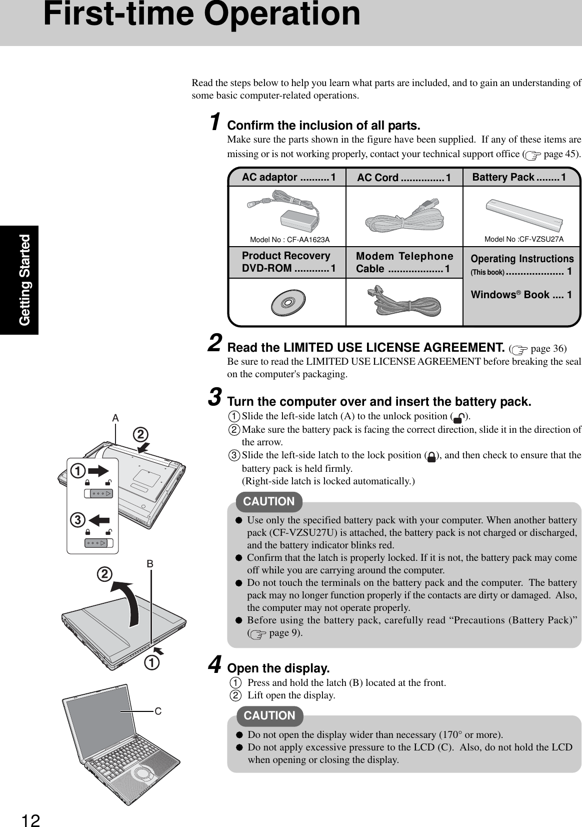12Getting StartedFirst-time OperationRead the steps below to help you learn what parts are included, and to gain an understanding ofsome basic computer-related operations.1Confirm the inclusion of all parts.Make sure the parts shown in the figure have been supplied.  If any of these items aremissing or is not working properly, contact your technical support office (  page 45).Model No : CF-AA1623AAC adaptor ..........1Model No :CF-VZSU27AAC Cord ...............1 Battery Pack ........1Product RecoveryDVD-ROM ............1 Modem TelephoneCable ...................1Windows® Book .... 1Operating Instructions(This book).................... 13Turn the computer over and insert the battery pack.1Slide the left-side latch (A) to the unlock position ( ).2Make sure the battery pack is facing the correct direction, slide it in the direction ofthe arrow.3Slide the left-side latch to the lock position ( ), and then check to ensure that thebattery pack is held firmly.(Right-side latch is locked automatically.)CAUTIONUse only the specified battery pack with your computer. When another batterypack (CF-VZSU27U) is attached, the battery pack is not charged or discharged,and the battery indicator blinks red.Confirm that the latch is properly locked. If it is not, the battery pack may comeoff while you are carrying around the computer.Do not touch the terminals on the battery pack and the computer.  The batterypack may no longer function properly if the contacts are dirty or damaged.  Also,the computer may not operate properly.Before using the battery pack, carefully read “Precautions (Battery Pack)”( page 9).2Read the LIMITED USE LICENSE AGREEMENT. ( page 36)Be sure to read the LIMITED USE LICENSE AGREEMENT before breaking the sealon the computer&apos;s packaging.4Open the display.1Press and hold the latch (B) located at the front.2Lift open the display.CAUTIONDo not open the display wider than necessary (170° or more).Do not apply excessive pressure to the LCD (C).  Also, do not hold the LCDwhen opening or closing the display.
