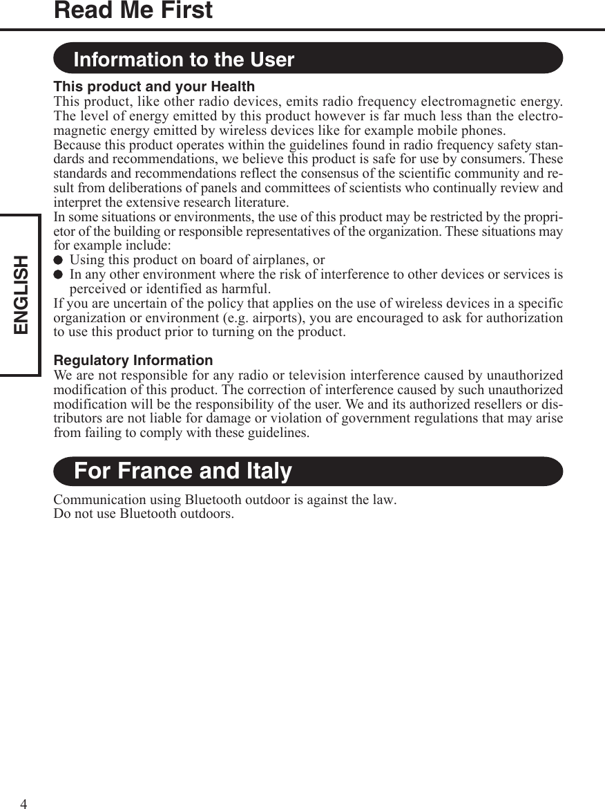 ENGLISH4For France and ItalyCommunication using Bluetooth outdoor is against the law.Do not use Bluetooth outdoors.Information to the UserThis product and your HealthThis product, like other radio devices, emits radio frequency electromagnetic energy.The level of energy emitted by this product however is far much less than the electro-magnetic energy emitted by wireless devices like for example mobile phones.Because this product operates within the guidelines found in radio frequency safety stan-dards and recommendations, we believe this product is safe for use by consumers. Thesestandards and recommendations reflect the consensus of the scientific community and re-sult from deliberations of panels and committees of scientists who continually review andinterpret the extensive research literature.In some situations or environments, the use of this product may be restricted by the propri-etor of the building or responsible representatives of the organization. These situations mayfor example include:Using this product on board of airplanes, orIn any other environment where the risk of interference to other devices or services isperceived or identified as harmful.If you are uncertain of the policy that applies on the use of wireless devices in a specificorganization or environment (e.g. airports), you are encouraged to ask for authorizationto use this product prior to turning on the product.Regulatory InformationWe are not responsible for any radio or television interference caused by unauthorizedmodification of this product. The correction of interference caused by such unauthorizedmodification will be the responsibility of the user. We and its authorized resellers or dis-tributors are not liable for damage or violation of government regulations that may arisefrom failing to comply with these guidelines.Read Me First