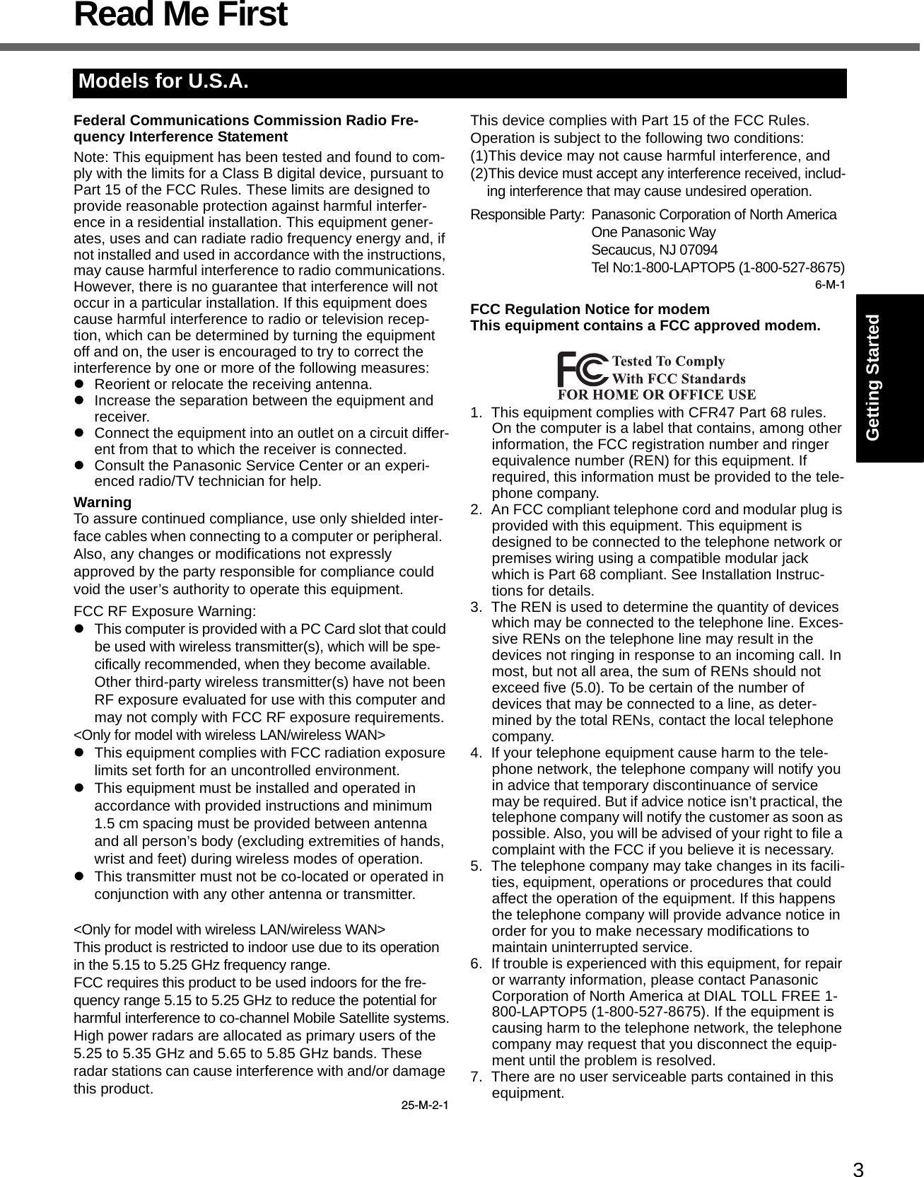 3Getting StartedUseful InformationTroubleshootingAppendixRead Me FirstFederal Communications Commission Radio Fre-quency Interference StatementNote: This equipment has been tested and found to com-ply with the limits for a Class B digital device, pursuant to Part 15 of the FCC Rules. These limits are designed to provide reasonable protection against harmful interfer-ence in a residential installation. This equipment gener-ates, uses and can radiate radio frequency energy and, if not installed and used in accordance with the instructions, may cause harmful interference to radio communications. However, there is no guarantee that interference will not occur in a particular installation. If this equipment does cause harmful interference to radio or television recep-tion, which can be determined by turning the equipment off and on, the user is encouraged to try to correct the interference by one or more of the following measures:zReorient or relocate the receiving antenna.zIncrease the separation between the equipment and receiver.zConnect the equipment into an outlet on a circuit differ-ent from that to which the receiver is connected.zConsult the Panasonic Service Center or an experi-enced radio/TV technician for help.WarningTo assure continued compliance, use only shielded inter-face cables when connecting to a computer or peripheral.  Also, any changes or modifications not expressly approved by the party responsible for compliance could void the user’s authority to operate this equipment.FCC RF Exposure Warning:zThis computer is provided with a PC Card slot that could be used with wireless transmitter(s), which will be spe-cifically recommended, when they become available.Other third-party wireless transmitter(s) have not been RF exposure evaluated for use with this computer and may not comply with FCC RF exposure requirements.&lt;Only for model with wireless LAN/wireless WAN&gt;zThis equipment complies with FCC radiation exposure limits set forth for an uncontrolled environment.zThis equipment must be installed and operated in accordance with provided instructions and minimum 1.5 cm spacing must be provided between antenna and all person’s body (excluding extremities of hands, wrist and feet) during wireless modes of operation.zThis transmitter must not be co-located or operated in conjunction with any other antenna or transmitter.&lt;Only for model with wireless LAN/wireless WAN&gt;This product is restricted to indoor use due to its operation in the 5.15 to 5.25 GHz frequency range.FCC requires this product to be used indoors for the fre-quency range 5.15 to 5.25 GHz to reduce the potential for harmful interference to co-channel Mobile Satellite systems.High power radars are allocated as primary users of the 5.25 to 5.35 GHz and 5.65 to 5.85 GHz bands. These radar stations can cause interference with and/or damage this product.25-M-2-1This device complies with Part 15 of the FCC Rules.  Operation is subject to the following two conditions:(1)This device may not cause harmful interference, and(2)This device must accept any interference received, includ-ing interference that may cause undesired operation.Responsible Party: Panasonic Corporation of North AmericaOne Panasonic WaySecaucus, NJ 07094Tel No:1-800-LAPTOP5 (1-800-527-8675)6-M-1FCC Regulation Notice for modemThis equipment contains a FCC approved modem.1. This equipment complies with CFR47 Part 68 rules. On the computer is a label that contains, among other information, the FCC registration number and ringer equivalence number (REN) for this equipment. If required, this information must be provided to the tele-phone company.2. An FCC compliant telephone cord and modular plug is provided with this equipment. This equipment is designed to be connected to the telephone network or premises wiring using a compatible modular jack which is Part 68 compliant. See Installation Instruc-tions for details.3. The REN is used to determine the quantity of devices which may be connected to the telephone line. Exces-sive RENs on the telephone line may result in the devices not ringing in response to an incoming call. In most, but not all area, the sum of RENs should not exceed five (5.0). To be certain of the number of devices that may be connected to a line, as deter-mined by the total RENs, contact the local telephone company.4. If your telephone equipment cause harm to the tele-phone network, the telephone company will notify you in advice that temporary discontinuance of service may be required. But if advice notice isn’t practical, the telephone company will notify the customer as soon as possible. Also, you will be advised of your right to file a complaint with the FCC if you believe it is necessary.5. The telephone company may take changes in its facili-ties, equipment, operations or procedures that could affect the operation of the equipment. If this happens the telephone company will provide advance notice in order for you to make necessary modifications to maintain uninterrupted service.6. If trouble is experienced with this equipment, for repair or warranty information, please contact Panasonic Corporation of North America at DIAL TOLL FREE 1-800-LAPTOP5 (1-800-527-8675). If the equipment is causing harm to the telephone network, the telephone company may request that you disconnect the equip-ment until the problem is resolved.7. There are no user serviceable parts contained in this equipment.Models for U.S.A.