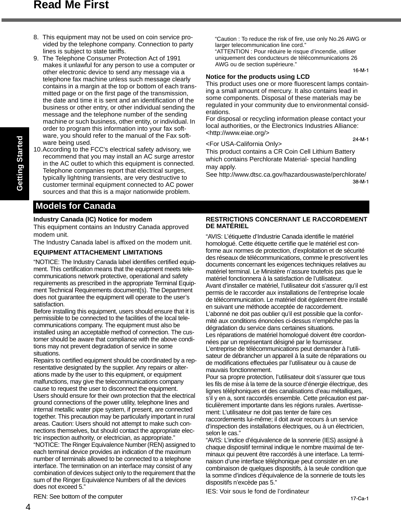 4Read Me FirstGetting StartedUseful InformationTroubleshootingAppendix8. This equipment may not be used on coin service pro-vided by the telephone company. Connection to party lines is subject to state tariffs.9. The Telephone Consumer Protection Act of 1991 makes it unlawful for any person to use a computer or other electronic device to send any message via a telephone fax machine unless such message clearly contains in a margin at the top or bottom of each trans-mitted page or on the first page of the transmission, the date and time it is sent and an identification of the business or other entry, or other individual sending the message and the telephone number of the sending machine or such business, other entity, or individual. In order to program this information into your fax soft-ware, you should refer to the manual of the Fax soft-ware being used.10.According to the FCC’s electrical safety advisory, we recommend that you may install an AC surge arrestor in the AC outlet to which this equipment is connected. Telephone companies report that electrical surges, typically lightning transients, are very destructive to customer terminal equipment connected to AC power sources and that this is a major nationwide problem.“Caution : To reduce the risk of fire, use only No.26 AWG or larger telecommunication line cord.”“ATTENTION : Pour réduire le risque d’incendie, utiliser uniquement des conducteurs de télécommunications 26 AWG ou de section supérieure.”16-M-1Notice for the products using LCDThis product uses one or more fluorescent lamps contain-ing a small amount of mercury. It also contains lead in some components. Disposal of these materials may be regulated in your community due to environmental consid-erations. For disposal or recycling information please contact your local authorities, or the Electronics Industries Alliance: &lt;http://www.eiae.org/&gt;24-M-1&lt;For USA-California Only&gt;This product contains a CR Coin Cell Lithium Battery which contains Perchlorate Material- special handling may apply.See http://www.dtsc.ca.gov/hazardouswaste/perchlorate/38-M-1Industry Canada (IC) Notice for modemThis equipment contains an Industry Canada approved modem unit.The Industry Canada label is affixed on the modem unit.EQUIPMENT ATTACHEMENT LIMITATIONS“NOTICE: The Industry Canada label identifies certified equip-ment. This certification means that the equipment meets tele-communications network protective, operational and safety requirements as prescribed in the appropriate Terminal Equip-ment Technical Requirements document(s). The Department does not guarantee the equipment will operate to the user’s satisfaction.Before installing this equipment, users should ensure that it is permissible to be connected to the facilities of the local tele-communications company. The equipment must also be installed using an acceptable method of connection. The cus-tomer should be aware that compliance with the above condi-tions may not prevent degradation of service in some situations.Repairs to certified equipment should be coordinated by a rep-resentative designated by the supplier. Any repairs or alter-ations made by the user to this equipment, or equipment malfunctions, may give the telecommunications company cause to request the user to disconnect the equipment.Users should ensure for their own protection that the electrical ground connections of the power utility, telephone lines and internal metallic water pipe system, if present, are connected together. This precaution may be particularly important in rural areas. Caution: Users should not attempt to make such con-nections themselves, but should contact the appropriate elec-tric inspection authority, or electrician, as appropriate.”“NOTICE: The Ringer Equivalence Number (REN) assigned to each terminal device provides an indication of the maximum number of terminals allowed to be connected to a telephone interface. The termination on an interface may consist of any combination of devices subject only to the requirement that the sum of the Ringer Equivalence Numbers of all the devices does not exceed 5.”REN: See bottom of the computerRESTRICTIONS CONCERNANT LE RACCORDEMENTDE MATÉRIEL“AVIS: L’étiquette d’Industrie Canada identifie le matériel homologué. Cette étiquette certifie que le matériel est con-forme aux normes de protection, d’exploitation et de sécurité des réseaux de télécommunications, comme le prescrivent les documents concernant les exigences techniques relatives au matériel terminal. Le Ministère n’assure toutefois pas que le matériel fonctionnera à la satisfaction de l’utilisateur.Avant d’installer ce matériel, l’utilisateur doit s’assurer qu’il est permis de le raccorder aux installations de l’entreprise locale de télécommunication. Le matériel doit également être installé en suivant une méthode acceptée de raccordement.L’abonné ne doit pas oublier qu’il est possible que la confor-mité aux conditions énoncées ci-dessus n’empêche pas la dégradation du service dans certaines situations.Les réparations de matériel homologué doivent être coordon-nées par un représentant désigné par le fournisseur.L’entreprise de télécommunications peut demander à l’utili-sateur de débrancher un appareil à la suite de réparations ou de modifications effectuées par l’utilisateur ou à cause de mauvais fonctionnement.Pour sa propre protection, l’utilisateur doit s’assurer que tous les fils de mise à la terre de la source d’énergie électrique, des lignes téléphoniques et des canalisations d’eau métalliques, s’il y en a, sont raccordés ensemble. Cette précaution est par-ticulièrement importante dans les régions rurales. Avertisse-ment: L’utilisateur ne doit pas tenter de faire ces raccordements lui-même; il doit avoir recours à un service d’inspection des installations électriques, ou à un électricien, selon le cas.”“AVIS: L’indice d’équivalence de la sonnerie (IES) assigné à chaque dispositif terminal indique le nombre maximal de ter-minaux qui peuvent être raccordés à une interface. La termi-naison d’une interface téléphonique peut consister en une combinaison de quelques dispositifs, à la seule condition que la somme d’indices d’équivalence de la sonnerie de touts les dispositifs n’excède pas 5.”IES: Voir sous le fond de l’ordinateur17-Ca-1Models for Canada