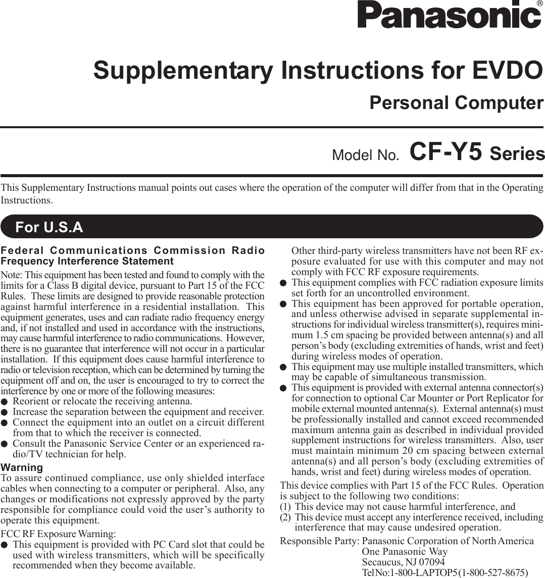 This Supplementary Instructions manual points out cases where the operation of the computer will differ from that in the OperatingInstructions.Model No. CF-Y5 SeriesFor U.S.AFederal Communications Commission RadioFrequency Interference StatementNote: This equipment has been tested and found to comply with thelimits for a Class B digital device, pursuant to Part 15 of the FCCRules.  These limits are designed to provide reasonable protectionagainst harmful interference in a residential installation.  Thisequipment generates, uses and can radiate radio frequency energyand, if not installed and used in accordance with the instructions,may cause harmful interference to radio communications.  However,there is no guarantee that interference will not occur in a particularinstallation.  If this equipment does cause harmful interference toradio or television reception, which can be determined by turning theequipment off and on, the user is encouraged to try to correct theinterference by one or more of the following measures:Reorient or relocate the receiving antenna.Increase the separation between the equipment and receiver.Connect the equipment into an outlet on a circuit differentfrom that to which the receiver is connected.Consult the Panasonic Service Center or an experienced ra-dio/TV technician for help.WarningTo assure continued compliance, use only shielded interfacecables when connecting to a computer or peripheral.  Also, anychanges or modifications not expressly approved by the partyresponsible for compliance could void the user’s authority tooperate this equipment.FCC RF Exposure Warning:This equipment is provided with PC Card slot that could beused with wireless transmitters, which will be specificallyrecommended when they become available.Other third-party wireless transmitters have not been RF ex-posure evaluated for use with this computer and may notcomply with FCC RF exposure requirements.This equipment complies with FCC radiation exposure limitsset forth for an uncontrolled environment.This equipment has been approved for portable operation,and unless otherwise advised in separate supplemental in-structions for individual wireless transmitter(s), requires mini-mum 1.5 cm spacing be provided between antenna(s) and allperson’s body (excluding extremities of hands, wrist and feet)during wireless modes of operation.This equipment may use multiple installed transmitters, whichmay be capable of simultaneous transmission.This equipment is provided with external antenna connector(s)for connection to optional Car Mounter or Port Replicator formobile external mounted antenna(s).  External antenna(s) mustbe professionally installed and cannot exceed recommendedmaximum antenna gain as described in individual providedsupplement instructions for wireless transmitters.  Also, usermust maintain minimum 20 cm spacing between externalantenna(s) and all person’s body (excluding extremities ofhands, wrist and feet) during wireless modes of operation.This device complies with Part 15 of the FCC Rules.  Operationis subject to the following two conditions:(1) This device may not cause harmful interference, and(2) This device must accept any interference received, includinginterference that may cause undesired operation.Responsible Party: Panasonic Corporation of North AmericaOne Panasonic WaySecaucus, NJ 07094Tel No:1-800-LAPTOP5 (1-800-527-8675)Personal ComputerSupplementary Instructions for EVDO