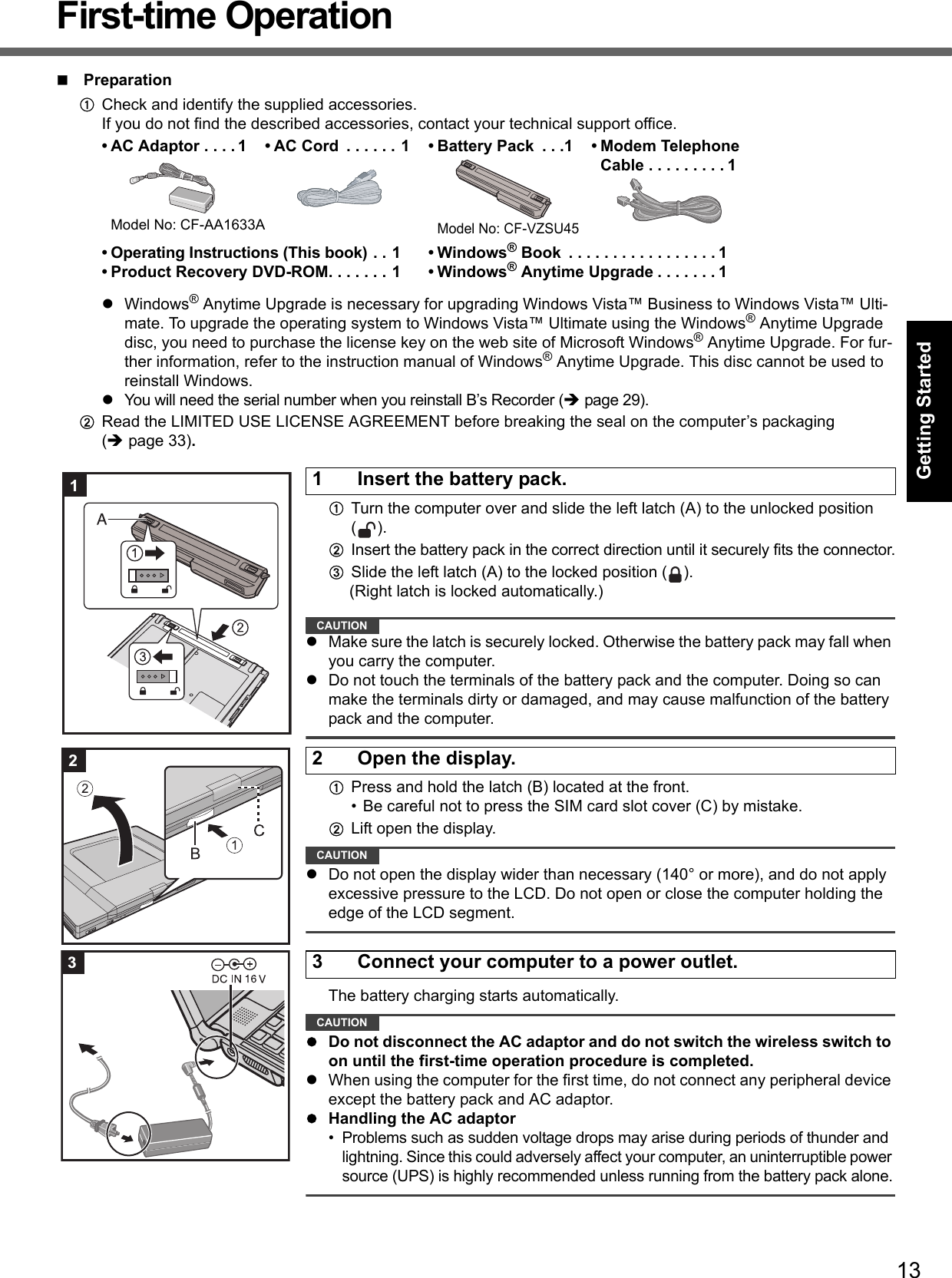 13Getting StartedUseful InformationTroubleshootingAppendixFirst-time OperationPreparationACheck and identify the supplied accessories.If you do not find the described accessories, contact your technical support office.zWindows® Anytime Upgrade is necessary for upgrading Windows Vista™ Business to Windows Vista™ Ulti-mate. To upgrade the operating system to Windows Vista™ Ultimate using the Windows® Anytime Upgrade disc, you need to purchase the license key on the web site of Microsoft Windows® Anytime Upgrade. For fur-ther information, refer to the instruction manual of Windows® Anytime Upgrade. This disc cannot be used to reinstall Windows.zYou will need the serial number when you reinstall B’s Recorder (Îpage 29).BRead the LIMITED USE LICENSE AGREEMENT before breaking the seal on the computer’s packaging(Îpage 33).ATurn the computer over and slide the left latch (A) to the unlocked position ().BInsert the battery pack in the correct direction until it securely fits the connector.CSlide the left latch (A) to the locked position ( ).(Right latch is locked automatically.)CAUTIONzMake sure the latch is securely locked. Otherwise the battery pack may fall when you carry the computer.zDo not touch the terminals of the battery pack and the computer. Doing so can make the terminals dirty or damaged, and may cause malfunction of the battery pack and the computer.APress and hold the latch (B) located at the front.• Be careful not to press the SIM card slot cover (C) by mistake. BLift open the display.CAUTIONzDo not open the display wider than necessary (140° or more), and do not apply excessive pressure to the LCD. Do not open or close the computer holding the edge of the LCD segment.The battery charging starts automatically.CAUTIONzDo not disconnect the AC adaptor and do not switch the wireless switch to on until the first-time operation procedure is completed.zWhen using the computer for the first time, do not connect any peripheral device except the battery pack and AC adaptor.zHandling the AC adaptor• Problems such as sudden voltage drops may arise during periods of thunder and lightning. Since this could adversely affect your computer, an uninterruptible power source (UPS) is highly recommended unless running from the battery pack alone.• AC Adaptor . . . . 1Model No: CF-AA1633A• AC Cord  . . . . . . 1 • Battery Pack  . . .1Model No: CF-VZSU45• Modem TelephoneCable . . . . . . . . . 1• Operating Instructions (This book) . . 1• Product Recovery DVD-ROM. . . . . . . 1•Windows® Book  . . . . . . . . . . . . . . . . . 1•Windows® Anytime Upgrade . . . . . . . 11 Insert the battery pack.12 Open the display.23 Connect your computer to a power outlet.3