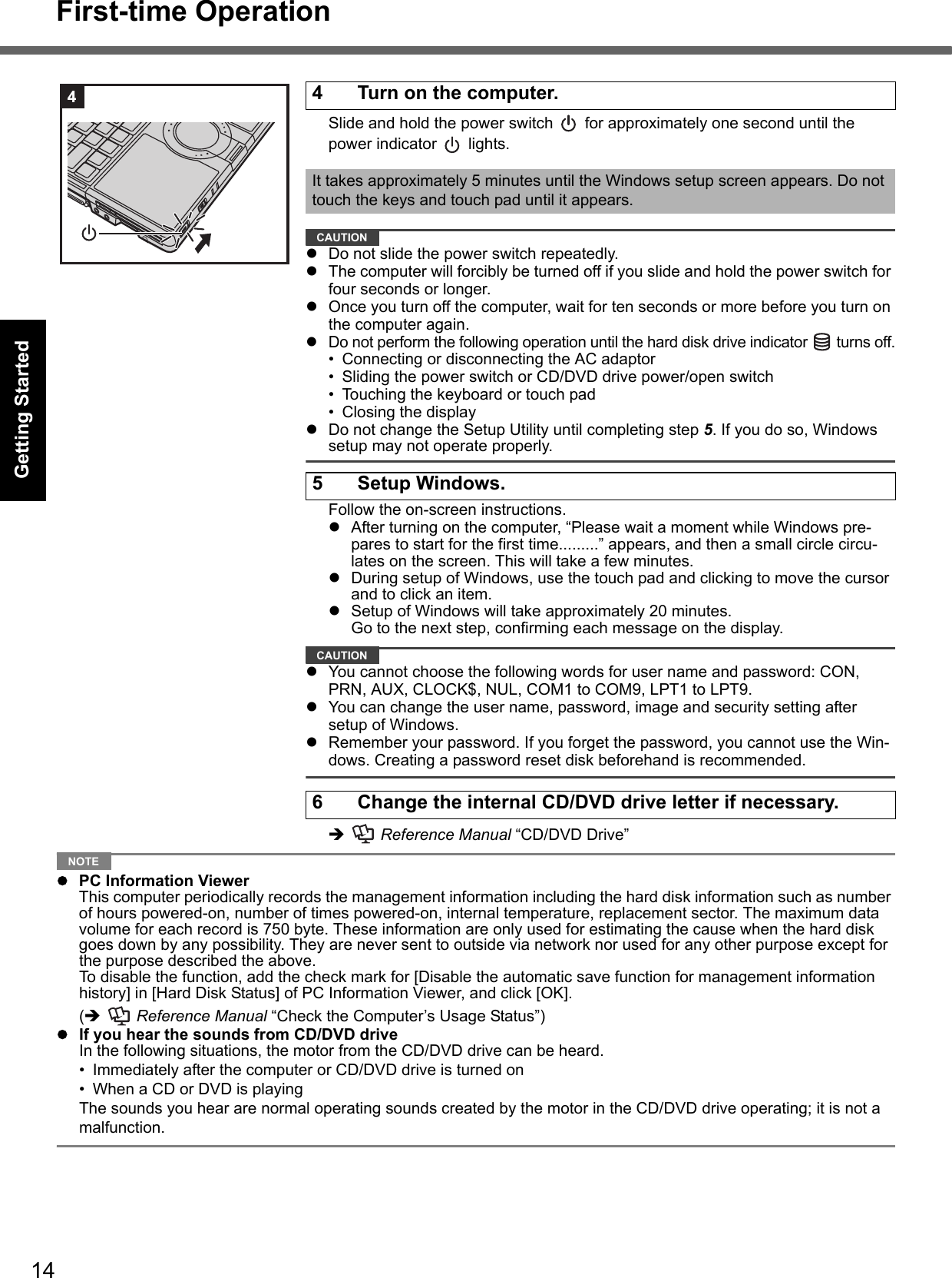 14First-time OperationGetting StartedUseful InformationTroubleshootingAppendixSlide and hold the power switch   for approximately one second until the power indicator   lights.CAUTIONzDo not slide the power switch repeatedly.zThe computer will forcibly be turned off if you slide and hold the power switch for four seconds or longer.zOnce you turn off the computer, wait for ten seconds or more before you turn on the computer again.zDo not perform the following operation until the hard disk drive indicator   turns off.• Connecting or disconnecting the AC adaptor• Sliding the power switch or CD/DVD drive power/open switch• Touching the keyboard or touch pad• Closing the displayzDo not change the Setup Utility until completing step 5. If you do so, Windows setup may not operate properly.Follow the on-screen instructions.zAfter turning on the computer, “Please wait a moment while Windows pre-pares to start for the first time.........” appears, and then a small circle circu-lates on the screen. This will take a few minutes.zDuring setup of Windows, use the touch pad and clicking to move the cursor and to click an item.zSetup of Windows will take approximately 20 minutes.Go to the next step, confirming each message on the display.CAUTIONzYou cannot choose the following words for user name and password: CON, PRN, AUX, CLOCK$, NUL, COM1 to COM9, LPT1 to LPT9.zYou can change the user name, password, image and security setting after setup of Windows.zRemember your password. If you forget the password, you cannot use the Win-dows. Creating a password reset disk beforehand is recommended.Î  Reference Manual “CD/DVD Drive”NOTEzPC Information ViewerThis computer periodically records the management information including the hard disk information such as number of hours powered-on, number of times powered-on, internal temperature, replacement sector. The maximum data volume for each record is 750 byte. These information are only used for estimating the cause when the hard disk goes down by any possibility. They are never sent to outside via network nor used for any other purpose except for the purpose described the above.To disable the function, add the check mark for [Disable the automatic save function for management information history] in [Hard Disk Status] of PC Information Viewer, and click [OK]. (Î  Reference Manual “Check the Computer’s Usage Status”)zIf you hear the sounds from CD/DVD driveIn the following situations, the motor from the CD/DVD drive can be heard.• Immediately after the computer or CD/DVD drive is turned on• When a CD or DVD is playingThe sounds you hear are normal operating sounds created by the motor in the CD/DVD drive operating; it is not a malfunction.4 Turn on the computer.It takes approximately 5 minutes until the Windows setup screen appears. Do not touch the keys and touch pad until it appears.5 Setup Windows.6 Change the internal CD/DVD drive letter if necessary.4