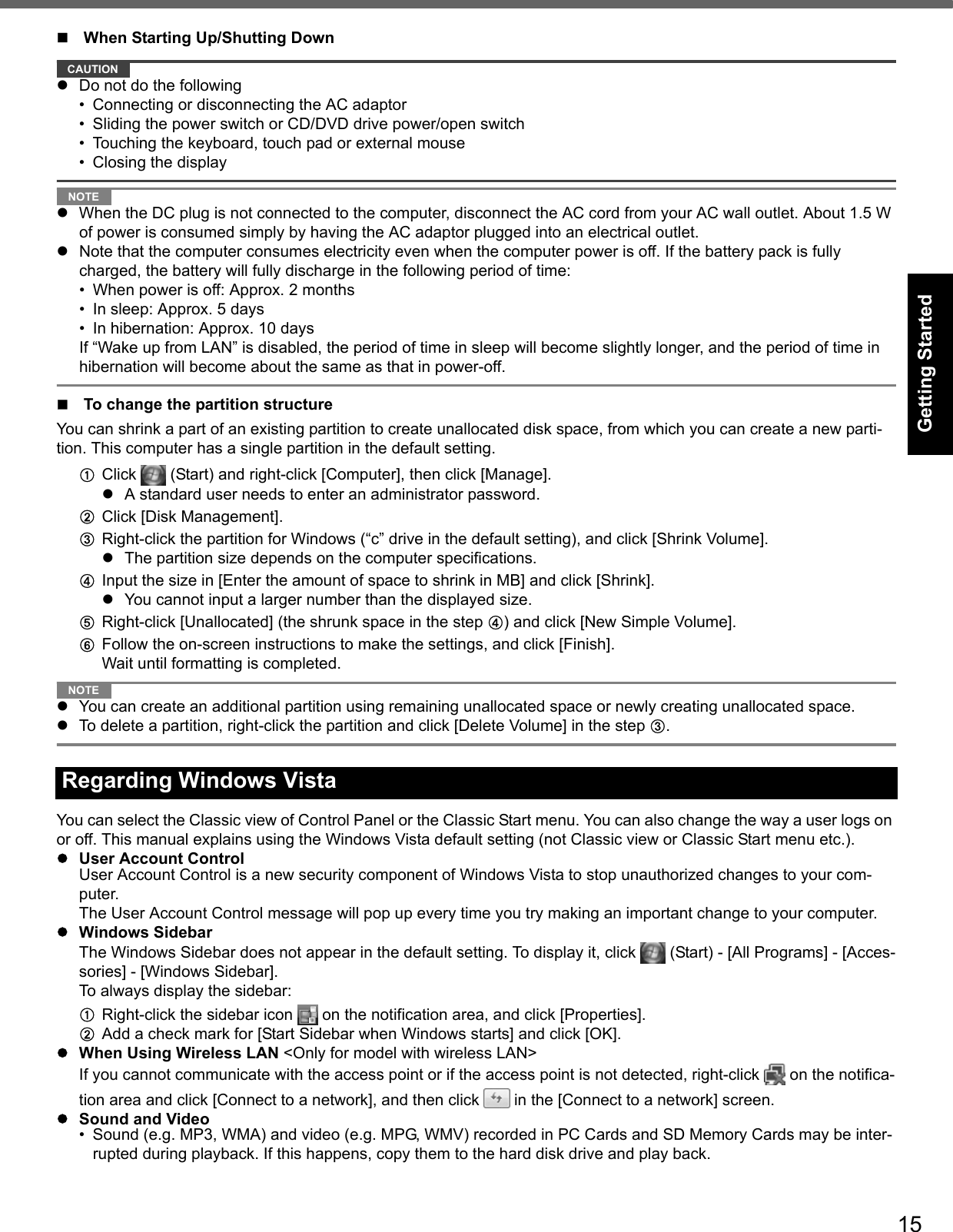 15Getting StartedUseful InformationTroubleshootingAppendixWhen Starting Up/Shutting DownCAUTIONzDo not do the following• Connecting or disconnecting the AC adaptor• Sliding the power switch or CD/DVD drive power/open switch• Touching the keyboard, touch pad or external mouse• Closing the displayNOTEzWhen the DC plug is not connected to the computer, disconnect the AC cord from your AC wall outlet. About 1.5 W of power is consumed simply by having the AC adaptor plugged into an electrical outlet.zNote that the computer consumes electricity even when the computer power is off. If the battery pack is fully charged, the battery will fully discharge in the following period of time:• When power is off: Approx. 2 months• In sleep: Approx. 5 days• In hibernation: Approx. 10 daysIf “Wake up from LAN” is disabled, the period of time in sleep will become slightly longer, and the period of time in hibernation will become about the same as that in power-off.To change the partition structureYou can shrink a part of an existing partition to create unallocated disk space, from which you can create a new parti-tion. This computer has a single partition in the default setting.AClick   (Start) and right-click [Computer], then click [Manage].zA standard user needs to enter an administrator password.BClick [Disk Management].CRight-click the partition for Windows (“c” drive in the default setting), and click [Shrink Volume].zThe partition size depends on the computer specifications.DInput the size in [Enter the amount of space to shrink in MB] and click [Shrink].zYou cannot input a larger number than the displayed size.ERight-click [Unallocated] (the shrunk space in the step D) and click [New Simple Volume].FFollow the on-screen instructions to make the settings, and click [Finish].Wait until formatting is completed.NOTEzYou can create an additional partition using remaining unallocated space or newly creating unallocated space.zTo delete a partition, right-click the partition and click [Delete Volume] in the step C.You can select the Classic view of Control Panel or the Classic Start menu. You can also change the way a user logs on or off. This manual explains using the Windows Vista default setting (not Classic view or Classic Start menu etc.).zUser Account ControlUser Account Control is a new security component of Windows Vista to stop unauthorized changes to your com-puter.The User Account Control message will pop up every time you try making an important change to your computer.zWindows SidebarThe Windows Sidebar does not appear in the default setting. To display it, click   (Start) - [All Programs] - [Acces-sories] - [Windows Sidebar].To always display the sidebar:ARight-click the sidebar icon   on the notification area, and click [Properties].BAdd a check mark for [Start Sidebar when Windows starts] and click [OK].zWhen Using Wireless LAN &lt;Only for model with wireless LAN&gt;If you cannot communicate with the access point or if the access point is not detected, right-click   on the notifica-tion area and click [Connect to a network], and then click   in the [Connect to a network] screen.zSound and Video• Sound (e.g. MP3, WMA) and video (e.g. MPG, WMV) recorded in PC Cards and SD Memory Cards may be inter-rupted during playback. If this happens, copy them to the hard disk drive and play back.Regarding Windows Vista