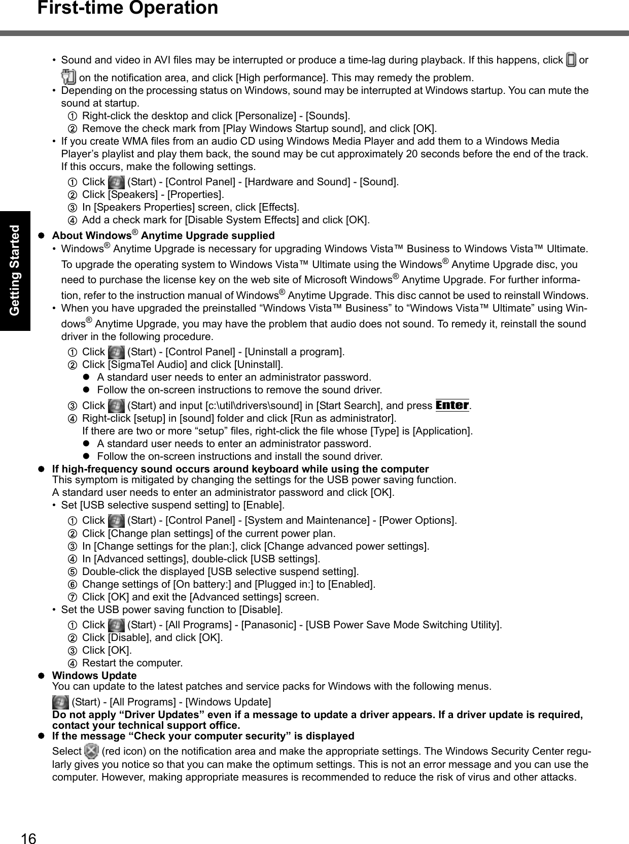 16First-time OperationGetting StartedUseful InformationTroubleshootingAppendix• Sound and video in AVI files may be interrupted or produce a time-lag during playback. If this happens, click   or  on the notification area, and click [High performance]. This may remedy the problem.• Depending on the processing status on Windows, sound may be interrupted at Windows startup. You can mute the sound at startup.ARight-click the desktop and click [Personalize] - [Sounds].BRemove the check mark from [Play Windows Startup sound], and click [OK].• If you create WMA files from an audio CD using Windows Media Player and add them to a Windows Media Player’s playlist and play them back, the sound may be cut approximately 20 seconds before the end of the track. If this occurs, make the following settings.AClick   (Start) - [Control Panel] - [Hardware and Sound] - [Sound].BClick [Speakers] - [Properties].CIn [Speakers Properties] screen, click [Effects].DAdd a check mark for [Disable System Effects] and click [OK].zAbout Windows® Anytime Upgrade supplied• Windows® Anytime Upgrade is necessary for upgrading Windows Vista™ Business to Windows Vista™ Ultimate. To upgrade the operating system to Windows Vista™ Ultimate using the Windows® Anytime Upgrade disc, you need to purchase the license key on the web site of Microsoft Windows® Anytime Upgrade. For further informa-tion, refer to the instruction manual of Windows® Anytime Upgrade. This disc cannot be used to reinstall Windows. • When you have upgraded the preinstalled “Windows Vista™ Business” to “Windows Vista™ Ultimate” using Win-dows® Anytime Upgrade, you may have the problem that audio does not sound. To remedy it, reinstall the sound driver in the following procedure.AClick   (Start) - [Control Panel] - [Uninstall a program].BClick [SigmaTel Audio] and click [Uninstall].zA standard user needs to enter an administrator password.zFollow the on-screen instructions to remove the sound driver.CClick   (Start) and input [c:\util\drivers\sound] in [Start Search], and press Enter.DRight-click [setup] in [sound] folder and click [Run as administrator].If there are two or more “setup” files, right-click the file whose [Type] is [Application].zA standard user needs to enter an administrator password.zFollow the on-screen instructions and install the sound driver.zIf high-frequency sound occurs around keyboard while using the computerThis symptom is mitigated by changing the settings for the USB power saving function.A standard user needs to enter an administrator password and click [OK].• Set [USB selective suspend setting] to [Enable].AClick   (Start) - [Control Panel] - [System and Maintenance] - [Power Options].BClick [Change plan settings] of the current power plan. CIn [Change settings for the plan:], click [Change advanced power settings].DIn [Advanced settings], double-click [USB settings]. EDouble-click the displayed [USB selective suspend setting]. FChange settings of [On battery:] and [Plugged in:] to [Enabled]. GClick [OK] and exit the [Advanced settings] screen.• Set the USB power saving function to [Disable]. AClick   (Start) - [All Programs] - [Panasonic] - [USB Power Save Mode Switching Utility]. BClick [Disable], and click [OK].CClick [OK].DRestart the computer.zWindows UpdateYou can update to the latest patches and service packs for Windows with the following menus.  (Start) - [All Programs] - [Windows Update]Do not apply “Driver Updates” even if a message to update a driver appears. If a driver update is required, contact your technical support office.zIf the message “Check your computer security” is displayedSelect   (red icon) on the notification area and make the appropriate settings. The Windows Security Center regu-larly gives you notice so that you can make the optimum settings. This is not an error message and you can use the computer. However, making appropriate measures is recommended to reduce the risk of virus and other attacks.