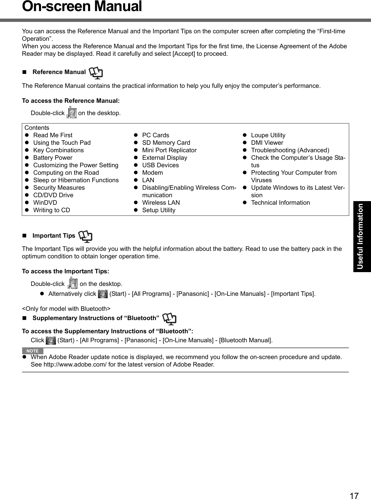 17Getting StartedUseful InformationTroubleshootingAppendixOn-screen ManualYou can access the Reference Manual and the Important Tips on the computer screen after completing the “First-time Operation”.When you access the Reference Manual and the Important Tips for the first time, the License Agreement of the Adobe Reader may be displayed. Read it carefully and select [Accept] to proceed.Reference Manual The Reference Manual contains the practical information to help you fully enjoy the computer’s performance.To access the Reference Manual:Double-click   on the desktop.Important Tips The Important Tips will provide you with the helpful information about the battery. Read to use the battery pack in the optimum condition to obtain longer operation time.To access the Important Tips:Double-click   on the desktop.zAlternatively click   (Start) - [All Programs] - [Panasonic] - [On-Line Manuals] - [Important Tips].&lt;Only for model with Bluetooth&gt;Supplementary Instructions of “Bluetooth” To access the Supplementary Instructions of “Bluetooth”:Click   (Start) - [All Programs] - [Panasonic] - [On-Line Manuals] - [Bluetooth Manual].NOTEzWhen Adobe Reader update notice is displayed, we recommend you follow the on-screen procedure and update.See http://www.adobe.com/ for the latest version of Adobe Reader.ContentszRead Me FirstzUsing the Touch PadzKey CombinationszBattery PowerzCustomizing the Power SettingzComputing on the RoadzSleep or Hibernation FunctionszSecurity MeasureszCD/DVD DrivezWinDVDzWriting to CDzPC CardszSD Memory CardzMini Port ReplicatorzExternal DisplayzUSB DeviceszModemzLANzDisabling/Enabling Wireless Com-municationzWireless LANzSetup UtilityzLoupe UtilityzDMI ViewerzTroubleshooting (Advanced)zCheck the Computer’s Usage Sta-tuszProtecting Your Computer from ViruseszUpdate Windows to its Latest Ver-sionzTechnical Information