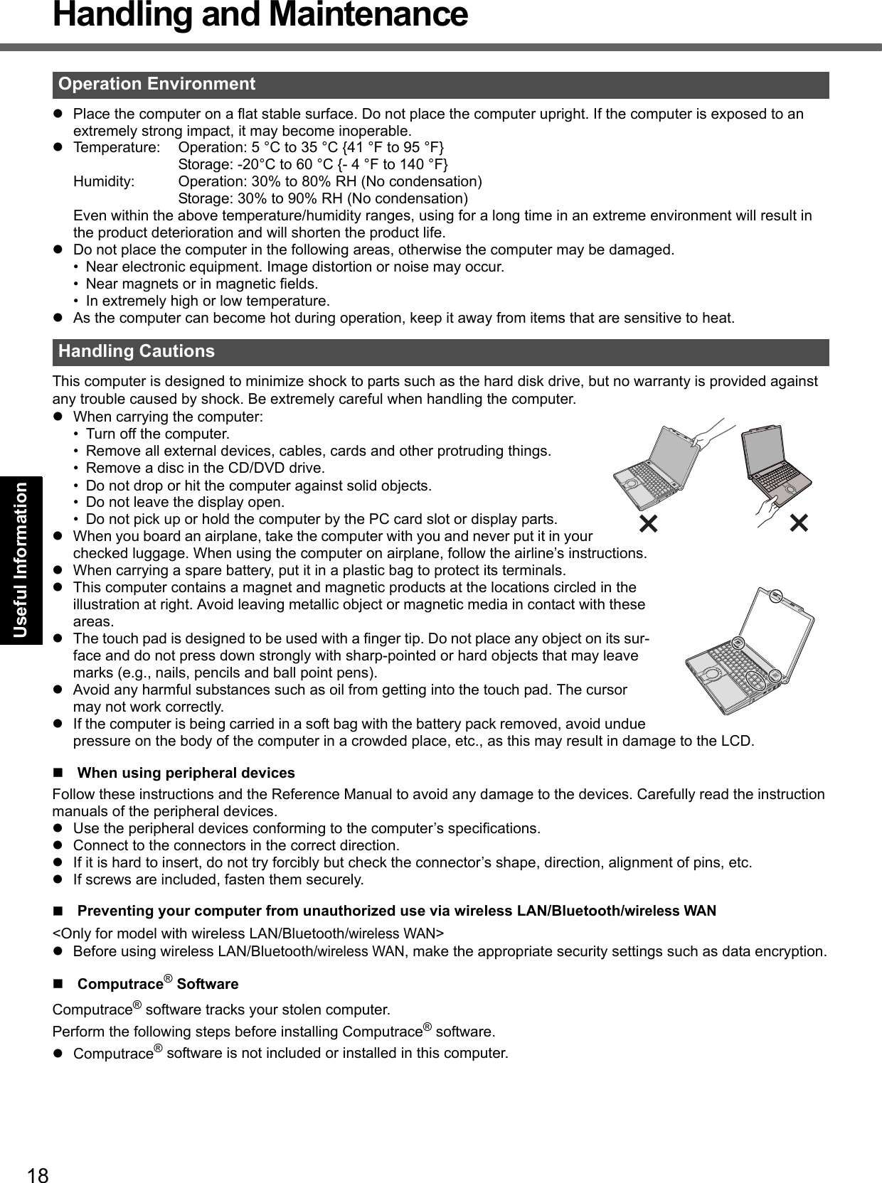 18Getting StartedUseful InformationTroubleshootingAppendixHandling and MaintenancezPlace the computer on a flat stable surface. Do not place the computer upright. If the computer is exposed to an extremely strong impact, it may become inoperable.zTemperature: Operation: 5 °C to 35 °C {41 °F to 95 °F}Storage: -20°C to 60 °C {- 4 °F to 140 °F}Humidity: Operation: 30% to 80% RH (No condensation)Storage: 30% to 90% RH (No condensation)Even within the above temperature/humidity ranges, using for a long time in an extreme environment will result in the product deterioration and will shorten the product life.zDo not place the computer in the following areas, otherwise the computer may be damaged.• Near electronic equipment. Image distortion or noise may occur.• Near magnets or in magnetic fields.• In extremely high or low temperature.zAs the computer can become hot during operation, keep it away from items that are sensitive to heat.This computer is designed to minimize shock to parts such as the hard disk drive, but no warranty is provided against any trouble caused by shock. Be extremely careful when handling the computer.zWhen carrying the computer:• Turn off the computer.• Remove all external devices, cables, cards and other protruding things.• Remove a disc in the CD/DVD drive.• Do not drop or hit the computer against solid objects.• Do not leave the display open.• Do not pick up or hold the computer by the PC card slot or display parts.zWhen you board an airplane, take the computer with you and never put it in your checked luggage. When using the computer on airplane, follow the airline’s instructions.zWhen carrying a spare battery, put it in a plastic bag to protect its terminals.zThis computer contains a magnet and magnetic products at the locations circled in the illustration at right. Avoid leaving metallic object or magnetic media in contact with these areas.zThe touch pad is designed to be used with a finger tip. Do not place any object on its sur-face and do not press down strongly with sharp-pointed or hard objects that may leave marks (e.g., nails, pencils and ball point pens).zAvoid any harmful substances such as oil from getting into the touch pad. The cursor may not work correctly.zIf the computer is being carried in a soft bag with the battery pack removed, avoid undue pressure on the body of the computer in a crowded place, etc., as this may result in damage to the LCD.When using peripheral devicesFollow these instructions and the Reference Manual to avoid any damage to the devices. Carefully read the instruction manuals of the peripheral devices.zUse the peripheral devices conforming to the computer’s specifications.zConnect to the connectors in the correct direction.zIf it is hard to insert, do not try forcibly but check the connector’s shape, direction, alignment of pins, etc.zIf screws are included, fasten them securely.Preventing your computer from unauthorized use via wireless LAN/Bluetooth/wireless WAN&lt;Only for model with wireless LAN/Bluetooth/wireless WAN&gt;zBefore using wireless LAN/Bluetooth/wireless WAN, make the appropriate security settings such as data encryption.Computrace® SoftwareComputrace® software tracks your stolen computer.Perform the following steps before installing Computrace® software.zComputrace® software is not included or installed in this computer.Operation EnvironmentHandling Cautions