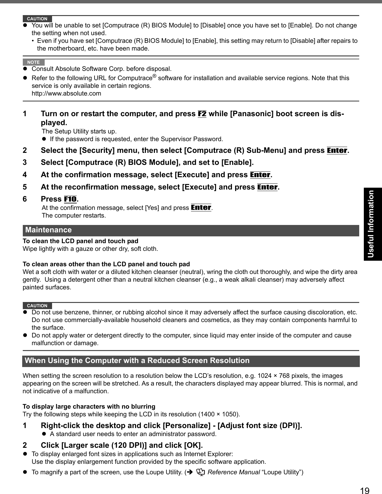 19Getting StartedUseful InformationTroubleshootingAppendixCAUTIONzYou will be unable to set [Computrace (R) BIOS Module] to [Disable] once you have set to [Enable]. Do not change the setting when not used.• Even if you have set [Computrace (R) BIOS Module] to [Enable], this setting may return to [Disable] after repairs to the motherboard, etc. have been made. NOTEzConsult Absolute Software Corp. before disposal.zRefer to the following URL for Computrace® software for installation and available service regions. Note that this service is only available in certain regions. http://www.absolute.com1 Turn on or restart the computer, and press F2 while [Panasonic] boot screen is dis-played.The Setup Utility starts up.zIf the password is requested, enter the Supervisor Password.2 Select the [Security] menu, then select [Computrace (R) Sub-Menu] and press Enter.3 Select [Computrace (R) BIOS Module], and set to [Enable].4 At the confirmation message, select [Execute] and press Enter.5 At the reconfirmation message, select [Execute] and press Enter.6Press F10.At the confirmation message, select [Yes] and press Enter.The computer restarts.To clean the LCD panel and touch padWipe lightly with a gauze or other dry, soft cloth.To clean areas other than the LCD panel and touch padWet a soft cloth with water or a diluted kitchen cleanser (neutral), wring the cloth out thoroughly, and wipe the dirty area gently.  Using a detergent other than a neutral kitchen cleanser (e.g., a weak alkali cleanser) may adversely affect painted surfaces.CAUTIONzDo not use benzene, thinner, or rubbing alcohol since it may adversely affect the surface causing discoloration, etc. Do not use commercially-available household cleaners and cosmetics, as they may contain components harmful to the surface.zDo not apply water or detergent directly to the computer, since liquid may enter inside of the computer and cause malfunction or damage.When setting the screen resolution to a resolution below the LCD’s resolution, e.g. 1024 × 768 pixels, the images appearing on the screen will be stretched. As a result, the characters displayed may appear blurred. This is normal, and not indicative of a malfunction.To display large characters with no blurringTry the following steps while keeping the LCD in its resolution (1400 × 1050).1 Right-click the desktop and click [Personalize] - [Adjust font size (DPI)].zA standard user needs to enter an administrator password.2 Click [Larger scale (120 DPI)] and click [OK].zTo display enlarged font sizes in applications such as Internet Explorer:Use the display enlargement function provided by the specific software application.zTo magnify a part of the screen, use the Loupe Utility. (Î  Reference Manual “Loupe Utility”)MaintenanceWhen Using the Computer with a Reduced Screen Resolution