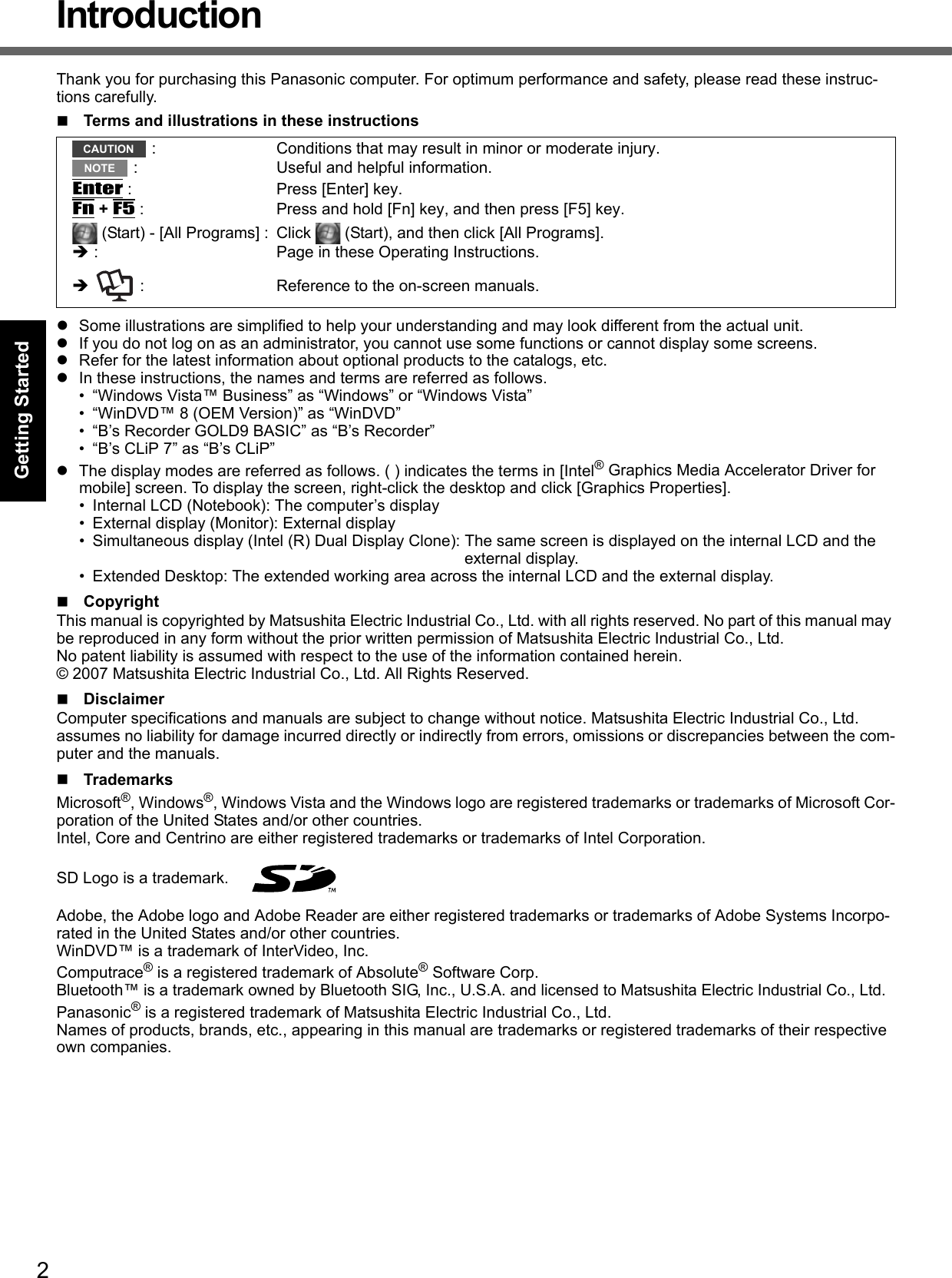 2Getting StartedUseful InformationTroubleshootingAppendixIntroductionThank you for purchasing this Panasonic computer. For optimum performance and safety, please read these instruc-tions carefully.Terms and illustrations in these instructionszSome illustrations are simplified to help your understanding and may look different from the actual unit.zIf you do not log on as an administrator, you cannot use some functions or cannot display some screens.zRefer for the latest information about optional products to the catalogs, etc.zIn these instructions, the names and terms are referred as follows.• “Windows Vista™ Business” as “Windows” or “Windows Vista”• “WinDVD™ 8 (OEM Version)” as “WinDVD”• “B’s Recorder GOLD9 BASIC” as “B’s Recorder”• “B’s CLiP 7” as “B’s CLiP”zThe display modes are referred as follows. ( ) indicates the terms in [Intel® Graphics Media Accelerator Driver for mobile] screen. To display the screen, right-click the desktop and click [Graphics Properties].• Internal LCD (Notebook): The computer’s display• External display (Monitor): External display• Simultaneous display (Intel (R) Dual Display Clone): The same screen is displayed on the internal LCD and the external display.• Extended Desktop: The extended working area across the internal LCD and the external display.CopyrightThis manual is copyrighted by Matsushita Electric Industrial Co., Ltd. with all rights reserved. No part of this manual may be reproduced in any form without the prior written permission of Matsushita Electric Industrial Co., Ltd.No patent liability is assumed with respect to the use of the information contained herein.© 2007 Matsushita Electric Industrial Co., Ltd. All Rights Reserved.DisclaimerComputer specifications and manuals are subject to change without notice. Matsushita Electric Industrial Co., Ltd. assumes no liability for damage incurred directly or indirectly from errors, omissions or discrepancies between the com-puter and the manuals.TrademarksMicrosoft®, Windows®, Windows Vista and the Windows logo are registered trademarks or trademarks of Microsoft Cor-poration of the United States and/or other countries.Intel, Core and Centrino are either registered trademarks or trademarks of Intel Corporation.SD Logo is a trademark. Adobe, the Adobe logo and Adobe Reader are either registered trademarks or trademarks of Adobe Systems Incorpo-rated in the United States and/or other countries.WinDVD™ is a trademark of InterVideo, Inc.Computrace® is a registered trademark of Absolute® Software Corp.Bluetooth™ is a trademark owned by Bluetooth SIG, Inc., U.S.A. and licensed to Matsushita Electric Industrial Co., Ltd.Panasonic® is a registered trademark of Matsushita Electric Industrial Co., Ltd.Names of products, brands, etc., appearing in this manual are trademarks or registered trademarks of their respective own companies. : Conditions that may result in minor or moderate injury. : Useful and helpful information.Enter : Press [Enter] key.Fn + F5 : Press and hold [Fn] key, and then press [F5] key. (Start) - [All Programs] : Click   (Start), and then click [All Programs].Î : Page in these Operating Instructions.Î   : Reference to the on-screen manuals.CAUTIONNOTE