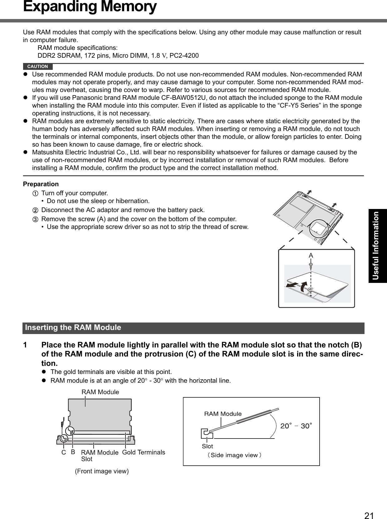 21Getting StartedUseful InformationTroubleshootingAppendixExpanding MemoryUse RAM modules that comply with the specifications below. Using any other module may cause malfunction or result in computer failure.RAM module specifications:DDR2 SDRAM, 172 pins, Micro DIMM, 1.8 V, PC2-4200CAUTIONzUse recommended RAM module products. Do not use non-recommended RAM modules. Non-recommended RAM modules may not operate properly, and may cause damage to your computer. Some non-recommended RAM mod-ules may overheat, causing the cover to warp. Refer to various sources for recommended RAM module.zIf you will use Panasonic brand RAM module CF-BAW0512U, do not attach the included sponge to the RAM module when installing the RAM module into this computer. Even if listed as applicable to the “CF-Y5 Series” in the sponge operating instructions, it is not necessary. zRAM modules are extremely sensitive to static electricity. There are cases where static electricity generated by the human body has adversely affected such RAM modules. When inserting or removing a RAM module, do not touch the terminals or internal components, insert objects other than the module, or allow foreign particles to enter. Doing so has been known to cause damage, fire or electric shock.zMatsushita Electric Industrial Co., Ltd. will bear no responsibility whatsoever for failures or damage caused by the use of non-recommended RAM modules, or by incorrect installation or removal of such RAM modules.  Before installing a RAM module, confirm the product type and the correct installation method.PreparationATurn off your computer. • Do not use the sleep or hibernation.BDisconnect the AC adaptor and remove the battery pack.CRemove the screw (A) and the cover on the bottom of the computer.• Use the appropriate screw driver so as not to strip the thread of screw.1 Place the RAM module lightly in parallel with the RAM module slot so that the notch (B) of the RAM module and the protrusion (C) of the RAM module slot is in the same direc-tion.zThe gold terminals are visible at this point.zRAM module is at an angle of 20° - 30° with the horizontal line.Inserting the RAM Module