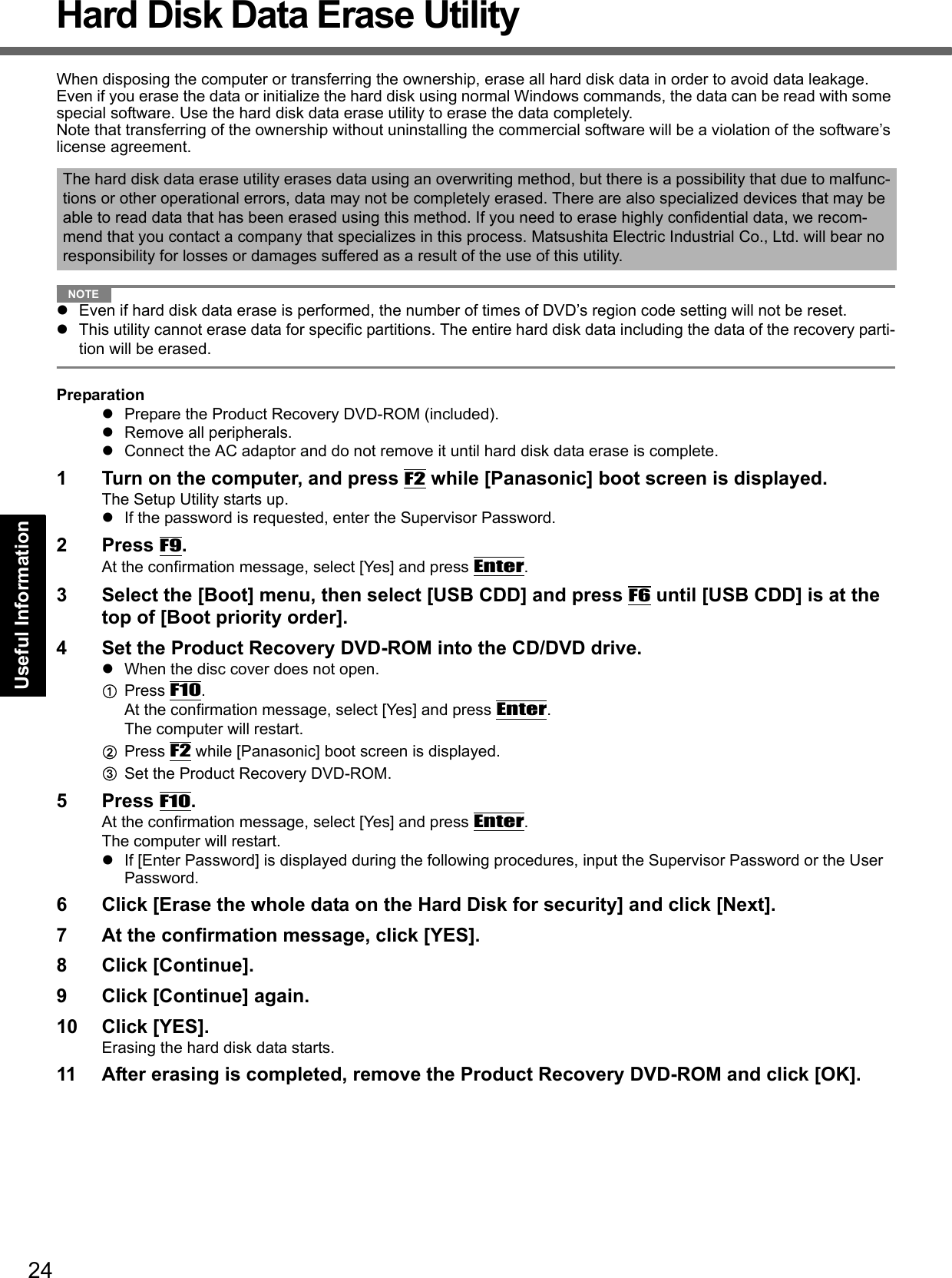 24Getting StartedUseful InformationTroubleshootingAppendixHard Disk Data Erase UtilityWhen disposing the computer or transferring the ownership, erase all hard disk data in order to avoid data leakage. Even if you erase the data or initialize the hard disk using normal Windows commands, the data can be read with some special software. Use the hard disk data erase utility to erase the data completely.Note that transferring of the ownership without uninstalling the commercial software will be a violation of the software’s license agreement.NOTEzEven if hard disk data erase is performed, the number of times of DVD’s region code setting will not be reset.zThis utility cannot erase data for specific partitions. The entire hard disk data including the data of the recovery parti-tion will be erased.PreparationzPrepare the Product Recovery DVD-ROM (included).zRemove all peripherals.zConnect the AC adaptor and do not remove it until hard disk data erase is complete.1 Turn on the computer, and press F2 while [Panasonic] boot screen is displayed. The Setup Utility starts up.zIf the password is requested, enter the Supervisor Password.2Press F9.At the confirmation message, select [Yes] and press Enter.3 Select the [Boot] menu, then select [USB CDD] and press F6 until [USB CDD] is at the top of [Boot priority order].4 Set the Product Recovery DVD-ROM into the CD/DVD drive.zWhen the disc cover does not open.APress F10. At the confirmation message, select [Yes] and press Enter.The computer will restart.BPress F2 while [Panasonic] boot screen is displayed.CSet the Product Recovery DVD-ROM. 5Press F10.At the confirmation message, select [Yes] and press Enter.The computer will restart.zIf [Enter Password] is displayed during the following procedures, input the Supervisor Password or the User Password.6 Click [Erase the whole data on the Hard Disk for security] and click [Next].7 At the confirmation message, click [YES].8 Click [Continue].9 Click [Continue] again.10 Click [YES].Erasing the hard disk data starts.11 After erasing is completed, remove the Product Recovery DVD-ROM and click [OK].The hard disk data erase utility erases data using an overwriting method, but there is a possibility that due to malfunc-tions or other operational errors, data may not be completely erased. There are also specialized devices that may be able to read data that has been erased using this method. If you need to erase highly confidential data, we recom-mend that you contact a company that specializes in this process. Matsushita Electric Industrial Co., Ltd. will bear no responsibility for losses or damages suffered as a result of the use of this utility.