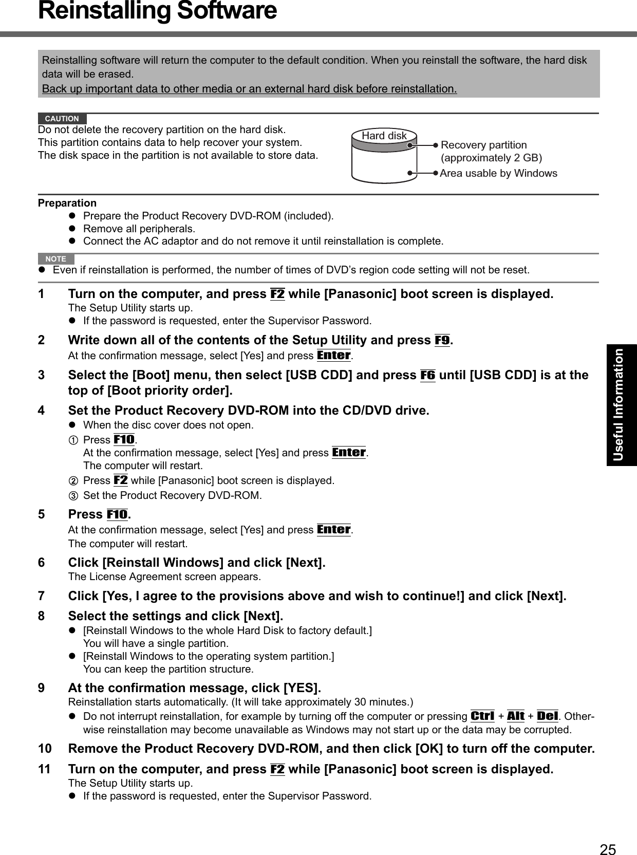 25Getting StartedUseful InformationTroubleshootingAppendixReinstalling SoftwareCAUTIONDo not delete the recovery partition on the hard disk.This partition contains data to help recover your system.The disk space in the partition is not available to store data.PreparationzPrepare the Product Recovery DVD-ROM (included).zRemove all peripherals.zConnect the AC adaptor and do not remove it until reinstallation is complete.NOTEzEven if reinstallation is performed, the number of times of DVD’s region code setting will not be reset.1 Turn on the computer, and press F2 while [Panasonic] boot screen is displayed.The Setup Utility starts up.zIf the password is requested, enter the Supervisor Password.2 Write down all of the contents of the Setup Utility and press F9.At the confirmation message, select [Yes] and press Enter.3 Select the [Boot] menu, then select [USB CDD] and press F6 until [USB CDD] is at the top of [Boot priority order].4 Set the Product Recovery DVD-ROM into the CD/DVD drive.zWhen the disc cover does not open.APress F10. At the confirmation message, select [Yes] and press Enter.The computer will restart.BPress F2 while [Panasonic] boot screen is displayed.CSet the Product Recovery DVD-ROM. 5Press F10.At the confirmation message, select [Yes] and press Enter.The computer will restart.6 Click [Reinstall Windows] and click [Next].The License Agreement screen appears.7 Click [Yes, I agree to the provisions above and wish to continue!] and click [Next].8 Select the settings and click [Next].z[Reinstall Windows to the whole Hard Disk to factory default.]You will have a single partition.z[Reinstall Windows to the operating system partition.]You can keep the partition structure. 9 At the confirmation message, click [YES].Reinstallation starts automatically. (It will take approximately 30 minutes.)zDo not interrupt reinstallation, for example by turning off the computer or pressing Ctrl + Alt + Del. Other-wise reinstallation may become unavailable as Windows may not start up or the data may be corrupted.10 Remove the Product Recovery DVD-ROM, and then click [OK] to turn off the computer.11 Turn on the computer, and press F2 while [Panasonic] boot screen is displayed.The Setup Utility starts up.zIf the password is requested, enter the Supervisor Password.Reinstalling software will return the computer to the default condition. When you reinstall the software, the hard disk data will be erased.Back up important data to other media or an external hard disk before reinstallation.Area usable by WindowsHard disk Recovery partition(approximately 2 GB)