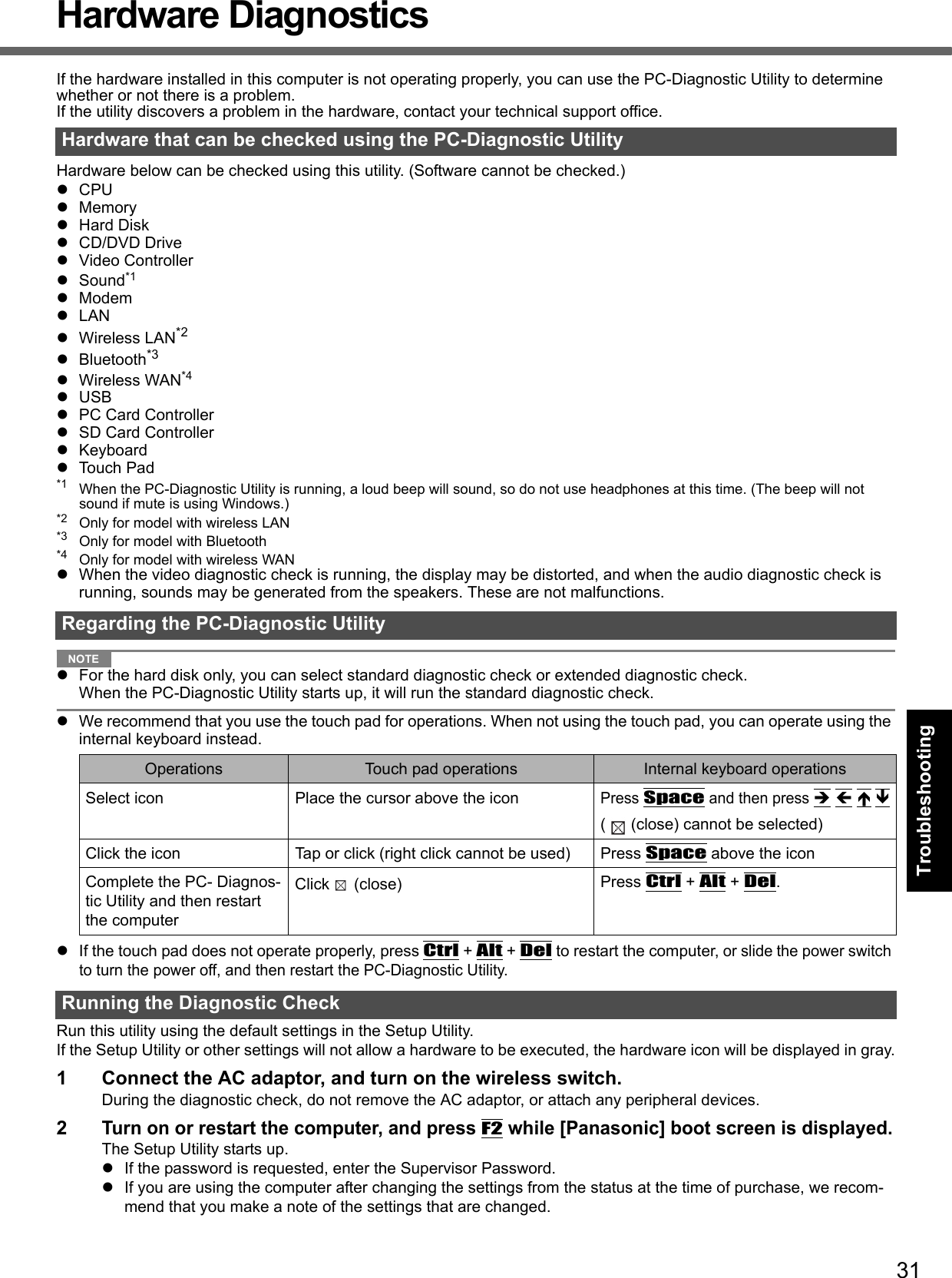 31Getting StartedUseful InformationTroubleshootingAppendixHardware DiagnosticsIf the hardware installed in this computer is not operating properly, you can use the PC-Diagnostic Utility to determine whether or not there is a problem. If the utility discovers a problem in the hardware, contact your technical support office.Hardware below can be checked using this utility. (Software cannot be checked.)zCPUzMemoryzHard DiskzCD/DVD DrivezVideo ControllerzSound*1zModemzLANzWireless LAN*2zBluetooth*3zWireless WAN*4zUSBzPC Card ControllerzSD Card ControllerzKeyboardzTouch Pad*1 When the PC-Diagnostic Utility is running, a loud beep will sound, so do not use headphones at this time. (The beep will not sound if mute is using Windows.)*2 Only for model with wireless LAN*3 Only for model with Bluetooth*4 Only for model with wireless WANzWhen the video diagnostic check is running, the display may be distorted, and when the audio diagnostic check is running, sounds may be generated from the speakers. These are not malfunctions. NOTEzFor the hard disk only, you can select standard diagnostic check or extended diagnostic check.When the PC-Diagnostic Utility starts up, it will run the standard diagnostic check. zWe recommend that you use the touch pad for operations. When not using the touch pad, you can operate using the internal keyboard instead. zIf the touch pad does not operate properly, press Ctrl + Alt + Del to restart the computer, or slide the power switch to turn the power off, and then restart the PC-Diagnostic Utility. Run this utility using the default settings in the Setup Utility. If the Setup Utility or other settings will not allow a hardware to be executed, the hardware icon will be displayed in gray.1 Connect the AC adaptor, and turn on the wireless switch. During the diagnostic check, do not remove the AC adaptor, or attach any peripheral devices.2Turn on or restart the computer, and press F2 while [Panasonic] boot screen is displayed.The Setup Utility starts up.zIf the password is requested, enter the Supervisor Password.zIf you are using the computer after changing the settings from the status at the time of purchase, we recom-mend that you make a note of the settings that are changed.Hardware that can be checked using the PC-Diagnostic UtilityRegarding the PC-Diagnostic UtilityOperations Touch pad operations Internal keyboard operationsSelect icon Place the cursor above the iconPress Space and then press Î Í Ï Ð( (close) cannot be selected)Click the icon Tap or click (right click cannot be used) Press Space above the iconComplete the PC- Diagnos-tic Utility and then restart the computerClick (close)  Press Ctrl + Alt + Del.Running the Diagnostic Check