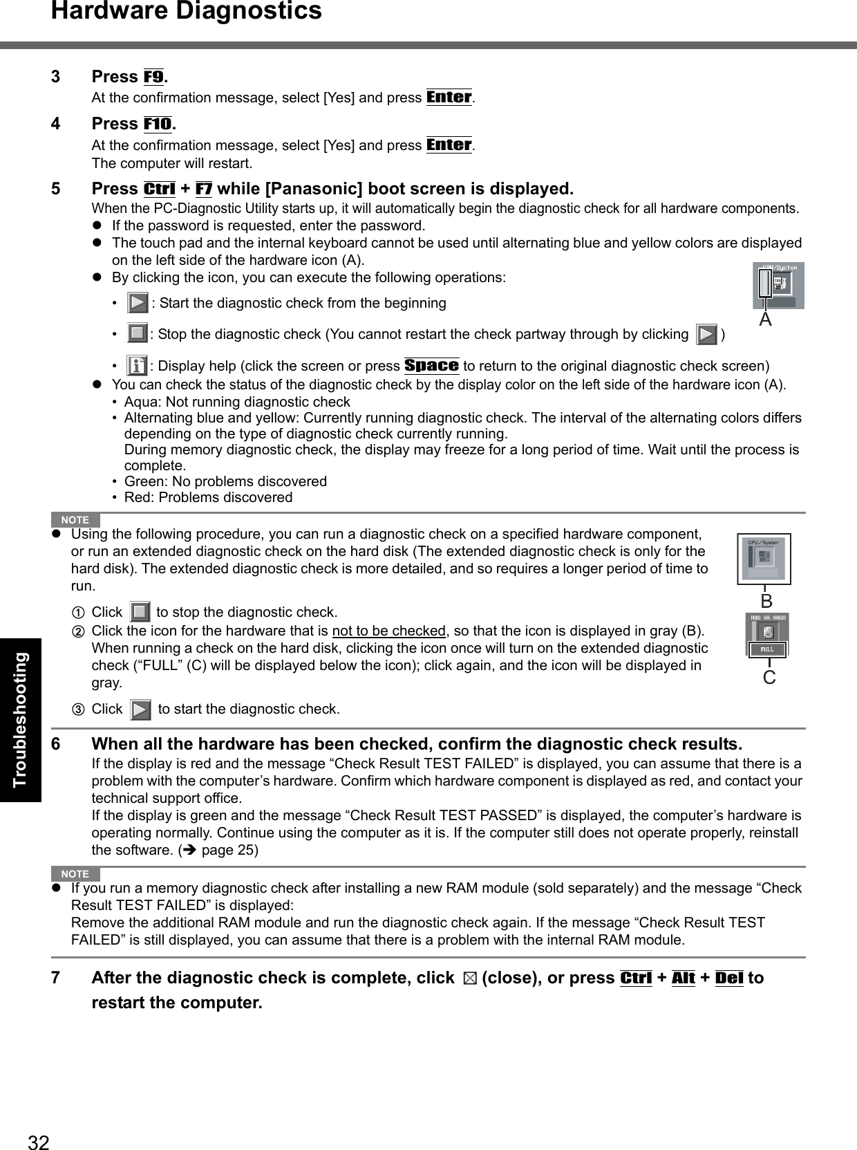 32Hardware DiagnosticsGetting StartedUseful InformationTroubleshootingAppendix3Press F9.At the confirmation message, select [Yes] and press Enter.4Press F10.At the confirmation message, select [Yes] and press Enter.The computer will restart.5Press Ctrl + F7 while [Panasonic] boot screen is displayed.When the PC-Diagnostic Utility starts up, it will automatically begin the diagnostic check for all hardware components. zIf the password is requested, enter the password.zThe touch pad and the internal keyboard cannot be used until alternating blue and yellow colors are displayed on the left side of the hardware icon (A). zBy clicking the icon, you can execute the following operations:• : Start the diagnostic check from the beginning• : Stop the diagnostic check (You cannot restart the check partway through by clicking  )• : Display help (click the screen or press Space to return to the original diagnostic check screen)zYou can check the status of the diagnostic check by the display color on the left side of the hardware icon (A). • Aqua: Not running diagnostic check• Alternating blue and yellow: Currently running diagnostic check. The interval of the alternating colors differs depending on the type of diagnostic check currently running. During memory diagnostic check, the display may freeze for a long period of time. Wait until the process is complete. • Green: No problems discovered• Red: Problems discoveredNOTEzUsing the following procedure, you can run a diagnostic check on a specified hardware component, or run an extended diagnostic check on the hard disk (The extended diagnostic check is only for the hard disk). The extended diagnostic check is more detailed, and so requires a longer period of time to run.AClick   to stop the diagnostic check.BClick the icon for the hardware that is not to be checked, so that the icon is displayed in gray (B). When running a check on the hard disk, clicking the icon once will turn on the extended diagnostic check (“FULL” (C) will be displayed below the icon); click again, and the icon will be displayed in gray.  CClick   to start the diagnostic check.6 When all the hardware has been checked, confirm the diagnostic check results. If the display is red and the message “Check Result TEST FAILED” is displayed, you can assume that there is a problem with the computer’s hardware. Confirm which hardware component is displayed as red, and contact your technical support office. If the display is green and the message “Check Result TEST PASSED” is displayed, the computer’s hardware is operating normally. Continue using the computer as it is. If the computer still does not operate properly, reinstall the software. (Îpage 25)NOTEzIf you run a memory diagnostic check after installing a new RAM module (sold separately) and the message “Check Result TEST FAILED” is displayed:Remove the additional RAM module and run the diagnostic check again. If the message “Check Result TEST FAILED” is still displayed, you can assume that there is a problem with the internal RAM module. 7 After the diagnostic check is complete, click  (close), or press Ctrl + Alt + Del to restart the computer. AC