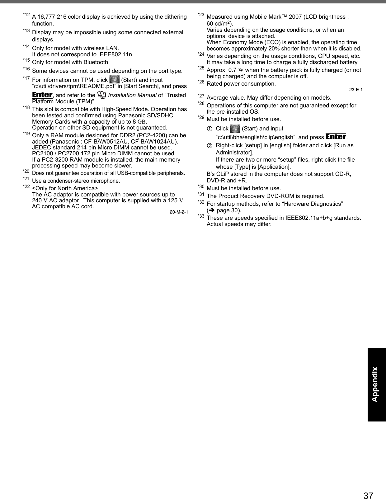 37Getting StartedUseful InformationTroubleshootingAppendix*12 A 16,777,216 color display is achieved by using the dithering function. *13 Display may be impossible using some connected external displays.*14 Only for model with wireless LAN.It does not correspond to IEEE802.11n.*15 Only for model with Bluetooth.*16 Some devices cannot be used depending on the port type.*17 For information on TPM, click   (Start) and input “c:\util\drivers\tpm\README.pdf” in [Start Search], and press Enter, and refer to the   Installation Manual of “Trusted Platform Module (TPM)”.*18 This slot is compatible with High-Speed Mode. Operation has been tested and confirmed using Panasonic SD/SDHC Memory Cards with a capacity of up to 8 GB.Operation on other SD equipment is not guaranteed.*19 Only a RAM module designed for DDR2 (PC2-4200) can be added (Panasonic : CF-BAW0512AU, CF-BAW1024AU).JEDEC standard 214 pin Micro DIMM cannot be used. PC2100 / PC2700 172 pin Micro DIMM cannot be used.If a PC2-3200 RAM module is installed, the main memory processing speed may become slower. *20Does not guarantee operation of all USB-compatible peripherals.*21Use a condenser-stereo microphone.*22 &lt;Only for North America&gt;The AC adaptor is compatible with power sources up to240 V AC adaptor.  This computer is supplied with a 125 V AC compatible AC cord.20-M-2-1*23Measured using Mobile Mark™ 2007 (LCD brightness : 60 cd/m2).Varies depending on the usage conditions, or when an optional device is attached. When Economy Mode (ECO) is enabled, the operating time becomes approximately 20% shorter than when it is disabled.*24 Varies depending on the usage conditions, CPU speed, etc.It may take a long time to charge a fully discharged battery.*25 Approx. 0.7 W when the battery pack is fully charged (or not being charged) and the computer is off.*26 Rated power consumption.23-E-1*27 Average value. May differ depending on models.*28 Operations of this computer are not guaranteed except for the pre-installed OS.*29 Must be installed before use.AClick   (Start) and input “c:\util\bha\english\clip\english”, and press Enter.BRight-click [setup] in [english] folder and click [Run as Administrator]. If there are two or more “setup” files, right-click the file whose [Type] is [Application].B’s CLiP stored in the computer does not support CD-R, DVD-R and +R.*30 Must be installed before use. *31 The Product Recovery DVD-ROM is required.*32 For startup methods, refer to “Hardware Diagnostics” (Îpage 30). *33 These are speeds specified in IEEE802.11a+b+g standards. Actual speeds may differ.