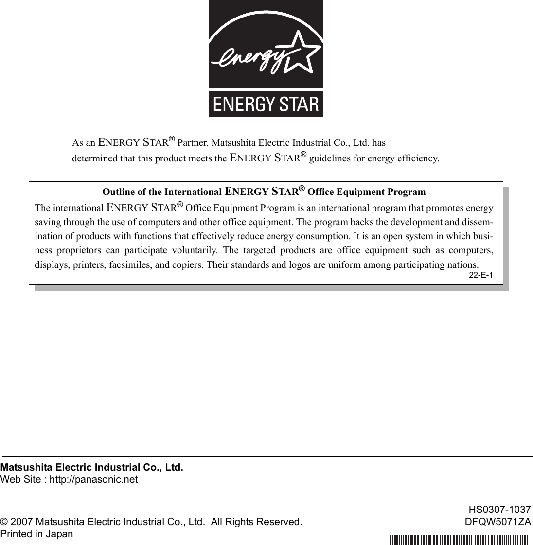 As an ENERGY STAR® Partner, Matsushita Electric Industrial Co., Ltd. hasdetermined that this product meets the ENERGY STAR® guidelines for energy efficiency.Matsushita Electric Industrial Co., Ltd.Web Site : http://panasonic.net© 2007 Matsushita Electric Industrial Co., Ltd.  All Rights Reserved.Printed in JapanHS0307-1037DFQW5071ZAOutline of the International ENERGY STAR® Office Equipment ProgramThe international ENERGY STAR® Office Equipment Program is an international program that promotes energysaving through the use of computers and other office equipment. The program backs the development and dissem-ination of products with functions that effectively reduce energy consumption. It is an open system in which busi-ness proprietors can participate voluntarily. The targeted products are office equipment such as computers,displays, printers, facsimiles, and copiers. Their standards and logos are uniform among participating nations.22-E-1