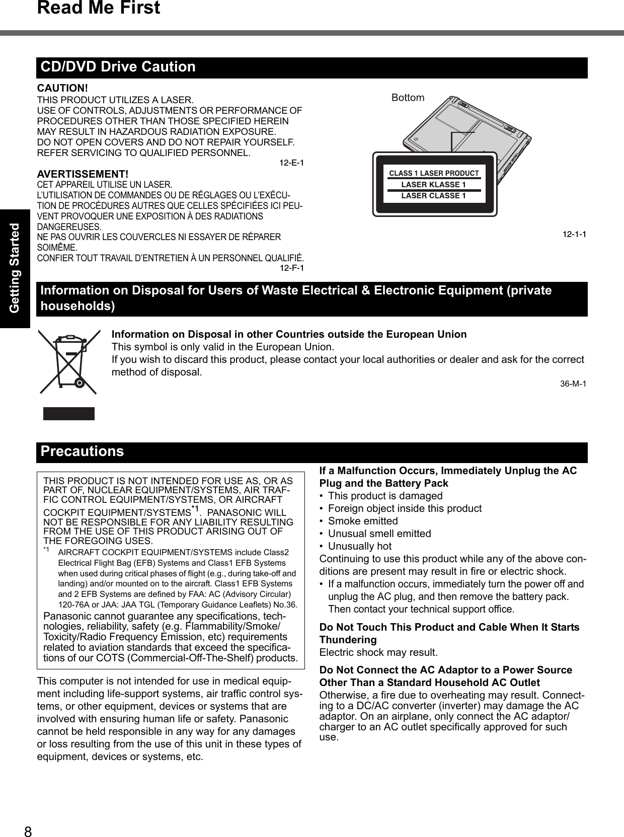 8Read Me FirstGetting StartedUseful InformationTroubleshootingAppendixCAUTION!THIS PRODUCT UTILIZES A LASER.USE OF CONTROLS, ADJUSTMENTS OR PERFORMANCE OF PROCEDURES OTHER THAN THOSE SPECIFIED HEREIN MAY RESULT IN HAZARDOUS RADIATION EXPOSURE.DO NOT OPEN COVERS AND DO NOT REPAIR YOURSELF.REFER SERVICING TO QUALIFIED PERSONNEL.12-E-1AVERTISSEMENT!CET APPAREIL UTILISE UN LASER.L’UTILISATION DE COMMANDES OU DE RÉGLAGES OU L’EXÉCU-TION DE PROCÉDURES AUTRES QUE CELLES SPÉCIFIÉES ICI PEU-VENT PROVOQUER UNE EXPOSITION À DES RADIATIONS DANGEREUSES.NE PAS OUVRIR LES COUVERCLES NI ESSAYER DE RÉPARER SOIMÊME.CONFIER TOUT TRAVAIL D’ENTRETIEN À UN PERSONNEL QUALIFIÉ.12-F-112-1-1Information on Disposal in other Countries outside the European UnionThis symbol is only valid in the European Union.If you wish to discard this product, please contact your local authorities or dealer and ask for the correct method of disposal.36-M-1This computer is not intended for use in medical equip-ment including life-support systems, air traffic control sys-tems, or other equipment, devices or systems that are involved with ensuring human life or safety. Panasonic cannot be held responsible in any way for any damages or loss resulting from the use of this unit in these types of equipment, devices or systems, etc.If a Malfunction Occurs, Immediately Unplug the AC Plug and the Battery Pack• This product is damaged• Foreign object inside this product•Smoke emitted• Unusual smell emitted• Unusually hotContinuing to use this product while any of the above con-ditions are present may result in fire or electric shock.•If a malfunction occurs, immediately turn the power off and unplug the AC plug, and then remove the battery pack. Then contact your technical support office.Do Not Touch This Product and Cable When It Starts ThunderingElectric shock may result.Do Not Connect the AC Adaptor to a Power Source Other Than a Standard Household AC OutletOtherwise, a fire due to overheating may result. Connect-ing to a DC/AC converter (inverter) may damage the AC adaptor. On an airplane, only connect the AC adaptor/charger to an AC outlet specifically approved for such use.CD/DVD Drive CautionInformation on Disposal for Users of Waste Electrical &amp; Electronic Equipment (private households)PrecautionsTHIS PRODUCT IS NOT INTENDED FOR USE AS, OR AS PART OF, NUCLEAR EQUIPMENT/SYSTEMS, AIR TRAF-FIC CONTROL EQUIPMENT/SYSTEMS, OR AIRCRAFT COCKPIT EQUIPMENT/SYSTEMS*1.  PANASONIC WILL NOT BE RESPONSIBLE FOR ANY LIABILITY RESULTING FROM THE USE OF THIS PRODUCT ARISING OUT OF THE FOREGOING USES.*1 AIRCRAFT COCKPIT EQUIPMENT/SYSTEMS include Class2 Electrical Flight Bag (EFB) Systems and Class1 EFB Systems when used during critical phases of flight (e.g., during take-off and landing) and/or mounted on to the aircraft. Class1 EFB Systems and 2 EFB Systems are defined by FAA: AC (Advisory Circular) 120-76A or JAA: JAA TGL (Temporary Guidance Leaflets) No.36.Panasonic cannot guarantee any specifications, tech-nologies, reliability, safety (e.g. Flammability/Smoke/Toxicity/Radio Frequency Emission, etc) requirements related to aviation standards that exceed the specifica-tions of our COTS (Commercial-Off-The-Shelf) products.