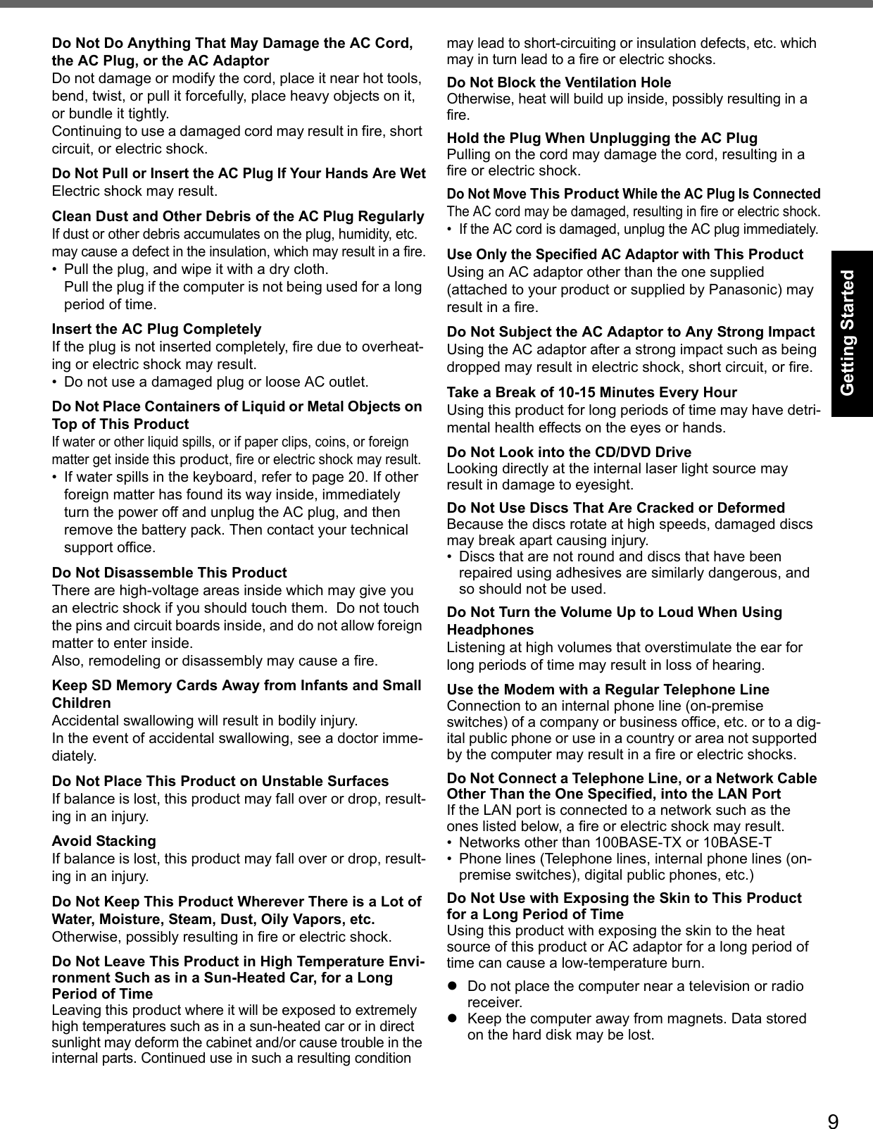 9Getting StartedUseful InformationTroubleshootingAppendixDo Not Do Anything That May Damage the AC Cord, the AC Plug, or the AC AdaptorDo not damage or modify the cord, place it near hot tools, bend, twist, or pull it forcefully, place heavy objects on it, or bundle it tightly.Continuing to use a damaged cord may result in fire, short circuit, or electric shock.Do Not Pull or Insert the AC Plug If Your Hands Are WetElectric shock may result.Clean Dust and Other Debris of the AC Plug RegularlyIf dust or other debris accumulates on the plug, humidity, etc. may cause a defect in the insulation, which may result in a fire.• Pull the plug, and wipe it with a dry cloth.Pull the plug if the computer is not being used for a long period of time.Insert the AC Plug CompletelyIf the plug is not inserted completely, fire due to overheat-ing or electric shock may result.• Do not use a damaged plug or loose AC outlet.Do Not Place Containers of Liquid or Metal Objects on Top of This ProductIf water or other liquid spills, or if paper clips, coins, or foreign matter get inside this product, fire or electric shock may result.• If water spills in the keyboard, refer to page 20. If other foreign matter has found its way inside, immediately turn the power off and unplug the AC plug, and then remove the battery pack. Then contact your technical support office.Do Not Disassemble This ProductThere are high-voltage areas inside which may give you an electric shock if you should touch them.  Do not touch the pins and circuit boards inside, and do not allow foreign matter to enter inside.Also, remodeling or disassembly may cause a fire.Keep SD Memory Cards Away from Infants and Small ChildrenAccidental swallowing will result in bodily injury.In the event of accidental swallowing, see a doctor imme-diately.Do Not Place This Product on Unstable SurfacesIf balance is lost, this product may fall over or drop, result-ing in an injury.Avoid StackingIf balance is lost, this product may fall over or drop, result-ing in an injury.Do Not Keep This Product Wherever There is a Lot of Water, Moisture, Steam, Dust, Oily Vapors, etc.Otherwise, possibly resulting in fire or electric shock.Do Not Leave This Product in High Temperature Envi-ronment Such as in a Sun-Heated Car, for a Long Period of TimeLeaving this product where it will be exposed to extremely high temperatures such as in a sun-heated car or in direct sunlight may deform the cabinet and/or cause trouble in the internal parts. Continued use in such a resulting condition may lead to short-circuiting or insulation defects, etc. which may in turn lead to a fire or electric shocks.Do Not Block the Ventilation HoleOtherwise, heat will build up inside, possibly resulting in a fire.Hold the Plug When Unplugging the AC PlugPulling on the cord may damage the cord, resulting in a fire or electric shock.Do Not Move This Product While the AC Plug Is ConnectedThe AC cord may be damaged, resulting in fire or electric shock.• If the AC cord is damaged, unplug the AC plug immediately.Use Only the Specified AC Adaptor with This ProductUsing an AC adaptor other than the one supplied (attached to your product or supplied by Panasonic) may result in a fire.Do Not Subject the AC Adaptor to Any Strong ImpactUsing the AC adaptor after a strong impact such as being dropped may result in electric shock, short circuit, or fire.Take a Break of 10-15 Minutes Every HourUsing this product for long periods of time may have detri-mental health effects on the eyes or hands.Do Not Look into the CD/DVD DriveLooking directly at the internal laser light source may result in damage to eyesight.Do Not Use Discs That Are Cracked or DeformedBecause the discs rotate at high speeds, damaged discs may break apart causing injury.• Discs that are not round and discs that have been repaired using adhesives are similarly dangerous, and so should not be used.Do Not Turn the Volume Up to Loud When Using HeadphonesListening at high volumes that overstimulate the ear for long periods of time may result in loss of hearing.Use the Modem with a Regular Telephone LineConnection to an internal phone line (on-premise switches) of a company or business office, etc. or to a dig-ital public phone or use in a country or area not supported by the computer may result in a fire or electric shocks.Do Not Connect a Telephone Line, or a Network Cable Other Than the One Specified, into the LAN PortIf the LAN port is connected to a network such as the ones listed below, a fire or electric shock may result.• Networks other than 100BASE-TX or 10BASE-T• Phone lines (Telephone lines, internal phone lines (on-premise switches), digital public phones, etc.)Do Not Use with Exposing the Skin to This Product for a Long Period of TimeUsing this product with exposing the skin to the heat source of this product or AC adaptor for a long period of time can cause a low-temperature burn.zDo not place the computer near a television or radio receiver.zKeep the computer away from magnets. Data stored on the hard disk may be lost.