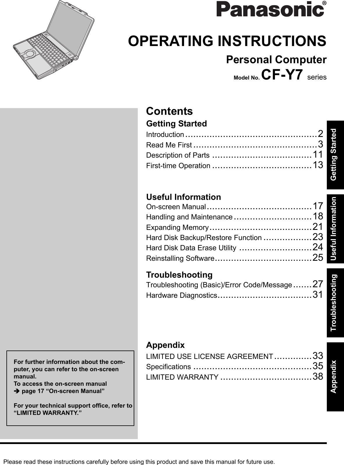 Please read these instructions carefully before using this product and save this manual for future use.ContentsGetting StartedUseful InformationTroubleshootingGetting StartedUseful InformationTroubleshootingAppendixAppendixOPERATING INSTRUCTIONSPersonal ComputerModel No. CF-Y7 seriesIntroduction.................................................2Read Me First ..............................................3Description of Parts .....................................11First-time Operation .....................................13On-screen Manual.......................................17Handling and Maintenance.............................18Expanding Memory......................................21Hard Disk Backup/Restore Function ..................23Hard Disk Data Erase Utility ...........................24Reinstalling Software....................................25Troubleshooting (Basic)/Error Code/Message.......27Hardware Diagnostics...................................31LIMITED USE LICENSE AGREEMENT..............33Specifications ............................................35LIMITED WARRANTY ..................................38For further information about the com-puter, you can refer to the on-screen manual.To access the on-screen manual Îpage 17 “On-screen Manual”For your technical support office, refer to “LIMITED WARRANTY.”