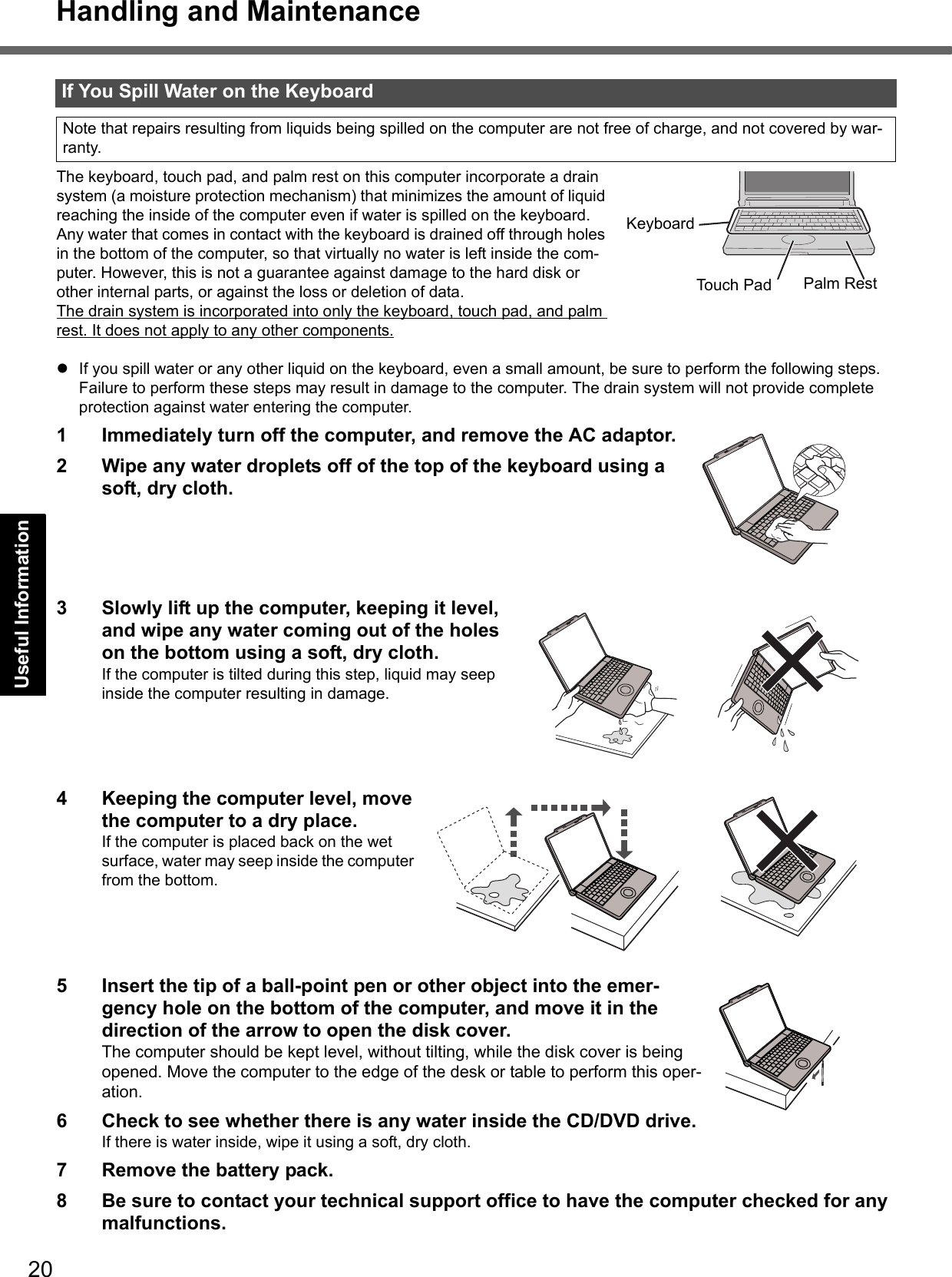 20Getting StartedUseful InformationTroubleshootingAppendixHandling and MaintenanceThe keyboard, touch pad, and palm rest on this computer incorporate a drain system (a moisture protection mechanism) that minimizes the amount of liquid reaching the inside of the computer even if water is spilled on the keyboard.Any water that comes in contact with the keyboard is drained off through holes in the bottom of the computer, so that virtually no water is left inside the com-puter. However, this is not a guarantee against damage to the hard disk or other internal parts, or against the loss or deletion of data.The drain system is incorporated into only the keyboard, touch pad, and palm rest. It does not apply to any other components.zIf you spill water or any other liquid on the keyboard, even a small amount, be sure to perform the following steps. Failure to perform these steps may result in damage to the computer. The drain system will not provide complete protection against water entering the computer.1 Immediately turn off the computer, and remove the AC adaptor. 2 Wipe any water droplets off of the top of the keyboard using a soft, dry cloth. 3 Slowly lift up the computer, keeping it level, and wipe any water coming out of the holes on the bottom using a soft, dry cloth.If the computer is tilted during this step, liquid may seep inside the computer resulting in damage.4 Keeping the computer level, move the computer to a dry place. If the computer is placed back on the wet surface, water may seep inside the computer from the bottom.5 Insert the tip of a ball-point pen or other object into the emer-gency hole on the bottom of the computer, and move it in the direction of the arrow to open the disk cover. The computer should be kept level, without tilting, while the disk cover is being opened. Move the computer to the edge of the desk or table to perform this oper-ation. 6 Check to see whether there is any water inside the CD/DVD drive. If there is water inside, wipe it using a soft, dry cloth.7 Remove the battery pack.8 Be sure to contact your technical support office to have the computer checked for any malfunctions.If You Spill Water on the KeyboardNote that repairs resulting from liquids being spilled on the computer are not free of charge, and not covered by war-ranty.Touch Pad Palm RestKeyboard
