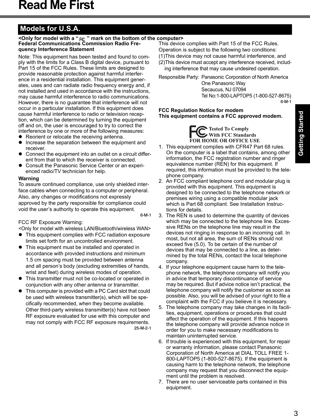 3Getting StartedUseful InformationTroubleshootingAppendixRead Me First&lt;Only for model with a “ ” mark on the bottom of the computer&gt;Federal Communications Commission Radio Fre-quency Interference StatementNote: This equipment has been tested and found to com-ply with the limits for a Class B digital device, pursuant to Part 15 of the FCC Rules. These limits are designed to provide reasonable protection against harmful interfer-ence in a residential installation. This equipment gener-ates, uses and can radiate radio frequency energy and, if not installed and used in accordance with the instructions, may cause harmful interference to radio communications. However, there is no guarantee that interference will not occur in a particular installation. If this equipment does cause harmful interference to radio or television recep-tion, which can be determined by turning the equipment off and on, the user is encouraged to try to correct the interference by one or more of the following measures:zReorient or relocate the receiving antenna.zIncrease the separation between the equipment and receiver.zConnect the equipment into an outlet on a circuit differ-ent from that to which the receiver is connected.zConsult the Panasonic Service Center or an experi-enced radio/TV technician for help.WarningTo assure continued compliance, use only shielded inter-face cables when connecting to a computer or peripheral.  Also, any changes or modifications not expressly approved by the party responsible for compliance could void the user’s authority to operate this equipment.6-M-1FCC RF Exposure Warning:&lt;Only for model with wireless LAN/Bluetooth/wireless WAN&gt;zThis equipment complies with FCC radiation exposure limits set forth for an uncontrolled environment.zThis equipment must be installed and operated in accordance with provided instructions and minimum 1.5 cm spacing must be provided between antenna and all person’s body (excluding extremities of hands, wrist and feet) during wireless modes of operation.zThis transmitter must not be co-located or operated in conjunction with any other antenna or transmitter.zThis computer is provided with a PC Card slot that could be used with wireless transmitter(s), which will be spe-cifically recommended, when they become available.Other third-party wireless transmitter(s) have not been RF exposure evaluated for use with this computer and may not comply with FCC RF exposure requirements.25-M-2-1This device complies with Part 15 of the FCC Rules.  Operation is subject to the following two conditions:(1)This device may not cause harmful interference, and(2)This device must accept any interference received, includ-ing interference that may cause undesired operation.Responsible Party: Panasonic Corporation of North AmericaOne Panasonic WaySecaucus, NJ 07094Tel No:1-800-LAPTOP5 (1-800-527-8675)6-M-1FCC Regulation Notice for modemThis equipment contains a FCC approved modem.1. This equipment complies with CFR47 Part 68 rules. On the computer is a label that contains, among other information, the FCC registration number and ringer equivalence number (REN) for this equipment. If required, this information must be provided to the tele-phone company.2. An FCC compliant telephone cord and modular plug is provided with this equipment. This equipment is designed to be connected to the telephone network or premises wiring using a compatible modular jack which is Part 68 compliant. See Installation Instruc-tions for details.3. The REN is used to determine the quantity of devices which may be connected to the telephone line. Exces-sive RENs on the telephone line may result in the devices not ringing in response to an incoming call. In most, but not all area, the sum of RENs should not exceed five (5.0). To be certain of the number of devices that may be connected to a line, as deter-mined by the total RENs, contact the local telephone company.4. If your telephone equipment cause harm to the tele-phone network, the telephone company will notify you in advice that temporary discontinuance of service may be required. But if advice notice isn’t practical, the telephone company will notify the customer as soon as possible. Also, you will be advised of your right to file a complaint with the FCC if you believe it is necessary.5. The telephone company may take changes in its facili-ties, equipment, operations or procedures that could affect the operation of the equipment. If this happens the telephone company will provide advance notice in order for you to make necessary modifications to maintain uninterrupted service.6. If trouble is experienced with this equipment, for repair or warranty information, please contact Panasonic Corporation of North America at DIAL TOLL FREE 1-800-LAPTOP5 (1-800-527-8675). If the equipment is causing harm to the telephone network, the telephone company may request that you disconnect the equip-ment until the problem is resolved.7. There are no user serviceable parts contained in this equipment.Models for U.S.A.
