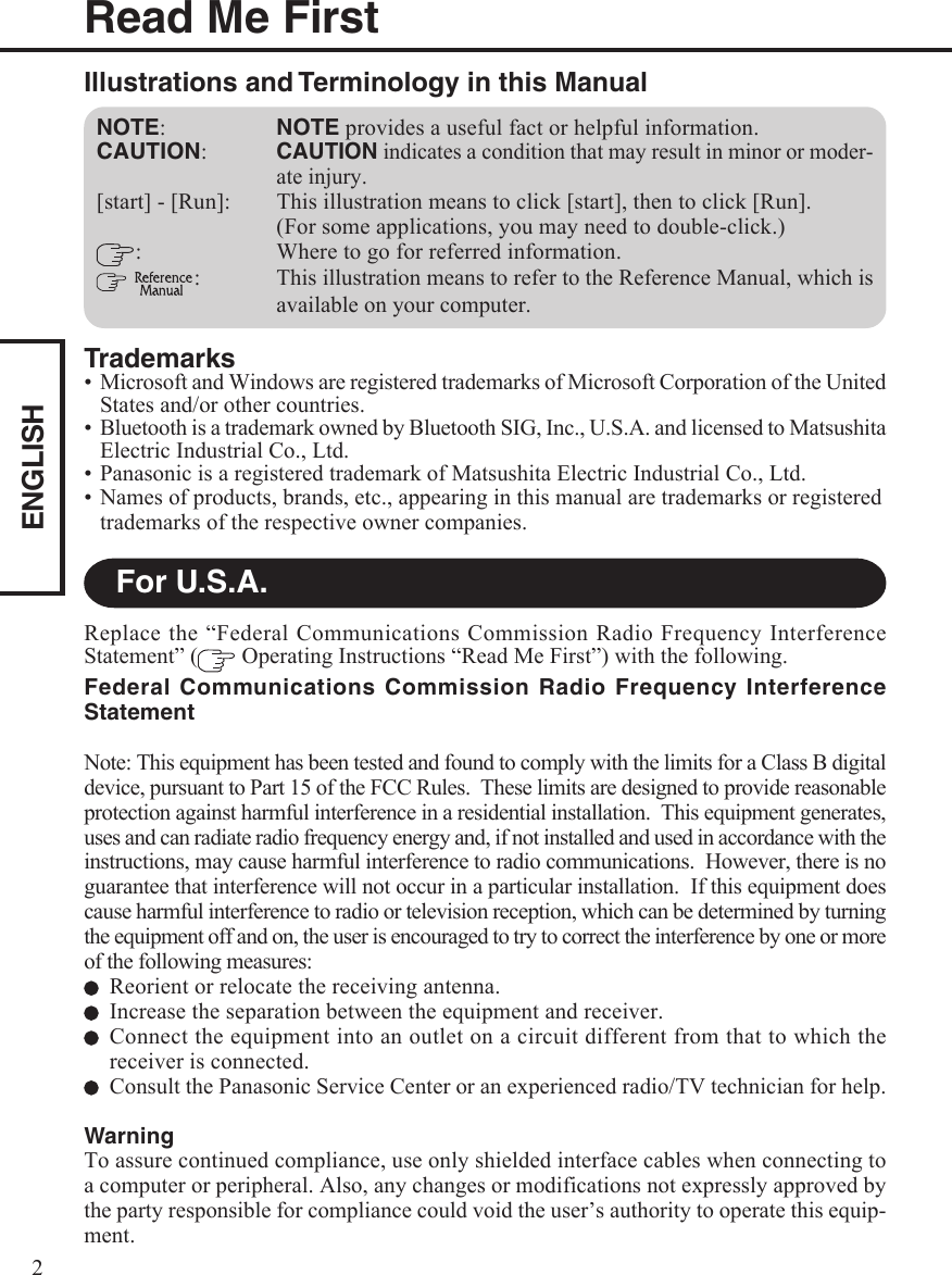 ENGLISH2Read Me FirstFor U.S.A.Trademarks• Microsoft and Windows are registered trademarks of Microsoft Corporation of the UnitedStates and/or other countries.• Bluetooth is a trademark owned by Bluetooth SIG, Inc., U.S.A. and licensed to MatsushitaElectric Industrial Co., Ltd.• Panasonic is a registered trademark of Matsushita Electric Industrial Co., Ltd.• Names of products, brands, etc., appearing in this manual are trademarks or registeredtrademarks of the respective owner companies.NOTE:NOTE provides a useful fact or helpful information.CAUTION:CAUTION indicates a condition that may result in minor or moder-ate injury.[start] - [Run]: This illustration means to click [start], then to click [Run].(For some applications, you may need to double-click.): Where to go for referred information. : This illustration means to refer to the Reference Manual, which isavailable on your computer.Illustrations and Terminology in this ManualReplace the “Federal Communications Commission Radio Frequency InterferenceStatement” (  Operating Instructions “Read Me First”) with the following.Federal Communications Commission Radio Frequency InterferenceStatementNote: This equipment has been tested and found to comply with the limits for a Class B digitaldevice, pursuant to Part 15 of the FCC Rules.  These limits are designed to provide reasonableprotection against harmful interference in a residential installation.  This equipment generates,uses and can radiate radio frequency energy and, if not installed and used in accordance with theinstructions, may cause harmful interference to radio communications.  However, there is noguarantee that interference will not occur in a particular installation.  If this equipment doescause harmful interference to radio or television reception, which can be determined by turningthe equipment off and on, the user is encouraged to try to correct the interference by one or moreof the following measures:Reorient or relocate the receiving antenna.Increase the separation between the equipment and receiver.Connect the equipment into an outlet on a circuit different from that to which thereceiver is connected.Consult the Panasonic Service Center or an experienced radio/TV technician for help.WarningTo assure continued compliance, use only shielded interface cables when connecting toa computer or peripheral. Also, any changes or modifications not expressly approved bythe party responsible for compliance could void the user’s authority to operate this equip-ment.