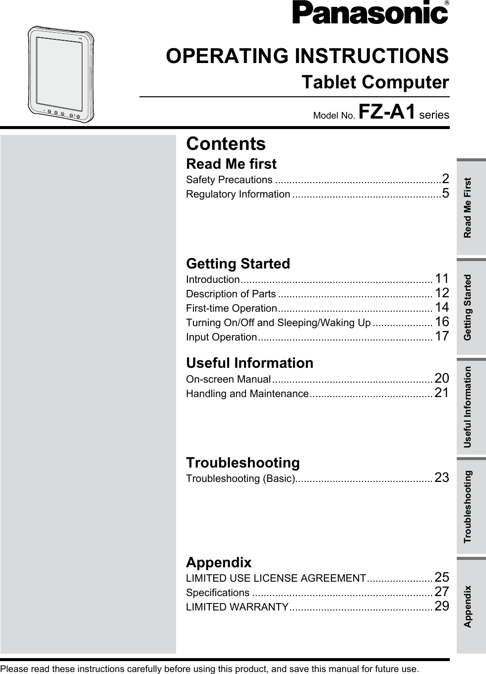 OPERATING INSTRUCTIONSTablet ComputerModel No. FZ-A1 seriesPlease read these instructions carefully before using this product, and save this manual for future use.AppendixLIMITED USE LICENSE AGREEMENT ....................... 25Specifications ............................................................... 27LIMITED WARRANTY .................................................. 29TroubleshootingTroubleshooting (Basic)................................................ 23Useful InformationOn-screen Manual ........................................................ 20Handling and Maintenance ........................................... 21Getting StartedIntroduction ................................................................... 11Description of Parts ...................................................... 12First-time Operation ...................................................... 14Turning On/Off and Sleeping/Waking Up ..................... 16Input Operation ............................................................. 17Read Me firstSafety Precautions ..........................................................2Regulatory Information ....................................................5ContentsRead Me FirstGetting StartedUseful InformationTroubleshootingAppendix