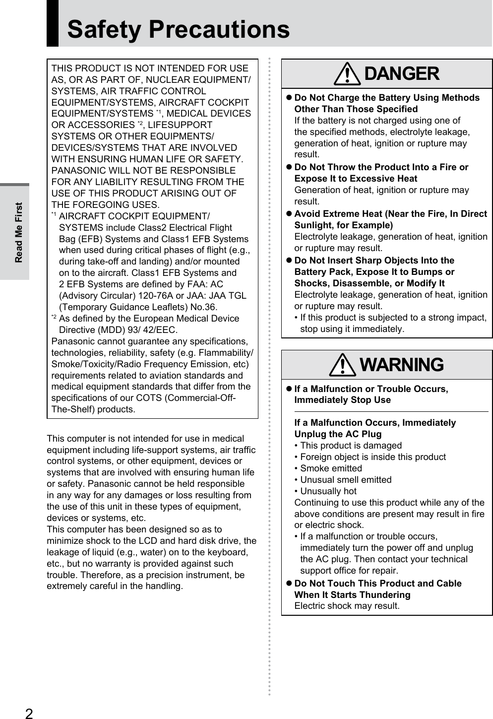 2Safety PrecautionsTHIS PRODUCT IS NOT INTENDED FOR USE AS, OR AS PART OF, NUCLEAR EQUIPMENT/SYSTEMS, AIR TRAFFIC CONTROL EQUIPMENT/SYSTEMS, AIRCRAFT COCKPIT EQUIPMENT/SYSTEMS *1, MEDICAL DEVICES OR ACCESSORIES *2, LIFESUPPORT SYSTEMS OR OTHER EQUIPMENTS/DEVICES/SYSTEMS THAT ARE INVOLVED WITH ENSURING HUMAN LIFE OR SAFETY. PANASONIC WILL NOT BE RESPONSIBLE FOR ANY LIABILITY RESULTING FROM THE USE OF THIS PRODUCT ARISING OUT OF THE FOREGOING USES.*1  AIRCRAFT COCKPIT EQUIPMENT/SYSTEMS include Class2 Electrical Flight Bag (EFB) Systems and Class1 EFB Systems when used during critical phases of flight (e.g., during take-off and landing) and/or mounted on to the aircraft. Class1 EFB Systems and 2 EFB Systems are defined by FAA: AC (Advisory Circular) 120-76A or JAA: JAA TGL (Temporary Guidance Leaflets) No.36.*2  As defined by the European Medical Device Directive (MDD) 93/ 42/EEC.Panasonic cannot guarantee any specifications, technologies, reliability, safety (e.g. Flammability/Smoke/Toxicity/Radio Frequency Emission, etc) requirements related to aviation standards and medical equipment standards that differ from the specifications of our COTS (Commercial-Off-The-Shelf) products.This computer is not intended for use in medical equipment including life-support systems, air traffic control systems, or other equipment, devices or systems that are involved with ensuring human life or safety. Panasonic cannot be held responsible in any way for any damages or loss resulting from the use of this unit in these types of equipment, devices or systems, etc.This computer has been designed so as to minimize shock to the LCD and hard disk drive, the leakage of liquid (e.g., water) on to the keyboard, etc., but no warranty is provided against such trouble. Therefore, as a precision instrument, be extremely careful in the handling. DANGER zDo Not Charge the Battery Using Methods Other Than Those SpecifiedIf the battery is not charged using one of the specified methods, electrolyte leakage, generation of heat, ignition or rupture may result. zDo Not Throw the Product Into a Fire or Expose It to Excessive HeatGeneration of heat, ignition or rupture may result. zAvoid Extreme Heat (Near the Fire, In Direct Sunlight, for Example)Electrolyte leakage, generation of heat, ignition or rupture may result. zDo Not Insert Sharp Objects Into the Battery Pack, Expose It to Bumps or Shocks, Disassemble, or Modify ItElectrolyte leakage, generation of heat, ignition or rupture may result.• If this product is subjected to a strong impact, stop using it immediately. WARNING zIf a Malfunction or Trouble Occurs, Immediately Stop UseIf a Malfunction Occurs, Immediately Unplug the AC Plug• This product is damaged• Foreign object is inside this product• Smoke emitted• Unusual smell emitted• Unusually hotContinuing to use this product while any of the above conditions are present may result in fire or electric shock.• If a malfunction or trouble occurs, immediately turn the power off and unplug the AC plug. Then contact your technical support office for repair. zDo Not Touch This Product and Cable When It Starts ThunderingElectric shock may result.Read Me First