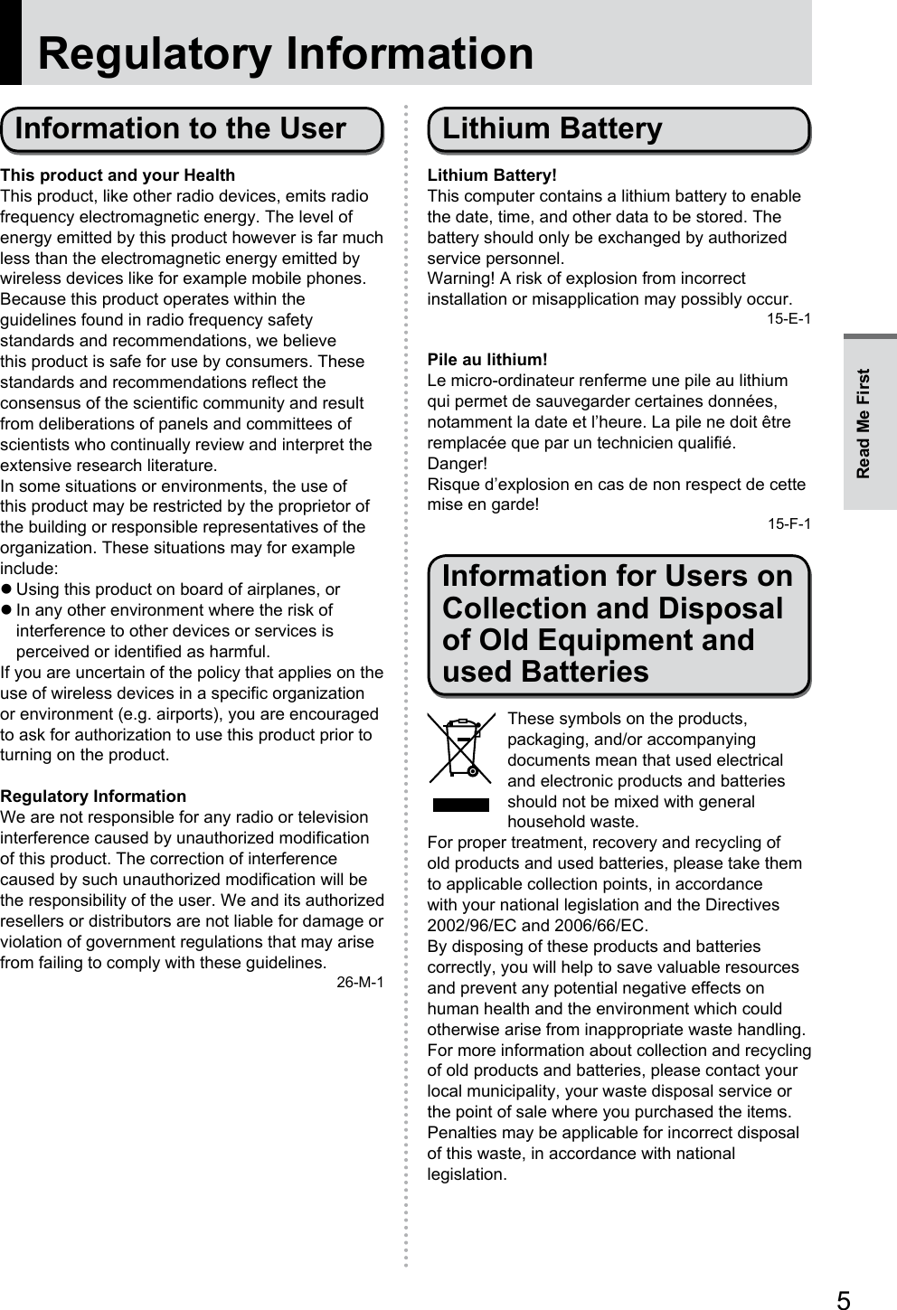 5Regulatory InformationInformation to the UserThis product and your HealthThis product, like other radio devices, emits radio frequency electromagnetic energy. The level of energy emitted by this product however is far much less than the electromagnetic energy emitted by wireless devices like for example mobile phones.Because this product operates within the guidelines found in radio frequency safety standards and recommendations, we believe this product is safe for use by consumers. These standards and recommendations reflect the consensus of the scientific community and result from deliberations of panels and committees of scientists who continually review and interpret the extensive research literature.In some situations or environments, the use of this product may be restricted by the proprietor of the building or responsible representatives of the organization. These situations may for example include: zUsing this product on board of airplanes, or zIn any other environment where the risk of interference to other devices or services is perceived or identified as harmful.If you are uncertain of the policy that applies on the use of wireless devices in a specific organization or environment (e.g. airports), you are encouraged to ask for authorization to use this product prior to turning on the product.Regulatory InformationWe are not responsible for any radio or television interference caused by unauthorized modification of this product. The correction of interference caused by such unauthorized modification will be the responsibility of the user. We and its authorized resellers or distributors are not liable for damage or violation of government regulations that may arise from failing to comply with these guidelines.26-M-1Lithium BatteryLithium Battery!This computer contains a lithium battery to enable the date, time, and other data to be stored. The battery should only be exchanged by authorized service personnel.Warning! A risk of explosion from incorrect installation or misapplication may possibly occur.15-E-1Pile au lithium!Le micro-ordinateur renferme une pile au lithium qui permet de sauvegarder certaines données, notamment la date et l’heure. La pile ne doit être remplacée que par un technicien qualifié.Danger!Risque d’explosion en cas de non respect de cette mise en garde!15-F-1Information for Users on Collection and Disposal of Old Equipment and used BatteriesThese symbols on the products, packaging, and/or accompanying documents mean that used electrical and electronic products and batteries should not be mixed with general household waste.For proper treatment, recovery and recycling of old products and used batteries, please take them to applicable collection points, in accordance with your national legislation and the Directives 2002/96/EC and 2006/66/EC.By disposing of these products and batteries correctly, you will help to save valuable resources and prevent any potential negative effects on human health and the environment which could otherwise arise from inappropriate waste handling.For more information about collection and recycling of old products and batteries, please contact your local municipality, your waste disposal service or the point of sale where you purchased the items.Penalties may be applicable for incorrect disposal of this waste, in accordance with national legislation.Read Me First