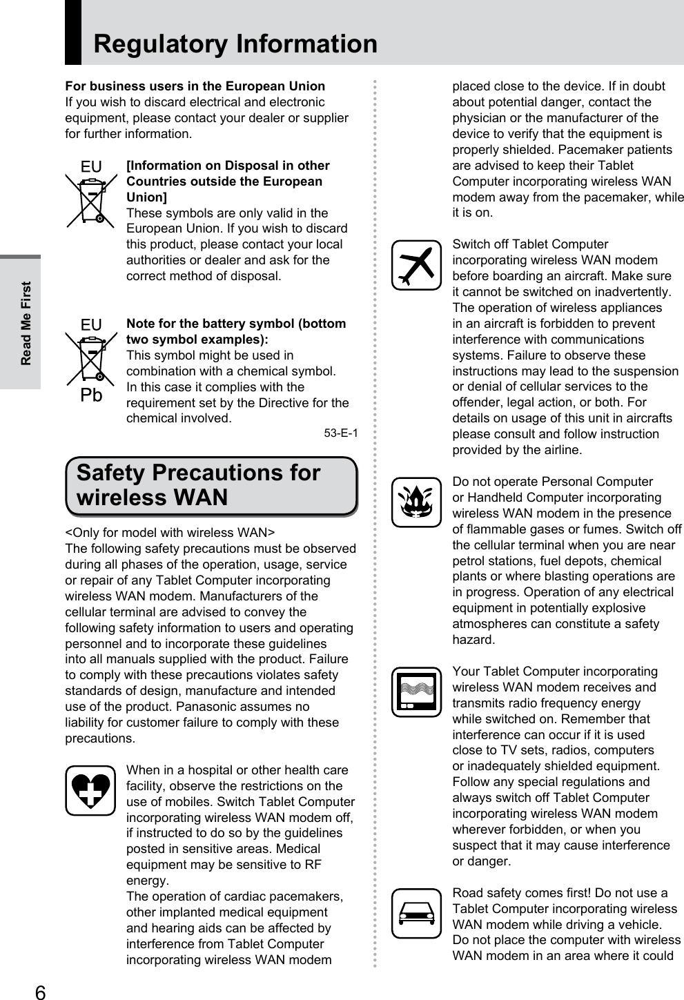 6Regulatory InformationFor business users in the European UnionIf you wish to discard electrical and electronic equipment, please contact your dealer or supplier for further information.[Information on Disposal in other Countries outside the European Union]These symbols are only valid in the European Union. If you wish to discard this product, please contact your local authorities or dealer and ask for the correct method of disposal.Note for the battery symbol (bottom two symbol examples):This symbol might be used in combination with a chemical symbol. In this case it complies with the requirement set by the Directive for the chemical involved.53-E-1Safety Precautions for wireless WAN&lt;Only for model with wireless WAN&gt;The following safety precautions must be observed during all phases of the operation, usage, service or repair of any Tablet Computer incorporating wireless WAN modem. Manufacturers of the cellular terminal are advised to convey the following safety information to users and operating personnel and to incorporate these guidelines into all manuals supplied with the product. Failure to comply with these precautions violates safety standards of design, manufacture and intended use of the product. Panasonic assumes no liability for customer failure to comply with these precautions.When in a hospital or other health care facility, observe the restrictions on the use of mobiles. Switch Tablet Computer incorporating wireless WAN modem off, if instructed to do so by the guidelines posted in sensitive areas. Medical equipment may be sensitive to RF energy.The operation of cardiac pacemakers, other implanted medical equipment and hearing aids can be affected by interference from Tablet Computer incorporating wireless WAN modem placed close to the device. If in doubt about potential danger, contact the physician or the manufacturer of the device to verify that the equipment is properly shielded. Pacemaker patients are advised to keep their Tablet Computer incorporating wireless WAN modem away from the pacemaker, while it is on.Switch off Tablet Computer incorporating wireless WAN modem before boarding an aircraft. Make sure it cannot be switched on inadvertently. The operation of wireless appliances in an aircraft is forbidden to prevent interference with communications systems. Failure to observe these instructions may lead to the suspension or denial of cellular services to the offender, legal action, or both. For details on usage of this unit in aircrafts please consult and follow instruction provided by the airline.Do not operate Personal Computer or Handheld Computer incorporating wireless WAN modem in the presence of flammable gases or fumes. Switch off the cellular terminal when you are near petrol stations, fuel depots, chemical plants or where blasting operations are in progress. Operation of any electrical equipment in potentially explosive atmospheres can constitute a safety hazard.Your Tablet Computer incorporating wireless WAN modem receives and transmits radio frequency energy while switched on. Remember that interference can occur if it is used close to TV sets, radios, computers or inadequately shielded equipment. Follow any special regulations and always switch off Tablet Computer incorporating wireless WAN modem wherever forbidden, or when you suspect that it may cause interference or danger.Road safety comes first! Do not use a Tablet Computer incorporating wireless WAN modem while driving a vehicle. Do not place the computer with wireless WAN modem in an area where it could Read Me First