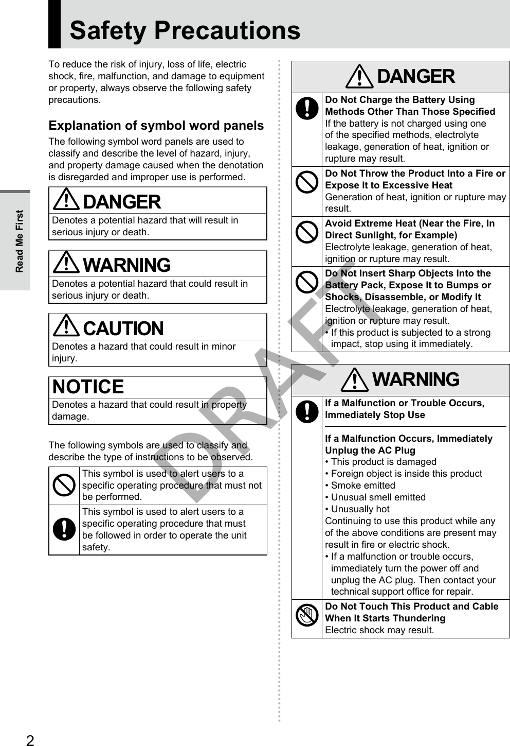 2Safety PrecautionsTo reduce the risk of injury, loss of life, electric shock, fire, malfunction, and damage to equipment or property, always observe the following safety precautions.Explanation of symbol word panelsThe following symbol word panels are used to classify and describe the level of hazard, injury, and property damage caused when the denotation is disregarded and improper use is performed. DANGERDenotes a potential hazard that will result in serious injury or death. WARNINGDenotes a potential hazard that could result in serious injury or death. CAUTIONDenotes a hazard that could result in minor injury.NOTICEDenotes a hazard that could result in property damage.The following symbols are used to classify and describe the type of instructions to be observed.This symbol is used to alert users to a specific operating procedure that must not be performed.This symbol is used to alert users to a specific operating procedure that must be followed in order to operate the unit safety. DANGERDo Not Charge the Battery Using Methods Other Than Those SpecifiedIf the battery is not charged using one of the specified methods, electrolyte leakage, generation of heat, ignition or rupture may result.Do Not Throw the Product Into a Fire or Expose It to Excessive HeatGeneration of heat, ignition or rupture may result.Avoid Extreme Heat (Near the Fire, In Direct Sunlight, for Example)Electrolyte leakage, generation of heat, ignition or rupture may result.Do Not Insert Sharp Objects Into the Battery Pack, Expose It to Bumps or Shocks, Disassemble, or Modify ItElectrolyte leakage, generation of heat, ignition or rupture may result.• If this product is subjected to a strong impact, stop using it immediately. WARNINGIf a Malfunction or Trouble Occurs, Immediately Stop UseIf a Malfunction Occurs, Immediately Unplug the AC Plug• This product is damaged• Foreign object is inside this product• Smoke emitted• Unusual smell emitted• Unusually hotContinuing to use this product while any of the above conditions are present may result in fire or electric shock.• If a malfunction or trouble occurs, immediately turn the power off and unplug the AC plug. Then contact your technical support office for repair.Do Not Touch This Product and Cable When It Starts ThunderingElectric shock may result.Read Me FirstDRAFT