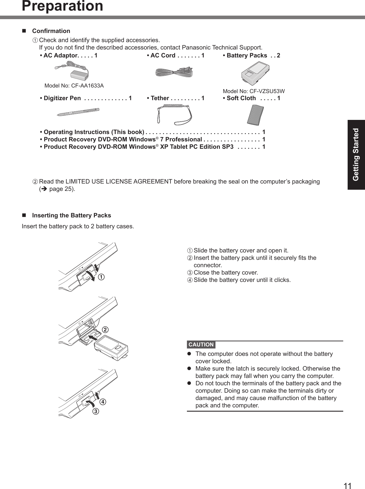 11Getting StartedPreparationn  ConrmationA Check and identify the supplied accessories. If you do not nd the described accessories, contact Panasonic Technical Support.• AC Adaptor .....1   Model No: CF-AA1633A• AC Cord .......1 • Battery Packs  . . 2Model No: CF-VZSU53W• Digitizer Pen  .............1 • Tether .........1 • Soft Cloth   . . . . . 1• Operating Instructions (This book) ..................................1• Product Recovery DVD-ROM Windows® 7 Professional .................1• Product Recovery DVD-ROM Windows® XP Tablet PC Edition SP3  . . . . . . . 1B Read the LIMITED USE LICENSE AGREEMENT before breaking the seal on the computer’s packaging  (è page 25).n  Inserting the Battery PacksInsert the battery pack to 2 battery cases.1A Slide the battery cover and open it.B Insert the battery pack until it securely ts the connector.C Close the battery cover.D Slide the battery cover until it clicks.CAUTIONl  The computer does not operate without the battery cover locked.l  Make sure the latch is securely locked. Otherwise the battery pack may fall when you carry the computer.l  Do not touch the terminals of the battery pack and the computer. Doing so can make the terminals dirty or damaged, and may cause malfunction of the battery pack and the computer.234