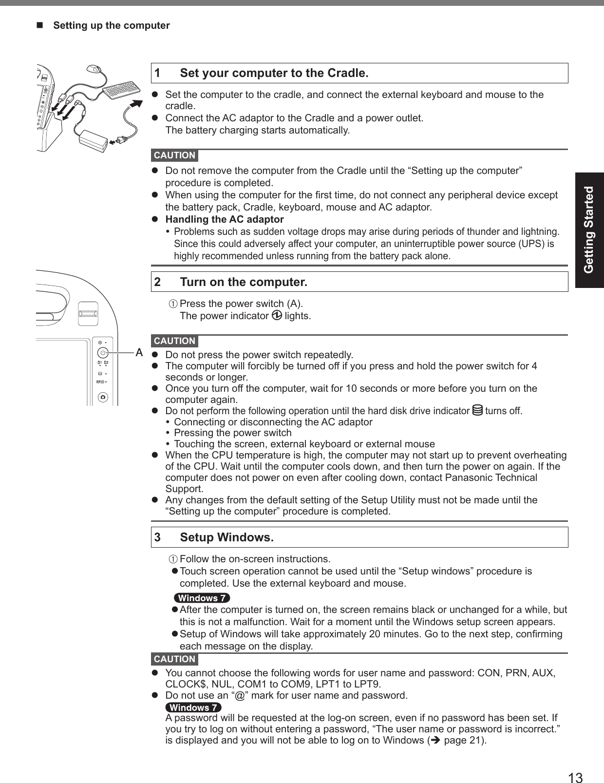 13Getting Started1   Set your computer to the Cradle.l  Set the computer to the cradle, and connect the external keyboard and mouse to the cradle.lConnect the AC adaptor to the Cradle and a power outlet.  The battery charging starts automatically. CAUTIONl  Do not remove the computer from the Cradle until the “Setting up the computer” procedure is completed.l  When using the computer for the rst time, do not connect any peripheral device except the battery pack, Cradle, keyboard, mouse and AC adaptor.l  Handling the AC adaptor Problems such as sudden voltage drops may arise during periods of thunder and lightning. Since this could adversely affect your computer, an uninterruptible power source (UPS) is highly recommended unless running from the battery pack alone.2  Turn on the computer.A Press the power switch (A). The power indicator   lights.CAUTIONl  Do not press the power switch repeatedly.l  The computer will forcibly be turned off if you press and hold the power switch for 4 seconds or longer.l  Once you turn off the computer, wait for 10 seconds or more before you turn on the computer again.l Do not perform the following operation until the hard disk drive indicator   turns off. Connecting or disconnecting the AC adaptor Pressing the power switch Touching the screen, external keyboard or external mousel  When the CPU temperature is high, the computer may not start up to prevent overheating of the CPU. Wait until the computer cools down, and then turn the power on again. If the computer does not power on even after cooling down, contact Panasonic Technical Support.l  Any changes from the default setting of the Setup Utility must not be made until the “Setting up the computer” procedure is completed.3  Setup Windows.A Follow the on-screen instructions.l Touch screen operation cannot be used until the “Setup windows” procedure is completed. Use the external keyboard and mouse.   l After the computer is turned on, the screen remains black or unchanged for a while, but this is not a malfunction. Wait for a moment until the Windows setup screen appears.l Setup of Windows will take approximately 20 minutes. Go to the next step, conrming each message on the display.CAUTIONl  You cannot choose the following words for user name and password: CON, PRN, AUX, CLOCK$, NUL, COM1 to COM9, LPT1 to LPT9.l  Do not use an “@” mark for user name and password.   A password will be requested at the log-on screen, even if no password has been set. If you try to log on without entering a password, “The user name or password is incorrect.” is displayed and you will not be able to log on to Windows (è page 21).n  Setting up the computerA