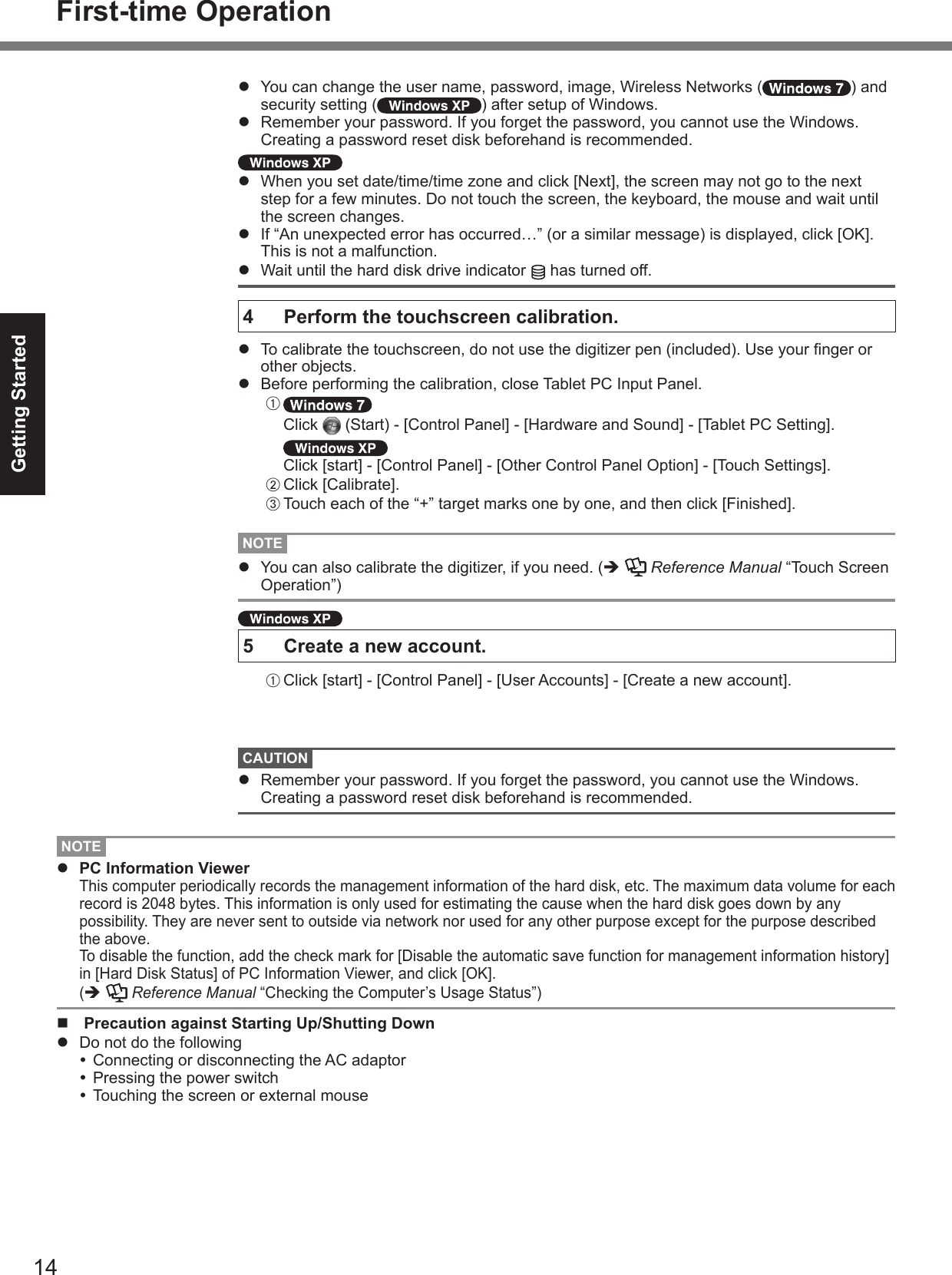 14Getting Startedl  You can change the user name, password, image, Wireless Networks ( ) and security setting ( ) after setup of Windows.l  Remember your password. If you forget the password, you cannot use the Windows. Creating a password reset disk beforehand is recommended. l  When you set date/time/time zone and click [Next], the screen may not go to the next step for a few minutes. Do not touch the screen, the keyboard, the mouse and wait until the screen changes.l  If “An unexpected error has occurred…” (or a similar message) is displayed, click [OK]. This is not a malfunction.l  Wait until the hard disk drive indicator   has turned off.4   Perform the touchscreen calibration.l  To calibrate the touchscreen, do not use the digitizer pen (included). Use your nger or other objects.l  Before performing the calibration, close Tablet PC Input Panel.A    Click   (Start) - [Control Panel] - [Hardware and Sound] - [Tablet PC Setting].   Click [start] - [Control Panel] - [Other Control Panel Option] - [Touch Settings].B Click [Calibrate].C Touch each of the “+” target marks one by one, and then click [Finished].NOTEl  You can also calibrate the digitizer, if you need. (è   Reference Manual “Touch Screen Operation”) 5  Create a new account.A Click [start] - [Control Panel] - [User Accounts] - [Create a new account].CAUTIONl  Remember your password. If you forget the password, you cannot use the Windows.  Creating a password reset disk beforehand is recommended.First-time OperationNOTEl  PC Information Viewer This computer periodically records the management information of the hard disk, etc. The maximum data volume for each record is 2048 bytes. This information is only used for estimating the cause when the hard disk goes down by any possibility. They are never sent to outside via network nor used for any other purpose except for the purpose described the above.  To disable the function, add the check mark for [Disable the automatic save function for management information history] in [Hard Disk Status] of PC Information Viewer, and click [OK].  (è   Reference Manual “Checking the Computer’s Usage Status”)n  Precaution against Starting Up/Shutting Downl  Do not do the following Connecting or disconnecting the AC adaptor Pressing the power switch Touching the screen or external mouse