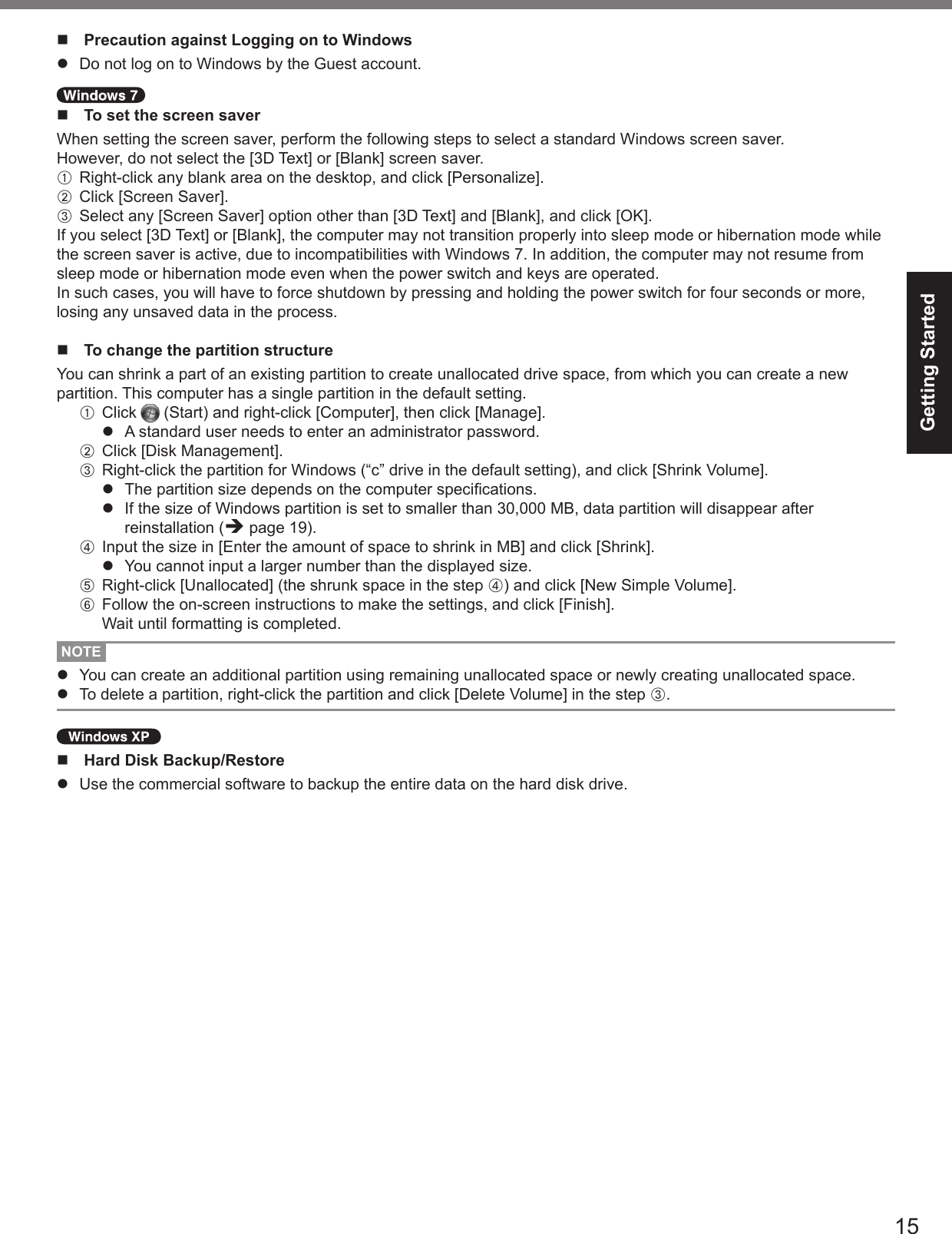 15Getting Startedn  Precaution against Logging on to Windowsl  Do not log on to Windows by the Guest account. n  To set the screen saverWhen setting the screen saver, perform the following steps to select a standard Windows screen saver.However, do not select the [3D Text] or [Blank] screen saver.A  Right-click any blank area on the desktop, and click [Personalize].B  Click [Screen Saver].C  Select any [Screen Saver] option other than [3D Text] and [Blank], and click [OK].If you select [3D Text] or [Blank], the computer may not transition properly into sleep mode or hibernation mode while the screen saver is active, due to incompatibilities with Windows 7. In addition, the computer may not resume from sleep mode or hibernation mode even when the power switch and keys are operated.In such cases, you will have to force shutdown by pressing and holding the power switch for four seconds or more, losing any unsaved data in the process.n  To change the partition structureYou can shrink a part of an existing partition to create unallocated drive space, from which you can create a new partition. This computer has a single partition in the default setting.A  Click   (Start) and right-click [Computer], then click [Manage].l  A standard user needs to enter an administrator password.B  Click [Disk Management].C  Right-click the partition for Windows (“c” drive in the default setting), and click [Shrink Volume].l  The partition size depends on the computer specications.l  If the size of Windows partition is set to smaller than 30,000 MB, data partition will disappear after reinstallation (è page 19).D  Input the size in [Enter the amount of space to shrink in MB] and click [Shrink].l  You cannot input a larger number than the displayed size.E  Right-click [Unallocated] (the shrunk space in the step D) and click [New Simple Volume].F  Follow the on-screen instructions to make the settings, and click [Finish].Wait until formatting is completed.NOTEl  You can create an additional partition using remaining unallocated space or newly creating unallocated space.l  To delete a partition, right-click the partition and click [Delete Volume] in the step C.n  Hard Disk Backup/Restorel  Use the commercial software to backup the entire data on the hard disk drive.