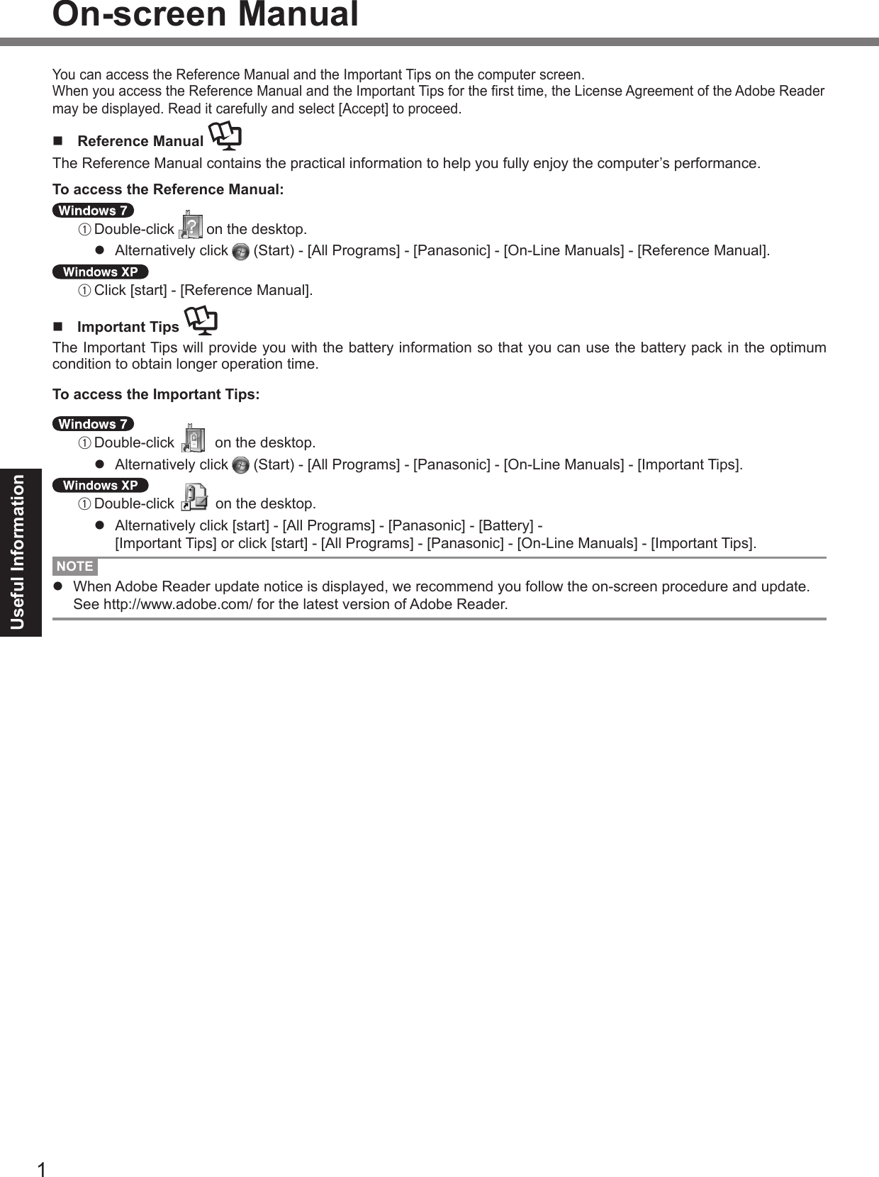 1Useful InformationOn-screen ManualYou can access the Reference Manual and the Important Tips on the computer screen.When you access the Reference Manual and the Important Tips for the rst time, the License Agreement of the Adobe Reader may be displayed. Read it carefully and select [Accept] to proceed.n  Reference Manual The Reference Manual contains the practical information to help you fully enjoy the computer’s performance.To access the Reference Manual: A Double-click   on the desktop.l  Alternatively click   (Start) - [All Programs] - [Panasonic] - [On-Line Manuals] - [Reference Manual]. A Click [start] - [Reference Manual].n  Important Tips The Important Tips will provide you with the battery information so that you can use the battery pack in the optimum condition to obtain longer operation time.To access the Important Tips: A Double-click   on the desktop.l  Alternatively click   (Start) - [All Programs] - [Panasonic] - [On-Line Manuals] - [Important Tips]. A Double-click   on the desktop.l  Alternatively click [start] - [All Programs] - [Panasonic] - [Battery] -  [Important Tips] or click [start] - [All Programs] - [Panasonic] - [On-Line Manuals] - [Important Tips].NOTEl  When Adobe Reader update notice is displayed, we recommend you follow the on-screen procedure and update. See http://www.adobe.com/ for the latest version of Adobe Reader.